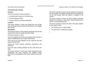 © IAE International Aero Engines AG 2000
IAE V2500 General Familiarisation Propulsion System, Fire Protection and Ventilation
Thrust Reverser C Ducts
Purpose
The thrust reverser C ducts provide for:
• An aerosmooth exterior to minimise drag.
• The fan bypass ducting.
• Reverse thrust for aircraft deceleration.
Location
The thrust reverser C ducts are hinged from the aircraft
strut at the top and are secured at the bottom by six toggle
type clamps.
Description
The thrust reverser C ducts extend rearwards from the fan
cowls to the common nozzle assembly (CNA).
The thrust reverser C ducts;
Form the cowling around the core engine (inner barrel) to
assist in stiffening the core engine (load-share).
Form the fan air duct between the fan case exit and the
entrance to the CNA.
House the thrust reverser operating mechanism and
cascades.
Form the outer cowling between the fan cowl doors and
CNA.
The thrust reverser C ducts are mostly constructed from
composites but some sections are metallic mainly
aluminium for example the inner barrel, blocker doors and
links.
The thrust reverser C-ducts can be opened for access to
the core engine. This allows maintenance to be carried out
on the core engine while the engine is installed to the
aircraft.
The thrust reverser C-ducts are heavy therefor hydraulic
actuation is required to open them. Normal engine oil is
used in a hand-operated pump.
The thrust reverser C-ducts are held in the open position
by two support struts.
• The forward strut is a fixed length.
• The rear strut is a telescopic support.
•
Revision 1 Page 2-13
 