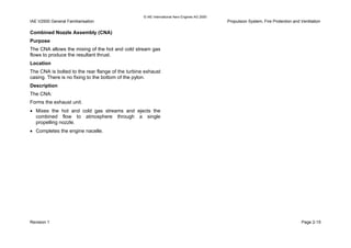 © IAE International Aero Engines AG 2000
IAE V2500 General Familiarisation Propulsion System, Fire Protection and Ventilation
Combined Nozzle Assembly (CNA)
Purpose
The CNA allows the mixing of the hot and cold stream gas
flows to produce the resultant thrust.
Location
The CNA is bolted to the rear flange of the turbine exhaust
casing. There is no fixing to the bottom of the pylon.
Description
The CNA:
Forms the exhaust unit.
• Mixes the hot and cold gas streams and ejects the
combined flow to atmosphere through a single
propelling nozzle.
• Completes the engine nacelle.
Revision 1 Page 2-15
 