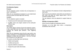 © IAE International Aero Engines AG 2000
IAE V2500 General Familiarisation Propulsion System, Fire Protection and Ventilation
Fire Detection System
Purpose
The fire detection system monitors the air temperature in
Zone 1 and Zone 2.
When the air temperature increases to a pre determined
level the system provides flight deck warning.
Location
The fire detection system is located:
• Routed around the high-speed external gearbox.
• At BDC of the core engine nearest to the combustor
diffuser case.
Description
The V2500 utilises a Systron Donner fire detection system.
It has a gas filled core and relies upon heat exposure to
increase the internal gas pressure. Thus triggering
sensors.
When the air temperature about the fan case and/or core
engine increases to a pre-determined level the system is
designed to detect this and display a warning message
and indications to the flight deck.
The system provides flight deck warning by:
• Master warning light.
• Audible warning tone.
• Specific ECAM fire indications.
• Engine fire push button illuminates.
Zone 1 and Zone 2 fire detectors function independently of
each other.
Each zone has two detector units which are mounted as a
pair, each unit gives an output signal when a fire or
overheat condition occurs.
The two detector units are attached to support tubes by
clips.
Nacelle air temperature (NAC)
Zone 2 has the nacelle air temperature sensor.
Indication is to the flight deck when a temperature
exceedance has occurred.
Revision 1 Page 2-21
 