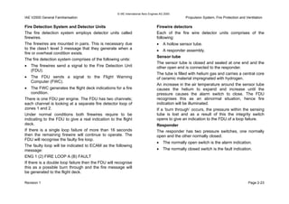© IAE International Aero Engines AG 2000
IAE V2500 General Familiarisation Propulsion System, Fire Protection and Ventilation
Fire Detection System and Detector Units
The fire detection system employs detector units called
firewires.
The firewires are mounted in pairs. This is necessary due
to the class1 level 3 message that they generate when a
fire or overheat condition exists.
The fire detection system comprises of the following units:
• The firewires send a signal to the Fire Detection Unit
(FDU).
• The FDU sends a signal to the Flight Warning
Computer (FWC).
• The FWC generates the flight deck indications for a fire
condition.
There is one FDU per engine. The FDU has two channels;
each channel is looking at a separate fire detector loop of
zones 1 and 2.
Under normal conditions both firewires require to be
indicating to the FDU to give a real indication to the flight
deck.
If there is a single loop failure of more than 16 seconds
then the remaining firewire will continue to operate. The
FDU will recognise the faulty fire loop.
The faulty loop will be indicated to ECAM as the following
message:
ENG 1 (2) FIRE LOOP A (B) FAULT
If there is a double loop failure then the FDU will recognise
this as a possible burn through and the fire message will
be generated to the flight deck.
Firewire detectors
Each of the fire wire detector units comprises of the
following:
• A hollow sensor tube.
• A responder assembly.
Sensor tube
The sensor tube is closed and sealed at one end and the
other open end is connected to the responder.
The tube is filled with helium gas and carries a central core
of ceramic material impregnated with hydrogen.
An increase in the air temperature around the sensor tube
causes the helium to expand and increase until the
pressure causes the alarm switch to close. The FDU
recognises this as an abnormal situation, hence fire
indication will be illuminated.
If a ‘burn through’ occurs, the pressure within the sensing
tube is lost and as a result of this the integrity switch
opens to give an indication to the FDU of a loop failure.
Responder
The responder has two pressure switches, one normally
open and the other normally closed.
• The normally open switch is the alarm indication.
• The normally closed switch is the fault indication.
Revision 1 Page 2-23
 