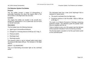 © IAE International Aero Engines AG 2000
IAE V2500 General Familiarisation Propulsion System, Fire Protection and Ventilation
Fire Detection System Fire Bottles
Purpose
The fire bottles provide a means of extinguishing a
potentially hazardous fire about the engine when a fire
annunciation to the flight deck has occurred.
Location
The engine fire bottles are located in the aircraft strut.
Access for maintenance is via a panel that can be found
on the left hand side.
Description
The fire bottles have the following features:
• Agent type is bromotrifluoromethane.
• Charged to a nominal pressure of 600 psi at 21 deg. C.
• Pressure switch.
• Discharge head.
• Discharge squibs.
The pressure switch is set to indicate bottle empty when
the pressure falls below 225 psi. The indication in the flight
deck is:
AGENT 1 (2) SQUIB DISC
This is an illuminating annunciator light on the overhead
panel.
The discharge head has a leak proof diaphragm that is
designed to rupture when:
• The squib is activated from the flight deck.
• Excessive pressure in the fire bottle. 1600 to 1800 psi
at 95 deg. C
The squib is an Electro Pyrotechnic Cartridge containing
explosive powder. Two filaments ignite the powder when
they are supplied with 28v dc.
There is facility to carry out a fire system test that will give
all the expected indications if all is functioning correctly.
The fire test switch is located on the fire push button panel
on the overhead panel.
Revision 1 Page 2-25
 