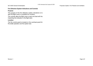 © IAE International Aero Engines AG 2000
IAE V2500 General Familiarisation Propulsion System, Fire Protection and Ventilation
Fire Detection System Indications and Controls
Purpose
The purpose of the fire detection system indications is to
alert the flight crew to a possible fire condition.
The controls allow the flight crew to react and deal with the
impending fire indication in the flight deck.
Location
The fire control panel is located on the overhead panel for
fire bottle operation and fire system test.
Revision 1 Page 2-27
 