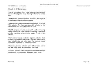 © IAE International Aero Engines AG 2000
IAE V2500 General Familiarisation Mechanical Arrangement
Module 40 HP Compressor
The HP compressor front case assembly has two split
cases bolted together along the engine horizontal centre
line.
The front case assembly contains the VIGV’s, the stages 3
to 5 VSV’s and the stage 6 stator vanes.
The front outer case provides a mounting for the VIGV and
VSV actuator. The front case assembly is bolted to the
intermediate case and to the rear outer case.
The HP compressor rear case assembly has five inner ring
cases and an outer case. Flanges on the inner cases form
annular manifolds, which provide stages 7 and 10 air
offtakes.
The five inner cases are bolted together, with the front
support cone bolted at the stage 7 case and the stage 11
case bolted to the rear outer case. The five inner cases
contain the stages 7 to 11 fixed stator vanes.
The rear outer case is bolted to the diffuser case and to
the rear flange of the HP compressor front case.
Access is provided in the compressor cases for borescope
inspection of the compressor blades and stator vanes
Revision 1 Page 3-17
 