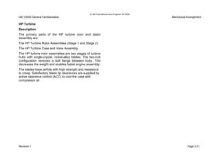 © IAE International Aero Engines AG 2000
IAE V2500 General Familiarisation Mechanical Arrangement
HP Turbine
Description
The primary parts of the HP turbine rotor and stator
assembly are:
The HP Turbine Rotor Assemblies (Stage 1 and Stage 2)
The HP Turbine Case and Vane Assembly
The HP turbine rotor assemblies are two stages of turbine
hubs with single-crystal, nickel-alloy blades. The two-hub
configuration removes a bolt flange between hubs. This
decreases the weight and enables faster engine assembly.
The blades have airfoils with high strength and resistance
to creep. Satisfactory blade tip clearances are supplied by
active clearance control (ACC) to cool the case with
compressor air.
Revision 1 Page 3-21
 