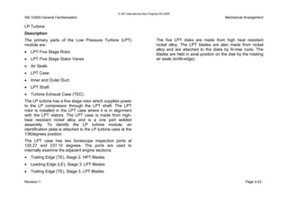 © IAE International Aero Engines AG 2000
IAE V2500 General Familiarisation Mechanical Arrangement
LP Turbine
Description
The primary parts of the Low Pressure Turbine (LPT)
module are:
• LPT Five Stage Rotor
• LPT Five Stage Stator Vanes
• Air Seals
• LPT Case
• Inner and Outer Duct
• LPT Shaft
• Turbine Exhaust Case (TEC)
The LP turbine has a five stage rotor which supplies power
to the LP compressor through the LPT shaft. The LPT
rotor is installed in the LPT case where it is in alignment
with the LPT stators. The LPT case is made from high-
heat resistant nickel alloy and is a one part welded
assembly. To identify the LP turbine module, an
identification plate is attached to the LP turbine case at the
136degrees position.
The LPT case has two borescope inspection ports at
125.27 and 237.10 degrees. The ports are used to
internally examine the adjacent engine sections:
• Trailing Edge (TE), Stage 2, HPT Blades
• Leading Edge (LE), Stage 3, LPT Blades
• Trailing Edge (TE), Stage 3, LPT Blades
The five LPT disks are made from high heat resistant
nickel alloy. The LPT blades are also made from nickel
alloy and are attached to the disks by fir-tree roots. The
blades are held in axial position on the disk by the rotating
air seals (knife-edge).
Revision 1 Page 3-23
 