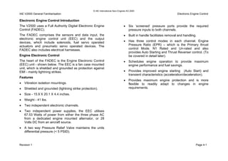 © IAE International Aero Engines AG 2000
IAE V2500 General Familiarisation Electronic Engine Control
Electronic Engine Control Introduction
The V2500 uses a Full Authority Digital Electronic Engine
Control (FADEC).
The FADEC comprises the sensors and data input, the
electronic engine control unit (EEC) and the output
devices, which include solenoids, fuel servo operated
actuators and pneumatic servo operated devices. The
FADEC also includes electrical harnesses.
Engine Electronic Control
The heart of the FADEC is the Engine Electronic Control
(EEC) unit - shown below. The EEC is a fan case mounted
unit, which is shielded and grounded as protection against
EMI - mainly lightning strikes.
Features
• Vibration isolation mountings.
• Shielded and grounded (lightning strike protection).
• Size - 15.9 X 20.1 X 4.4 inches.
• Weight - 41 lbs.
• Two independent electronic channels.
• Two independent power supplies, the EEC utilises
67.53 Watts of power from either the three phase AC
from a dedicated engine mounted alternator, or 28
Volts DC from an aircraft source.
• A two way Pressure Relief Valve maintains the units
differential pressure (< 5 PSID).
• Six ‘screened’ pressure ports provide the required
pressure inputs to both channels.
• Built in handle facilitates removal and handling.
• Has three control modes in each channel. Engine
Pressure Ratio (EPR) – which is the Primary thrust
control Mode. N1 Rated and Un-rated and also
provides Auto Starting and Thrust Reverser control. (To
be covered in detail later).
• Schedules engine operation to provide maximum
engine performance and fuel savings.
• Provides improved engine starting (Auto Start) and
transient characteristics (acceleration/deceleration).
• Provides maximum engine protection and is more
flexible to readily adapt to changes in engine
requirements.
Revision 1 Page 4-1
 