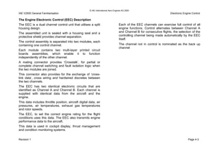 © IAE International Aero Engines AG 2000
IAE V2500 General Familiarisation Electronic Engine Control
The Engine Electronic Control (EEC) Description
The EEC is a dual channel control unit that utilises a split
housing design.
The assembled unit is sealed with a housing seal and a
protective shield provides channel separation.
The control assembly is separated into two modules, each
containing one control channel.
Each module contains two multi-layer printed circuit
boards assemblies, which enable it to function
independently of the other channel.
A mating connector provides ‘Crosstalk’, for partial or
complete channel switching and fault isolation logic when
the two modules are joined.
This connector also provides for the exchange of ‘cross-
link data’, cross wiring and hardwired discretes between
the two channels.
The EEC has two identical electronic circuits that are
identified as Channel A and Channel B. Each channel is
supplied with identical data from the aircraft and the
engine.
This data includes throttle position, aircraft digital data, air
pressures, air temperatures, exhaust gas temperatures
and rotor speeds.
The EEC, to set the correct engine rating for the flight
conditions uses this data. The EEC also transmits engine
performance data to the aircraft.
This data is used in cockpit display, thrust management
and condition monitoring systems.
Each of the EEC channels can exercise full control of all
engine functions. Control alternates between Channel A
and Channel B for consecutive flights, the selection of the
controlling channel being made automatically by the EEC
itself.
The channel not in control is nominated as the back up
channel
Revision 1 Page 4-3
 
