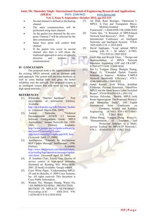Amit, Mr. Shamsher Singh / International Journal of Engineering Research and Applications
               (IJERA)              ISSN: 2248-9622         www.ijera.com
                   Vol. 2, Issue 5, September- October 2012, pp.112-115
            Second channel is defined as the backup      [7]    Ali Diab, Rene Boringer, “Optimized I-
             channel.                                            MPLS: A Fast and Transparent Micro-
            The main communication will be                               Mobility-Enabled           MPLS
             performed using main channel.                       Framework”, 1-4244-0398-7/06 §2006 IEEE
            As the packet loss detected by the save      [8]    Yimin Qiu, “A Research of MPLS-based
             point. Channel 2 will be selected for the           Network Fault Recovery”, 2010 Third
             data communication.                                 International Conference on Intelligent
            Same Save point will control both                   Networks and Intelligent Systems 978-0-
             channel.                                            7695-4249-2/10 © 2010 IEEE
            If the packet loss occur in second           [9]    David Applegate, “Load optimal MPLS
             channel also then it will chose the                 routing with N + M labels”, 0-7803-
             traditional approach to move in opposite                     7753-2/03 (C) 2003 IEEE
             direction      and      perform       the    [10]   Gaeil Ahn and Woojik Chun, ” Design and
             communication                                       Implementation     of    MPLS     Network
                                                                 Simulator Supporting LDP and CR-LDP”,
IV CONCLUSION                                                    0-7695-0777-8/00 0 2000 IEEE
          The proposed work is the improvement over       [11]   Bin Li, Yongjun Zhang, Shanguo Huang,
the existing MPLS network with an alternate path                 Wanyi G, “Cascaded Packet Transfer
path approach. The system will use extra hardware as             Schemes to Improve Wireless T-MPLS
well as extra backup path and gives the better                   Network Bandwidth Efficiency”, 978-1-
reliability over the network. The proposed system is             4244-3693-4/09 ©2009 IEEE
an intelligent system that will work on ring based        [12]   James Kempf, Scott Whyte, Jonathan
high speed networks.                                             Ellithorpe, Peyman Kazemian, “OpenFlow
                                                                 MPLS and the Open Source Label Switched
                                                                 Router”, 978-0-9836283-0-9 c 2011 ITC
REFERENCES                                                [13]   Savinya Polvichai, “Mobile MPLS with
  [1].   Wikipedia, “Internet backbone”.           Free
                                                                 Route Optimization: The Proposed Protocol
         encyclopedia of information [Online].
                                                                 and Simulation Study”, 20ll Eighth
         Available:
                                                                 International    Joint   Conference    on
         http://en.wikipedia.org/wiki/Internet_backbo
                                                                          Computer Science and Software
         ne [Accessed: March 25th, 2009]
                                                                 Engineering     (JCSSE) 978-1-4577-0687-
  [2].    Juniper        Networks,          “Technical
                                                                          5/11     ©2011 IEEE
         Documentation: JUNOS 5.3 Internet
                                                          [14]   Zhihui Zhang Yongjun Zhang Wanyi G,
         Software Configuration Guide: MPLS
                                                                 “Demonstration      of    Transport   and
         Applications,” Juniper Networks Inc, 1999-
                                                                          Protection Schemes in a Multi-
         2009.              [Online].       Available:
                                                                 service Testbed for MPLS-TP Networks”,
         http://www.juniper.net/techpubs/software/ju
                                                                 978-1- 4244-6554-5/11 ©2011 IEEE
         nos/junos53/swconfig53-mpls-
         apps/html/swconfig53-mpls-appsTOC.htm.
         [Accessed: April. 17, 2009].
  [3].    InetDaemon, “Tutorials by InetDaemon:
         BGP Update Message” InetDaemon”, 1996.
         [Online].                           Available:
         http://www.inetdaemon.com/tutorials/intern
         et/ip/routing/bgp/operation/messages/update
         /nlri.shtml. [Accessed: April. 20, 2009].
  [4].    H. Jonathan Chao, Xiaolei Guo. Quality of
         service control in high-speed networks,
         illustrated ed. Reading, MA: Wiley-IEEE,
         2001. [E-book] Available: Google e-book.
  [5].   Cisco White Paper, “Understanding MPLS-
         TP and Its Benefits, © 2009 Cisco Systems,
         Inc. All rights reserved. This document is
         Cisco Public Information.
  [6]    Wenjun Xie, Shanguo Huang, Wanyi Gu,
         “AN IMPROVED RING PROTECTION
         METHOD IN MPLS-TP NETWORKS”,
         Proceedings of IC-         NIDC2010, 978-
         1-4244-6853-9/10 ©2010 IEEE




                                                                                           115 | P a g e
 