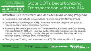 State DOTs Decarbonizing
Transportation with the IIJA
Infrastructure Investment and Jobs Act (IIJA) Funding Programs
o National Electric Vehicle Infrastructure Formula Program (NEVI) Formula
o Carbon Reduction Program (CRP) - Provides funds for projects designed to
reduce transportation emissions. Formula
o Promoting Resilient Operations for Transformative, Efficient, and Cost-Saving
Transportation (PROTECT) – improve surface transportation resilience against
natural hazards, including climate change, sea level rise, flooding, extreme
weather events. Formula and Discretionary
o Charging and Fueling and Infrastructure (CFI) Discretionary Grant Program
https://transportation.org/
 