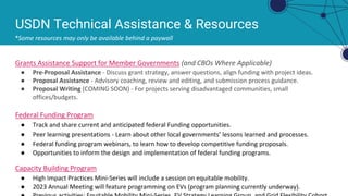 USDN Technical Assistance & Resources
*Some resources may only be available behind a paywall
Grants Assistance Support for Member Governments (and CBOs Where Applicable)
● Pre-Proposal Assistance - Discuss grant strategy, answer questions, align funding with project ideas.
● Proposal Assistance - Advisory coaching, review and editing, and submission process guidance.
● Proposal Writing (COMING SOON) - For projects serving disadvantaged communities, small
offices/budgets.
Federal Funding Program
● Track and share current and anticipated federal Funding opportunities.
● Peer learning presentations - Learn about other local governments’ lessons learned and processes.
● Federal funding program webinars, to learn how to develop competitive funding proposals.
● Opportunities to inform the design and implementation of federal funding programs.
Capacity Building Program
● High Impact Practices Mini-Series will include a session on equitable mobility.
● 2023 Annual Meeting will feature programming on EVs (program planning currently underway).
 