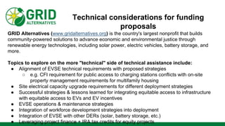 Technical considerations for funding
proposals
GRID Alternatives (www.gridalternatives.org) is the country's largest nonprofit that builds
community-powered solutions to advance economic and environmental justice through
renewable energy technologies, including solar power, electric vehicles, battery storage, and
more.
Topics to explore on the more "technical" side of technical assistance include:
● Alignment of EVSE technical requirements with proposed strategies
○ e.g. CFI requirement for public access to charging stations conflicts with on-site
property management requirements for multifamily housing
● Site electrical capacity upgrade requirements for different deployment strategies
● Successful strategies & lessons learned for integrating equitable access to infrastructure
with equitable access to EVs and EV incentives
● EVSE operations & maintenance strategies
● Integration of workforce development strategies into deployment
● Integration of EVSE with other DERs (solar, battery storage, etc.)
● Leveraging project finance + IRA tax credits for equity projects
 