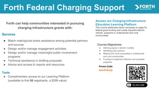 Forth Federal Charging Support
Access our Charging Infrastructure
Education Learning Platform
This course addresses topics necessary to apply for
federal grant funding and create impactful electric
vehicle programs in underserved and rural
communities.
Forth can help communities interested in pursuing
charging infrastructure grants with:
Services
● Match making/cost share assistance among potential partners
and sources
● Design and/or manage engagement activities
● Design and/or manage meaningful public involvement
programs
● Technical assistance in drafting proposals
● Advice and access to reports and resources
Tools
● Complimentary access to our Learning Platform
(available to first 50 registrants, a $299 value)
Promo Code:
workshop
Course Objectives:
● Defining equity in electric mobility
● Identifying key partners
● Making EVs more accessible in underserved
and rural communities
● Funding to implement effective and equitable
programs
 