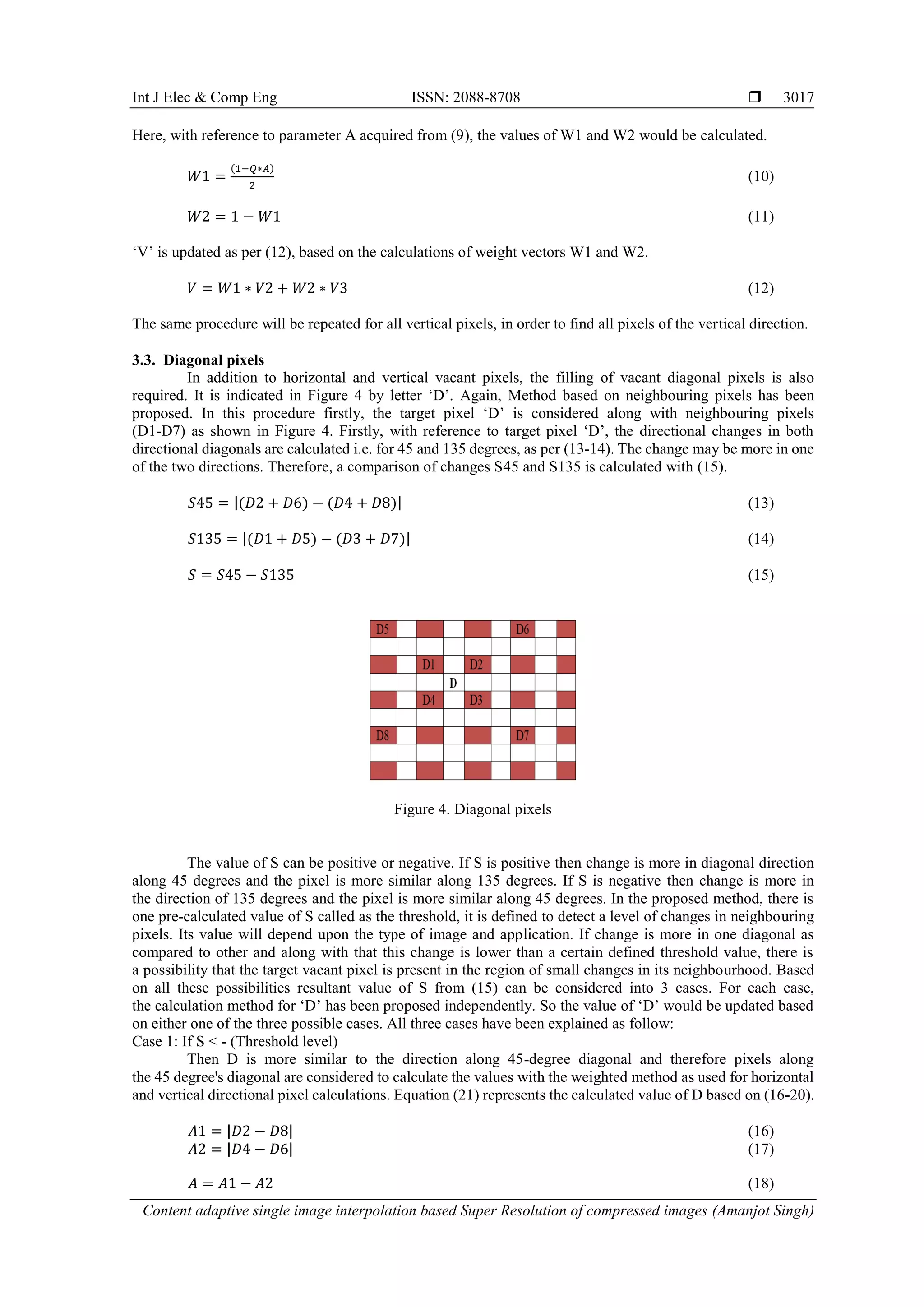 Int J Elec & Comp Eng ISSN: 2088-8708 
Content adaptive single image interpolation based Super Resolution of compressed images (Amanjot Singh)
3017
Here, with reference to parameter A acquired from (9), the values of W1 and W2 would be calculated.
𝑊1 =
(1−𝑄∗𝐴)
2
(10)
𝑊2 = 1 − 𝑊1 (11)
‘V’ is updated as per (12), based on the calculations of weight vectors W1 and W2.
𝑉 = 𝑊1 ∗ 𝑉2 + 𝑊2 ∗ 𝑉3 (12)
The same procedure will be repeated for all vertical pixels, in order to find all pixels of the vertical direction.
3.3. Diagonal pixels
In addition to horizontal and vertical vacant pixels, the filling of vacant diagonal pixels is also
required. It is indicated in Figure 4 by letter ‘D’. Again, Method based on neighbouring pixels has been
proposed. In this procedure firstly, the target pixel ‘D’ is considered along with neighbouring pixels
(D1-D7) as shown in Figure 4. Firstly, with reference to target pixel ‘D’, the directional changes in both
directional diagonals are calculated i.e. for 45 and 135 degrees, as per (13-14). The change may be more in one
of the two directions. Therefore, a comparison of changes S45 and S135 is calculated with (15).
𝑆45 = |(𝐷2 + 𝐷6) − (𝐷4 + 𝐷8)| (13)
𝑆135 = |(𝐷1 + 𝐷5) − (𝐷3 + 𝐷7)| (14)
𝑆 = 𝑆45 − 𝑆135 (15)
Figure 4. Diagonal pixels
The value of S can be positive or negative. If S is positive then change is more in diagonal direction
along 45 degrees and the pixel is more similar along 135 degrees. If S is negative then change is more in
the direction of 135 degrees and the pixel is more similar along 45 degrees. In the proposed method, there is
one pre-calculated value of S called as the threshold, it is defined to detect a level of changes in neighbouring
pixels. Its value will depend upon the type of image and application. If change is more in one diagonal as
compared to other and along with that this change is lower than a certain defined threshold value, there is
a possibility that the target vacant pixel is present in the region of small changes in its neighbourhood. Based
on all these possibilities resultant value of S from (15) can be considered into 3 cases. For each case,
the calculation method for ‘D’ has been proposed independently. So the value of ‘D’ would be updated based
on either one of the three possible cases. All three cases have been explained as follow:
Case 1: If S < - (Threshold level)
Then D is more similar to the direction along 45-degree diagonal and therefore pixels along
the 45 degree's diagonal are considered to calculate the values with the weighted method as used for horizontal
and vertical directional pixel calculations. Equation (21) represents the calculated value of D based on (16-20).
𝐴1 = |𝐷2 − 𝐷8| (16)
𝐴2 = |𝐷4 − 𝐷6| (17)
𝐴 = 𝐴1 − 𝐴2 (18)
 