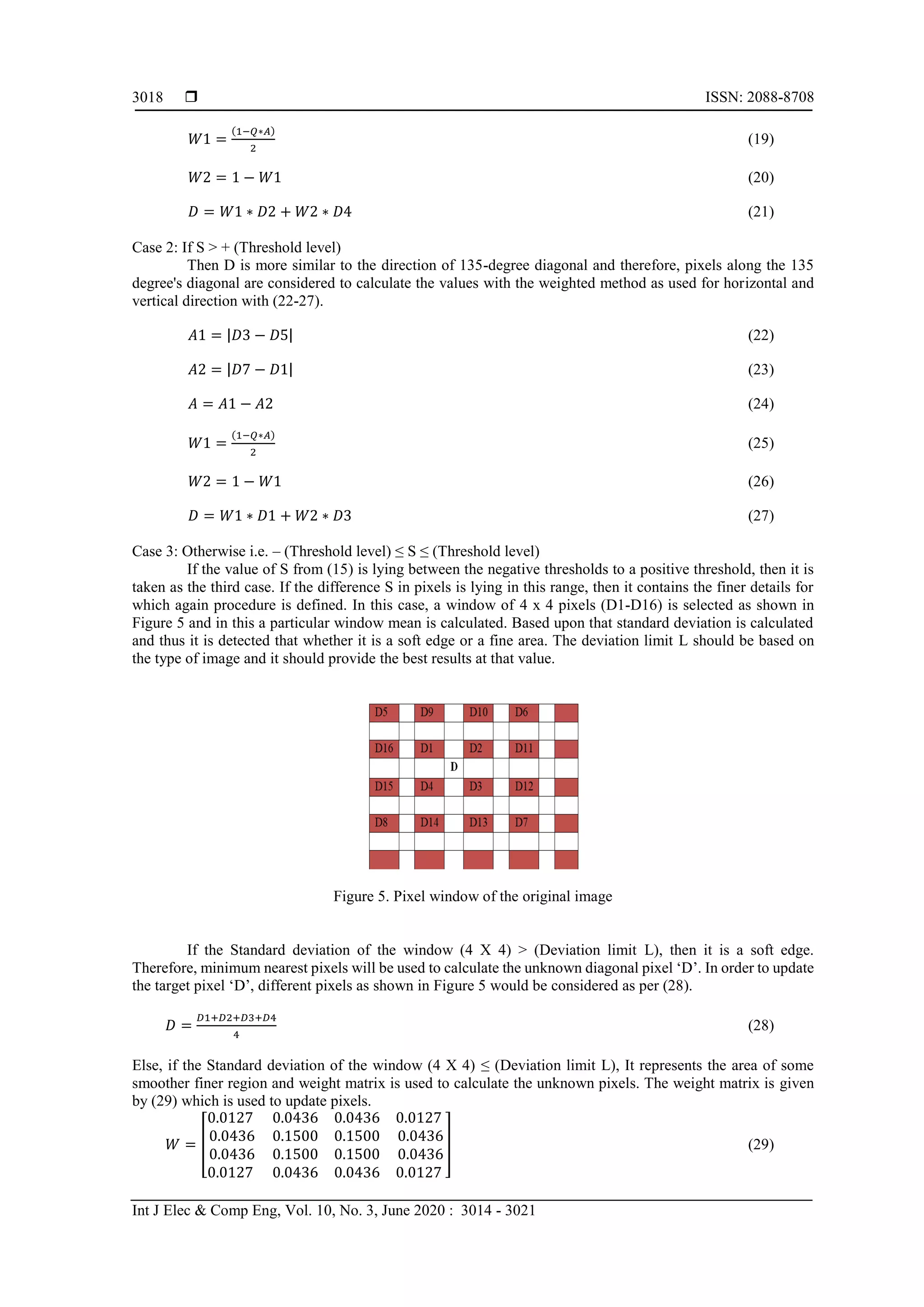  ISSN: 2088-8708
Int J Elec & Comp Eng, Vol. 10, No. 3, June 2020 : 3014 - 3021
3018
𝑊1 =
(1−𝑄∗𝐴)
2
(19)
𝑊2 = 1 − 𝑊1 (20)
𝐷 = 𝑊1 ∗ 𝐷2 + 𝑊2 ∗ 𝐷4 (21)
Case 2: If S > + (Threshold level)
Then D is more similar to the direction of 135-degree diagonal and therefore, pixels along the 135
degree's diagonal are considered to calculate the values with the weighted method as used for horizontal and
vertical direction with (22-27).
𝐴1 = |𝐷3 − 𝐷5| (22)
𝐴2 = |𝐷7 − 𝐷1| (23)
𝐴 = 𝐴1 − 𝐴2 (24)
𝑊1 =
(1−𝑄∗𝐴)
2
(25)
𝑊2 = 1 − 𝑊1 (26)
𝐷 = 𝑊1 ∗ 𝐷1 + 𝑊2 ∗ 𝐷3 (27)
Case 3: Otherwise i.e. – (Threshold level) ≤ S ≤ (Threshold level)
If the value of S from (15) is lying between the negative thresholds to a positive threshold, then it is
taken as the third case. If the difference S in pixels is lying in this range, then it contains the finer details for
which again procedure is defined. In this case, a window of 4 x 4 pixels (D1-D16) is selected as shown in
Figure 5 and in this a particular window mean is calculated. Based upon that standard deviation is calculated
and thus it is detected that whether it is a soft edge or a fine area. The deviation limit L should be based on
the type of image and it should provide the best results at that value.
Figure 5. Pixel window of the original image
If the Standard deviation of the window (4 X 4) > (Deviation limit L), then it is a soft edge.
Therefore, minimum nearest pixels will be used to calculate the unknown diagonal pixel ‘D’. In order to update
the target pixel ‘D’, different pixels as shown in Figure 5 would be considered as per (28).
𝐷 =
𝐷1+𝐷2+𝐷3+𝐷4
4
(28)
Else, if the Standard deviation of the window (4 X 4) ≤ (Deviation limit L), It represents the area of some
smoother finer region and weight matrix is used to calculate the unknown pixels. The weight matrix is given
by (29) which is used to update pixels.
𝑊 = [
0.0127 0.0436 0.0436 0.0127
0.0436 0.1500 0.1500 0.0436
0.0436 0.1500 0.1500 0.0436
0.0127 0.0436 0.0436 0.0127
] (29)
 