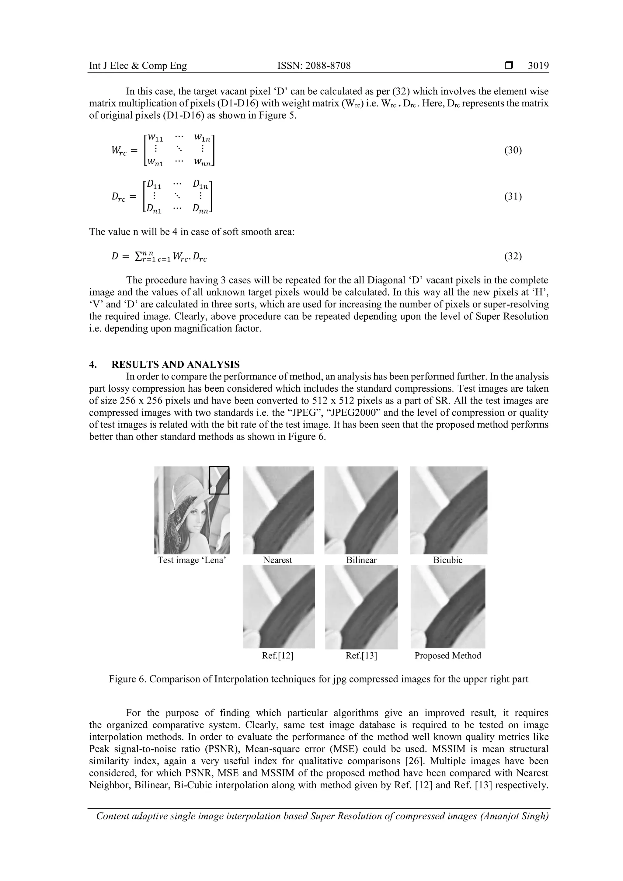 Int J Elec & Comp Eng ISSN: 2088-8708 
Content adaptive single image interpolation based Super Resolution of compressed images (Amanjot Singh)
3019
In this case, the target vacant pixel ‘D’ can be calculated as per (32) which involves the element wise
matrix multiplication of pixels (D1-D16) with weight matrix (Wrc) i.e. Wrc . Drc . Here, Drc represents the matrix
of original pixels (D1-D16) as shown in Figure 5.
𝑊𝑟𝑐 = [
𝑤11 ⋯ 𝑤1𝑛
⋮ ⋱ ⋮
𝑤 𝑛1 ⋯ 𝑤 𝑛𝑛
] (30)
𝐷𝑟𝑐 = [
𝐷11 ⋯ 𝐷1𝑛
⋮ ⋱ ⋮
𝐷 𝑛1 ⋯ 𝐷 𝑛𝑛
] (31)
The value n will be 4 in case of soft smooth area:
𝐷 = ∑ 𝑊𝑟𝑐. 𝐷𝑟𝑐
𝑛 𝑛
𝑟=1 𝑐=1 (32)
The procedure having 3 cases will be repeated for the all Diagonal ‘D’ vacant pixels in the complete
image and the values of all unknown target pixels would be calculated. In this way all the new pixels at ‘H’,
‘V’ and ‘D’ are calculated in three sorts, which are used for increasing the number of pixels or super-resolving
the required image. Clearly, above procedure can be repeated depending upon the level of Super Resolution
i.e. depending upon magnification factor.
4. RESULTS AND ANALYSIS
In order to compare the performance of method, an analysis has been performed further. In the analysis
part lossy compression has been considered which includes the standard compressions. Test images are taken
of size 256 x 256 pixels and have been converted to 512 x 512 pixels as a part of SR. All the test images are
compressed images with two standards i.e. the “JPEG”, “JPEG2000” and the level of compression or quality
of test images is related with the bit rate of the test image. It has been seen that the proposed method performs
better than other standard methods as shown in Figure 6.
Test image ‘Lena’ Nearest Bilinear Bicubic
Ref.[12] Ref.[13] Proposed Method
Figure 6. Comparison of Interpolation techniques for jpg compressed images for the upper right part
For the purpose of finding which particular algorithms give an improved result, it requires
the organized comparative system. Clearly, same test image database is required to be tested on image
interpolation methods. In order to evaluate the performance of the method well known quality metrics like
Peak signal-to-noise ratio (PSNR), Mean-square error (MSE) could be used. MSSIM is mean structural
similarity index, again a very useful index for qualitative comparisons [26]. Multiple images have been
considered, for which PSNR, MSE and MSSIM of the proposed method have been compared with Nearest
Neighbor, Bilinear, Bi-Cubic interpolation along with method given by Ref. [12] and Ref. [13] respectively.
 