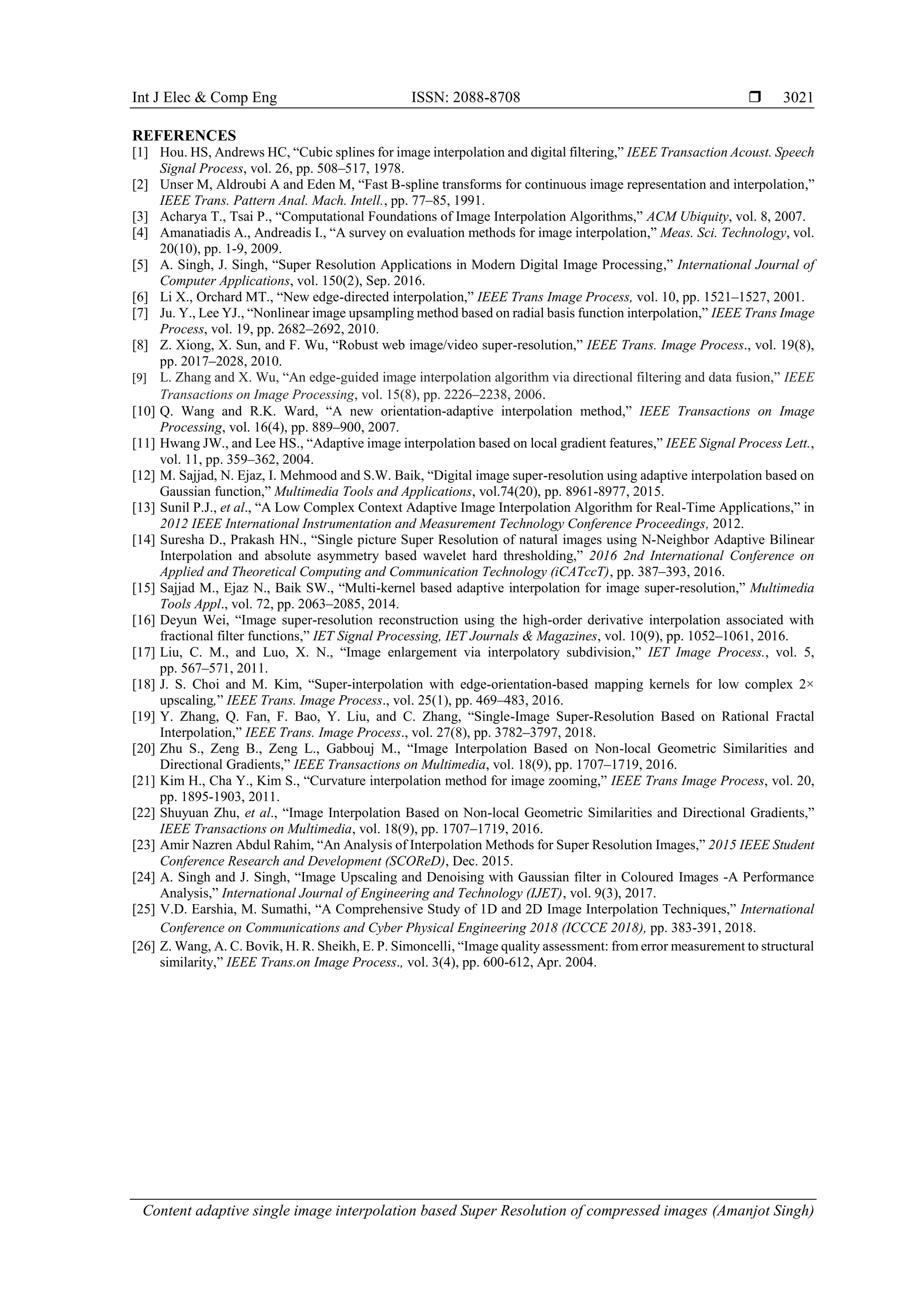 Int J Elec & Comp Eng ISSN: 2088-8708 
Content adaptive single image interpolation based Super Resolution of compressed images (Amanjot Singh)
3021
REFERENCES
[1] Hou. HS, Andrews HC, “Cubic splines for image interpolation and digital filtering,” IEEE Transaction Acoust. Speech
Signal Process, vol. 26, pp. 508–517, 1978.
[2] Unser M, Aldroubi A and Eden M, “Fast B-spline transforms for continuous image representation and interpolation,”
IEEE Trans. Pattern Anal. Mach. Intell., pp. 77–85, 1991.
[3] Acharya T., Tsai P., “Computational Foundations of Image Interpolation Algorithms,” ACM Ubiquity, vol. 8, 2007.
[4] Amanatiadis A., Andreadis I., “A survey on evaluation methods for image interpolation,” Meas. Sci. Technology, vol.
20(10), pp. 1-9, 2009.
[5] A. Singh, J. Singh, “Super Resolution Applications in Modern Digital Image Processing,” International Journal of
Computer Applications, vol. 150(2), Sep. 2016.
[6] Li X., Orchard MT., “New edge-directed interpolation,” IEEE Trans Image Process, vol. 10, pp. 1521–1527, 2001.
[7] Ju. Y., Lee YJ., “Nonlinear image upsampling method based on radial basis function interpolation,” IEEE Trans Image
Process, vol. 19, pp. 2682–2692, 2010.
[8] Z. Xiong, X. Sun, and F. Wu, “Robust web image/video super-resolution,” IEEE Trans. Image Process., vol. 19(8),
pp. 2017–2028, 2010.
[9] L. Zhang and X. Wu, “An edge-guided image interpolation algorithm via directional filtering and data fusion,” IEEE
Transactions on Image Processing, vol. 15(8), pp. 2226–2238, 2006.
[10] Q. Wang and R.K. Ward, “A new orientation-adaptive interpolation method,” IEEE Transactions on Image
Processing, vol. 16(4), pp. 889–900, 2007.
[11] Hwang JW., and Lee HS., “Adaptive image interpolation based on local gradient features,” IEEE Signal Process Lett.,
vol. 11, pp. 359–362, 2004.
[12] M. Sajjad, N. Ejaz, I. Mehmood and S.W. Baik, “Digital image super-resolution using adaptive interpolation based on
Gaussian function,” Multimedia Tools and Applications, vol.74(20), pp. 8961-8977, 2015.
[13] Sunil P.J., et al., “A Low Complex Context Adaptive Image Interpolation Algorithm for Real-Time Applications,” in
2012 IEEE International Instrumentation and Measurement Technology Conference Proceedings, 2012.
[14] Suresha D., Prakash HN., “Single picture Super Resolution of natural images using N-Neighbor Adaptive Bilinear
Interpolation and absolute asymmetry based wavelet hard thresholding,” 2016 2nd International Conference on
Applied and Theoretical Computing and Communication Technology (iCATccT), pp. 387–393, 2016.
[15] Sajjad M., Ejaz N., Baik SW., “Multi-kernel based adaptive interpolation for image super-resolution,” Multimedia
Tools Appl., vol. 72, pp. 2063–2085, 2014.
[16] Deyun Wei, “Image super-resolution reconstruction using the high-order derivative interpolation associated with
fractional filter functions,” IET Signal Processing, IET Journals & Magazines, vol. 10(9), pp. 1052–1061, 2016.
[17] Liu, C. M., and Luo, X. N., “Image enlargement via interpolatory subdivision,” IET Image Process., vol. 5,
pp. 567–571, 2011.
[18] J. S. Choi and M. Kim, “Super-interpolation with edge-orientation-based mapping kernels for low complex 2×
upscaling,” IEEE Trans. Image Process., vol. 25(1), pp. 469–483, 2016.
[19] Y. Zhang, Q. Fan, F. Bao, Y. Liu, and C. Zhang, “Single-Image Super-Resolution Based on Rational Fractal
Interpolation,” IEEE Trans. Image Process., vol. 27(8), pp. 3782–3797, 2018.
[20] Zhu S., Zeng B., Zeng L., Gabbouj M., “Image Interpolation Based on Non-local Geometric Similarities and
Directional Gradients,” IEEE Transactions on Multimedia, vol. 18(9), pp. 1707–1719, 2016.
[21] Kim H., Cha Y., Kim S., “Curvature interpolation method for image zooming,” IEEE Trans Image Process, vol. 20,
pp. 1895-1903, 2011.
[22] Shuyuan Zhu, et al., “Image Interpolation Based on Non-local Geometric Similarities and Directional Gradients,”
IEEE Transactions on Multimedia, vol. 18(9), pp. 1707–1719, 2016.
[23] Amir Nazren Abdul Rahim, “An Analysis of Interpolation Methods for Super Resolution Images,” 2015 IEEE Student
Conference Research and Development (SCOReD), Dec. 2015.
[24] A. Singh and J. Singh, “Image Upscaling and Denoising with Gaussian filter in Coloured Images -A Performance
Analysis,” International Journal of Engineering and Technology (IJET), vol. 9(3), 2017.
[25] V.D. Earshia, M. Sumathi, “A Comprehensive Study of 1D and 2D Image Interpolation Techniques,” International
Conference on Communications and Cyber Physical Engineering 2018 (ICCCE 2018), pp. 383-391, 2018.
[26] Z. Wang, A. C. Bovik, H. R. Sheikh, E. P. Simoncelli, “Image quality assessment: from error measurement to structural
similarity,” IEEE Trans.on Image Process., vol. 3(4), pp. 600-612, Apr. 2004.
 