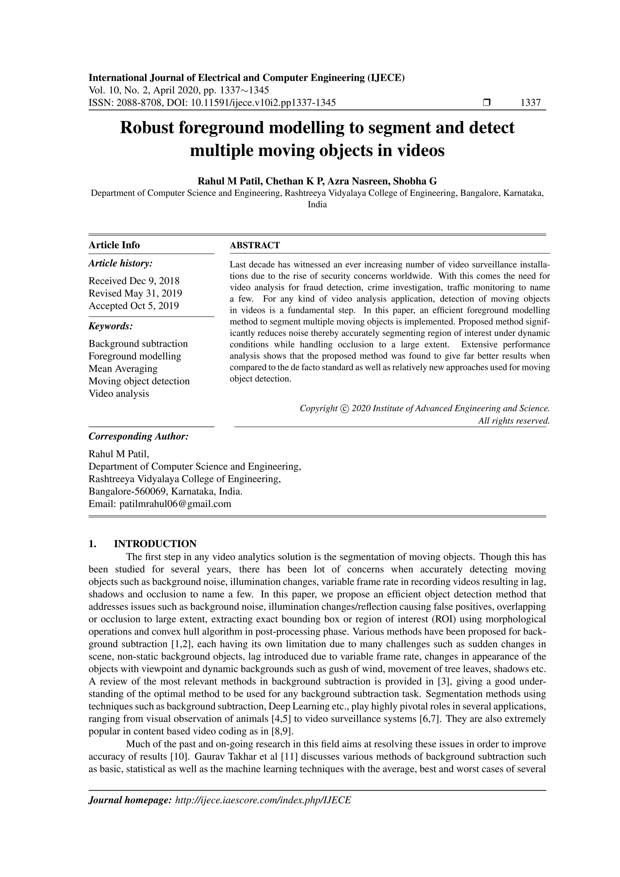 International Journal of Electrical and Computer Engineering (IJECE) Vol. 10, No. 2, April 2020, pp. 1337∼1345 ISSN: 2088-8708, DOI: 10.11591/ijece.v10i2.pp1337-1345 Ì 1337 Robust foreground modelling to segment and detect multiple moving objects in videos Rahul M Patil, Chethan K P, Azra Nasreen, Shobha G Department of Computer Science and Engineering, Rashtreeya Vidyalaya College of Engineering, Bangalore, Karnataka, India Article Info Article history: Received Dec 9, 2018 Revised May 31, 2019 Accepted Oct 5, 2019 Keywords: Background subtraction Foreground modelling Mean Averaging Moving object detection Video analysis ABSTRACT Last decade has witnessed an ever increasing number of video surveillance installa- tions due to the rise of security concerns worldwide. With this comes the need for video analysis for fraud detection, crime investigation, trafﬁc monitoring to name a few. For any kind of video analysis application, detection of moving objects in videos is a fundamental step. In this paper, an efﬁcient foreground modelling method to segment multiple moving objects is implemented. Proposed method signif- icantly reduces noise thereby accurately segmenting region of interest under dynamic conditions while handling occlusion to a large extent. Extensive performance analysis shows that the proposed method was found to give far better results when compared to the de facto standard as well as relatively new approaches used for moving object detection. Copyright c 2020 Institute of Advanced Engineering and Science. All rights reserved. Corresponding Author: Rahul M Patil, Department of Computer Science and Engineering, Rashtreeya Vidyalaya College of Engineering, Bangalore-560069, Karnataka, India. Email: patilmrahul06@gmail.com 1. INTRODUCTION The ﬁrst step in any video analytics solution is the segmentation of moving objects. Though this has been studied for several years, there has been lot of concerns when accurately detecting moving objects such as background noise, illumination changes, variable frame rate in recording videos resulting in lag, shadows and occlusion to name a few. In this paper, we propose an efﬁcient object detection method that addresses issues such as background noise, illumination changes/reﬂection causing false positives, overlapping or occlusion to large extent, extracting exact bounding box or region of interest (ROI) using morphological operations and convex hull algorithm in post-processing phase. Various methods have been proposed for back- ground subtraction [1,2], each having its own limitation due to many challenges such as sudden changes in scene, non-static background objects, lag introduced due to variable frame rate, changes in appearance of the objects with viewpoint and dynamic backgrounds such as gush of wind, movement of tree leaves, shadows etc. A review of the most relevant methods in background subtraction is provided in [3], giving a good under- standing of the optimal method to be used for any background subtraction task. Segmentation methods using techniques such as background subtraction, Deep Learning etc., play highly pivotal roles in several applications, ranging from visual observation of animals [4,5] to video surveillance systems [6,7]. They are also extremely popular in content based video coding as in [8,9]. Much of the past and on-going research in this ﬁeld aims at resolving these issues in order to improve accuracy of results [10]. Gaurav Takhar et al [11] discusses various methods of background subtraction such as basic, statistical as well as the machine learning techniques with the average, best and worst cases of several Journal homepage: http://ijece.iaescore.com/index.php/IJECE 