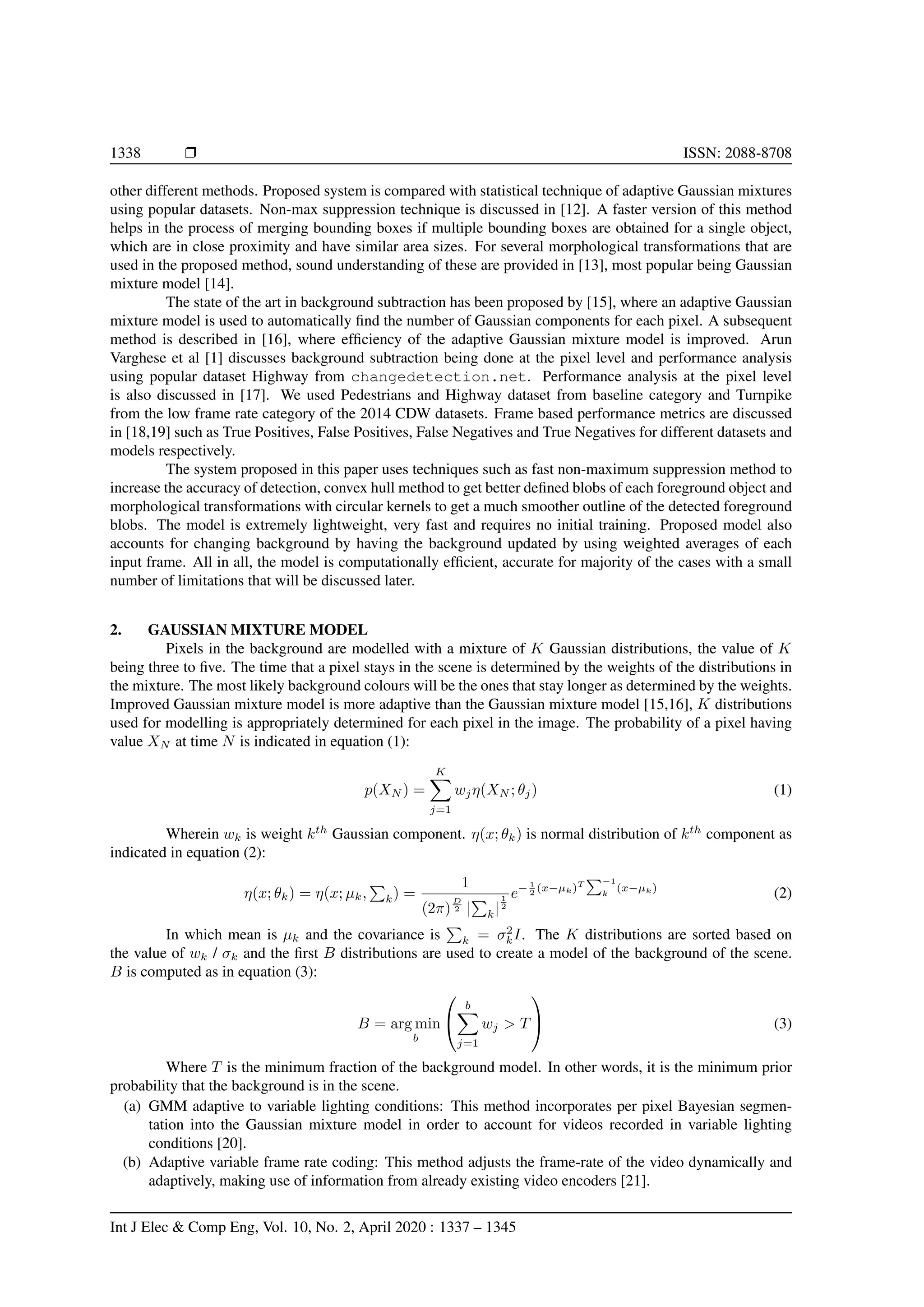 1338 Ì ISSN: 2088-8708 other different methods. Proposed system is compared with statistical technique of adaptive Gaussian mixtures using popular datasets. Non-max suppression technique is discussed in [12]. A faster version of this method helps in the process of merging bounding boxes if multiple bounding boxes are obtained for a single object, which are in close proximity and have similar area sizes. For several morphological transformations that are used in the proposed method, sound understanding of these are provided in [13], most popular being Gaussian mixture model [14]. The state of the art in background subtraction has been proposed by [15], where an adaptive Gaussian mixture model is used to automatically ﬁnd the number of Gaussian components for each pixel. A subsequent method is described in [16], where efﬁciency of the adaptive Gaussian mixture model is improved. Arun Varghese et al [1] discusses background subtraction being done at the pixel level and performance analysis using popular dataset Highway from changedetection.net. Performance analysis at the pixel level is also discussed in [17]. We used Pedestrians and Highway dataset from baseline category and Turnpike from the low frame rate category of the 2014 CDW datasets. Frame based performance metrics are discussed in [18,19] such as True Positives, False Positives, False Negatives and True Negatives for different datasets and models respectively. The system proposed in this paper uses techniques such as fast non-maximum suppression method to increase the accuracy of detection, convex hull method to get better deﬁned blobs of each foreground object and morphological transformations with circular kernels to get a much smoother outline of the detected foreground blobs. The model is extremely lightweight, very fast and requires no initial training. Proposed model also accounts for changing background by having the background updated by using weighted averages of each input frame. All in all, the model is computationally efﬁcient, accurate for majority of the cases with a small number of limitations that will be discussed later. 2. GAUSSIAN MIXTURE MODEL Pixels in the background are modelled with a mixture of K Gaussian distributions, the value of K being three to ﬁve. The time that a pixel stays in the scene is determined by the weights of the distributions in the mixture. The most likely background colours will be the ones that stay longer as determined by the weights. Improved Gaussian mixture model is more adaptive than the Gaussian mixture model [15,16], K distributions used for modelling is appropriately determined for each pixel in the image. The probability of a pixel having value XN at time N is indicated in equation (1): p(XN ) = K j=1 wjη(XN ; θj) (1) Wherein wk is weight kth Gaussian component. η(x; θk) is normal distribution of kth component as indicated in equation (2): η(x; θk) = η(x; µk, k) = 1 (2π) D 2 | k| 1 2 e− 1 2 (x−µk)T −1 k (x−µk) (2) In which mean is µk and the covariance is k = σ2 kI. The K distributions are sorted based on the value of wk / σk and the ﬁrst B distributions are used to create a model of the background of the scene. B is computed as in equation (3): B = arg min b   b j=1 wj > T   (3) Where T is the minimum fraction of the background model. In other words, it is the minimum prior probability that the background is in the scene. (a) GMM adaptive to variable lighting conditions: This method incorporates per pixel Bayesian segmen- tation into the Gaussian mixture model in order to account for videos recorded in variable lighting conditions [20]. (b) Adaptive variable frame rate coding: This method adjusts the frame-rate of the video dynamically and adaptively, making use of information from already existing video encoders [21]. Int J Elec & Comp Eng, Vol. 10, No. 2, April 2020 : 1337 – 1345 