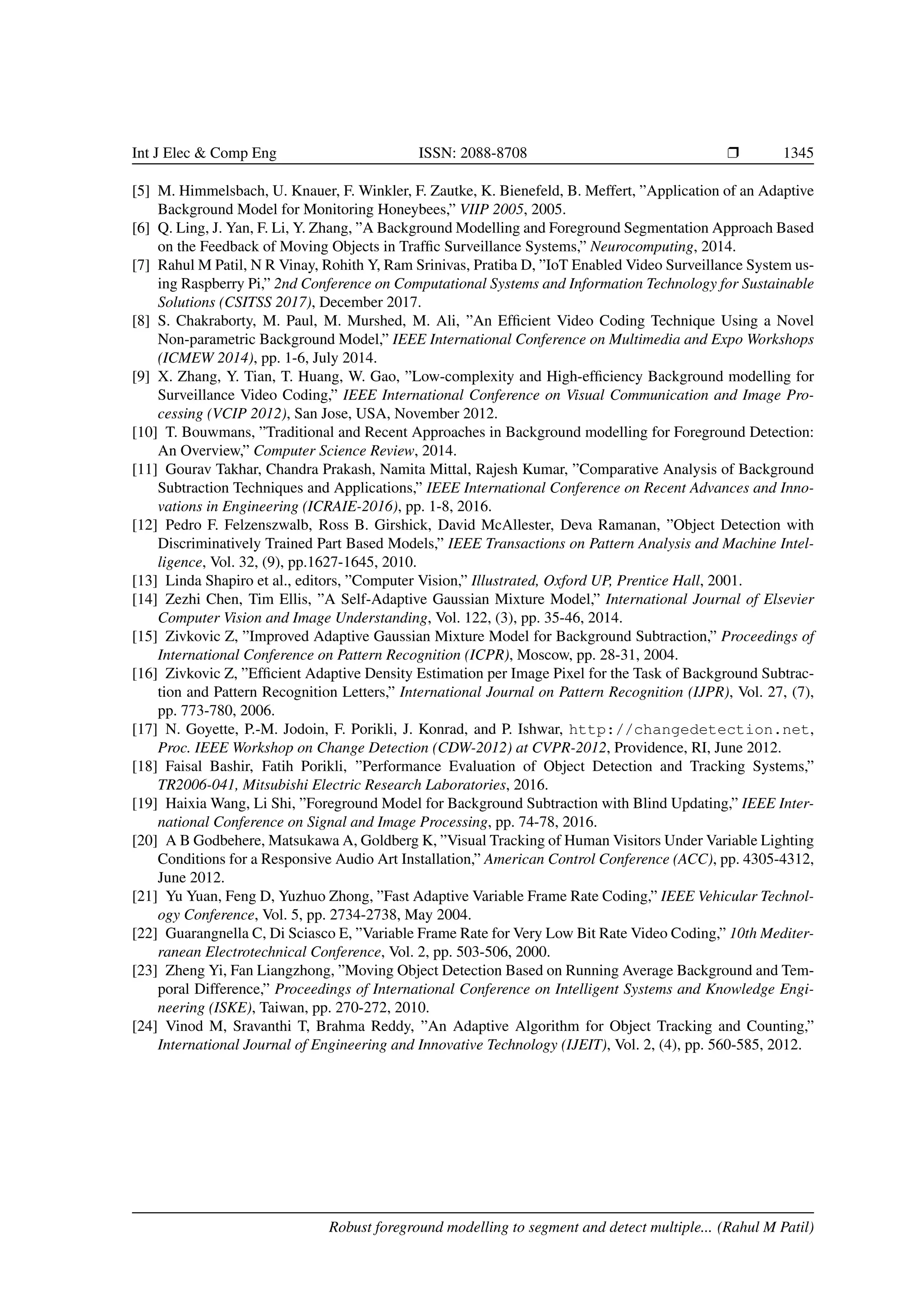 Int J Elec & Comp Eng ISSN: 2088-8708 Ì 1345 [5] M. Himmelsbach, U. Knauer, F. Winkler, F. Zautke, K. Bienefeld, B. Meffert, ”Application of an Adaptive Background Model for Monitoring Honeybees,” VIIP 2005, 2005. [6] Q. Ling, J. Yan, F. Li, Y. Zhang, ”A Background Modelling and Foreground Segmentation Approach Based on the Feedback of Moving Objects in Trafﬁc Surveillance Systems,” Neurocomputing, 2014. [7] Rahul M Patil, N R Vinay, Rohith Y, Ram Srinivas, Pratiba D, ”IoT Enabled Video Surveillance System us- ing Raspberry Pi,” 2nd Conference on Computational Systems and Information Technology for Sustainable Solutions (CSITSS 2017), December 2017. [8] S. Chakraborty, M. Paul, M. Murshed, M. Ali, ”An Efﬁcient Video Coding Technique Using a Novel Non-parametric Background Model,” IEEE International Conference on Multimedia and Expo Workshops (ICMEW 2014), pp. 1-6, July 2014. [9] X. Zhang, Y. Tian, T. Huang, W. Gao, ”Low-complexity and High-efﬁciency Background modelling for Surveillance Video Coding,” IEEE International Conference on Visual Communication and Image Pro- cessing (VCIP 2012), San Jose, USA, November 2012. [10] T. Bouwmans, ”Traditional and Recent Approaches in Background modelling for Foreground Detection: An Overview,” Computer Science Review, 2014. [11] Gourav Takhar, Chandra Prakash, Namita Mittal, Rajesh Kumar, ”Comparative Analysis of Background Subtraction Techniques and Applications,” IEEE International Conference on Recent Advances and Inno- vations in Engineering (ICRAIE-2016), pp. 1-8, 2016. [12] Pedro F. Felzenszwalb, Ross B. Girshick, David McAllester, Deva Ramanan, ”Object Detection with Discriminatively Trained Part Based Models,” IEEE Transactions on Pattern Analysis and Machine Intel- ligence, Vol. 32, (9), pp.1627-1645, 2010. [13] Linda Shapiro et al., editors, ”Computer Vision,” Illustrated, Oxford UP, Prentice Hall, 2001. [14] Zezhi Chen, Tim Ellis, ”A Self-Adaptive Gaussian Mixture Model,” International Journal of Elsevier Computer Vision and Image Understanding, Vol. 122, (3), pp. 35-46, 2014. [15] Zivkovic Z, ”Improved Adaptive Gaussian Mixture Model for Background Subtraction,” Proceedings of International Conference on Pattern Recognition (ICPR), Moscow, pp. 28-31, 2004. [16] Zivkovic Z, ”Efﬁcient Adaptive Density Estimation per Image Pixel for the Task of Background Subtrac- tion and Pattern Recognition Letters,” International Journal on Pattern Recognition (IJPR), Vol. 27, (7), pp. 773-780, 2006. [17] N. Goyette, P.-M. Jodoin, F. Porikli, J. Konrad, and P. Ishwar, http://changedetection.net, Proc. IEEE Workshop on Change Detection (CDW-2012) at CVPR-2012, Providence, RI, June 2012. [18] Faisal Bashir, Fatih Porikli, ”Performance Evaluation of Object Detection and Tracking Systems,” TR2006-041, Mitsubishi Electric Research Laboratories, 2016. [19] Haixia Wang, Li Shi, ”Foreground Model for Background Subtraction with Blind Updating,” IEEE Inter- national Conference on Signal and Image Processing, pp. 74-78, 2016. [20] A B Godbehere, Matsukawa A, Goldberg K, ”Visual Tracking of Human Visitors Under Variable Lighting Conditions for a Responsive Audio Art Installation,” American Control Conference (ACC), pp. 4305-4312, June 2012. [21] Yu Yuan, Feng D, Yuzhuo Zhong, ”Fast Adaptive Variable Frame Rate Coding,” IEEE Vehicular Technol- ogy Conference, Vol. 5, pp. 2734-2738, May 2004. [22] Guarangnella C, Di Sciasco E, ”Variable Frame Rate for Very Low Bit Rate Video Coding,” 10th Mediter- ranean Electrotechnical Conference, Vol. 2, pp. 503-506, 2000. [23] Zheng Yi, Fan Liangzhong, ”Moving Object Detection Based on Running Average Background and Tem- poral Difference,” Proceedings of International Conference on Intelligent Systems and Knowledge Engi- neering (ISKE), Taiwan, pp. 270-272, 2010. [24] Vinod M, Sravanthi T, Brahma Reddy, ”An Adaptive Algorithm for Object Tracking and Counting,” International Journal of Engineering and Innovative Technology (IJEIT), Vol. 2, (4), pp. 560-585, 2012. Robust foreground modelling to segment and detect multiple... (Rahul M Patil) 