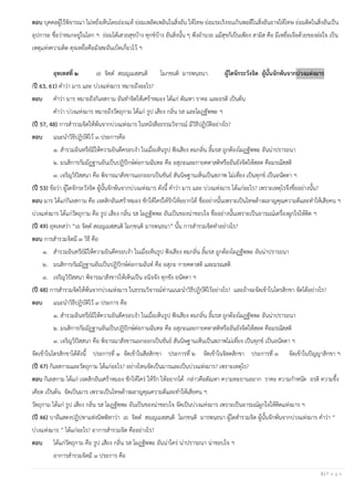 3 | P a g e
ตอบ บุคคลผู้ไร้พิจารณา ไม่หยั่งเห็นโดยถ่องแท้ ย่อมเพลิดเพลินในสิ่งอัน ให้โทษ ย่อมระเริงจนเกินพอดีในสิ่งอันอาจให้โทษ ย่อมติดในสิ่งอันเป็น
อุปการะ ชื่อว่าหมกอยู่ในโลก ฯ ย่อมได้เสวยสุขบ้าง ทุกข์บ้าง อันสิ่งนั้น ๆ พึงอานวย แม้สุขก็เป็นเพียง สามิส คือ มีเหยื่อเจือด้วยของล่อใจ เป็น
เหตุแห่งความติด ดุจเหยื่อคือมังสะอันเบ็ดเกี่ยวไว้ ฯ
อุทเทสที่ ๒ เย จิตฺต สญฺญเมสฺสนฺติ โมกฺขนติ มารพนฺธนา. ผู้ใดจักระวังจิต ผู้นั้นจักพ้นจากบ่วงแห่งมาร
(ปี 63, 61) คาว่า มาร และ บ่วงแห่งมาร หมายถึงอะไร?
ตอบ คาว่า มาร หมายถึงกิเลสกาม อันทาจิตให้เศร้าหมอง ได้แก่ ตัณหา ราคะ และอรติ เป็นต้น
คาว่า บ่วงแห่งมาร หมายถึงวัตถุกาม ได้แก่ รูป เสียง กลิ่น รส และโผฏฐัพพะ ฯ
(ปี 57, 48) การสารวมจิตให้พ้นจากบ่วงแห่งมาร ในหนังสือธรรมวิจารณ์ มีวิธีปฏิบัติอย่างไร?
ตอบ แนะนาวิธีปฏิบัติไว้ ๓ ประการคือ
๑. สารวมอินทรีย์มิให้ความยินดีครอบงา ในเมื่อเห็นรูป ฟังเสียง ดมกลิ่น ลิ้มรส ถูกต้องโผฏฐัพพะ อันน่าปรารถนา
๒. มนสิการกัมมัฏฐานอันเป็นปฏิปักษ์ต่อกามฉันทะ คือ อสุภะและกายคตาสติหรืออันยังจิตให้สลด คือมรณัสสติ
๓. เจริญวิปัสสนา คือ พิจารณาสังขารแยกออกเป็นขันธ์ สันนิษฐานเห็นเป็นสภาพ ไม่เที่ยง เป็นทุกข์ เป็นอนัตตา ฯ
(ปี 53) ข้อว่า ผู้ใดจักระวังจิต ผู้นั้นจักพ้นจากบ่วงแห่งมาร ดังนี้ คาว่า มาร และ บ่วงแห่งมาร ได้แก่อะไร? เพราะเหตุไรจึงชื่ออย่างนั้น?
ตอบ มาร ได้แก่กิเลสกาม คือ เจตสิกอันเศร้าหมอง ชักให้ใคร่ให้รักให้อยากได้ ชื่ออย่างนั้นเพราะเป็นโทษล้างผลาญคุณความดีและทาให้เสียคน ฯ
บ่วงแห่งมาร ได้แก่วัตถุกาม คือ รูป เสียง กลิ่น รส โผฏฐัพพะ อันเป็นของน่าชอบใจ ชื่ออย่างนั้นเพราะเป็นอารมณ์เครื่องผูกใจให้ติด ฯ
(ปี 49) อุทเทสว่า “เย จิตฺต สญฺญเมสฺสนฺติ โมกฺขนฺติ มารพนฺธนา” นั้น การสารวมจิตทาอย่างไร?
ตอบ การสารวมจิตมี ๓ วิธี คือ
๑. สารวมอินทรีย์มิให้ความยินดีครอบงา ในเมื่อเห็นรูป ฟังเสียง ดมกลิ่น ลิ้มรส ถูกต้องโผฏฐัพพะ อันน่าปรารถนา
๒. มนสิการกัมมัฏฐานอันเป็นปฏิปักษ์ต่อกามฉันท์ คือ อสุภะ กายคตาสติ และมรณสติ
๓. เจริญวิปัสสนา พิจารณาสังขารให้เห็นเป็น อนิจจัง ทุกขัง อนัตตา ฯ
(ปี 48) การสารวมจิตให้พ้นจากบ่วงแห่งมาร ในธรรมวิจารณ์ท่านแนะนาวิธีปฏิบัติไว้อย่างไร? และถ้าจะจัดเข้าในไตรสิกขา จัดได้อย่างไร?
ตอบ แนะนาวิธีปฏิบัติไว้ ๓ ประการ คือ
๑. สารวมอินทรีย์มิให้ความยินดีครอบงา ในเมื่อเห็นรูป ฟังเสียง ดมกลิ่น ลิ้มรส ถูกต้องโผฏฐัพพะ อันน่าปรารถนา
๒. มนสิการกัมมัฏฐานอันเป็นปฏิปักษ์ต่อกามฉันทะ คือ อสุภะและกายคตาสติหรืออันยังจิตให้สลด คือมรณัสสติ
๓. เจริญวิปัสสนา คือ พิจารณาสังขารแยกออกเป็นขันธ์ สันนิษฐานเห็นเป็นสภาพไม่เที่ยง เป็นทุกข์ เป็นอนัตตา ฯ
จัดเข้าในไตรสิกขาได้ดังนี้ ประการที่ ๑ จัดเข้าในสีลสิกขา ประการที่ ๒ จัดเข้าในจิตตสิกขา ประการที่ ๓ จัดเข้าในปัญญาสิกขา ฯ
(ปี 47) กิเลสกามและวัตถุกาม ได้แก่อะไร? อย่างไหนจัดเป็นมารและเป็นบ่วงแห่งมาร? เพราะเหตุไร?
ตอบ กิเลสกาม ได้แก่ เจตสิกอันเศร้าหมอง ชักให้ใคร่ ให้รัก ให้อยากได้ กล่าวคือตัณหา ความทะยานอยาก ราคะ ความกาหนัด อรติ ความขึ้ง
เคียด เป็นต้น จัดเป็นมาร เพราะเป็นโทษล้างผลาญคุณความดีและทาให้เสียคน ฯ
วัตถุกาม ได้แก่ รูป เสียง กลิ่น รส โผฏฐัพพะ อันเป็นของน่าชอบใจ จัดเป็นบ่วงแห่งมาร เพราะเป็นอารมณ์ผูกใจให้ติดแห่งมาร ฯ
(ปี 46) บาลีแสดงปฏิปทาแห่งนิพพิทาว่า เย จิตฺต สญฺญเมสฺสนฺติ โมกฺขนฺติ มารพนฺธนา ผู้ใดสารวมจิต ผู้นั้นจักพ้นจากบ่วงแห่งมาร คาว่า “
บ่วงแห่งมาร ” ได้แก่อะไร? อาการสารวมจิต คืออย่างไร?
ตอบ ได้แก่วัตถุกาม คือ รูป เสียง กลิ่น รส โผฏฐัพพะ อันน่าใคร่ น่าปรารถนา น่าชอบใจ ฯ
อาการสารวมจิตมี ๓ ประการ คือ
 