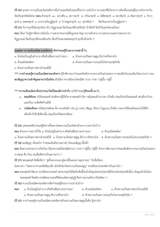 7 | P a g e
(ปี 44) ทุกขตา ความเป็นทุกข์แห่งสังขารนั้นกาหนดเห็นด้วยทุกข์กี่อย่าง? อะไรบ้าง? ความทุกข์ที่เกิดจากการต้องดิ้นรนต่อสู้ในการทามาหากิน
จัดเป็นทุกข์ชนิดไหน? ตอบ ด้วยทุกข์ ๑๐ อย่างคือ ๑. สภาวทุกข์ ๒. ปกิณกทุกข์ ๓. นิพัทธทุกข์ ๔. พยาธิทุกข์ ๕. สันตาปทุกข์ ๖. วิปาก
ทุกข์ ๗. สหคตทุกข์ ๘. อาหารปริเยฏฐิทุกข์ ๙. วิวาทมูลกทุกข์ ๑๐. ทุกขขันธ์ ฯ จัดเป็นอาหารปริเยฏฐิทุกข์ ฯ
(ปี 43) วิปากทุกข์ได้แก่ทุกข์อย่างไร? อิฏฐารมณ์ จัดเป็นทุกข์ด้วยหรือไม่? ถ้าจัดได้ จัดเข้าในทุกข์หมวดไหน?
ตอบ ได้แก่ วิปฏิสารคือความร้อนใจ การเสวยกรรมกรณ์คือถูกลงอาชญา ความฉิบหาย ความตกยากและความตกอบายฯ
อิฏฐารมณ์ จัดเป็นทุกข์ด้วยเหมือนกัน จัดเข้าในหมวดสหคตทุกข์ ทุกข์ไปด้วยกัน ฯ
อนตฺตตา ความเป็นอนัตตาแห่งสังขาร พึงกาหนดรู้ด้วยอาการเหล่านี้ คือ.
๑. ด้วยไม่เป็นอยู่ในอานาจ หรือด้วยฝืนความปรารถนา ๔. ด้วยความเป็นสภาพสูญ คือว่างหรือหายไป
๒. ด้วยแย้งต่ออัตตา ๕. ด้วยความเป็นสภาวธรรมเป็นไปตามเหตุปัจจัย
๓. ด้วยความเป็นสภาพหาเจ้าของมิได้
*** การกาหนดรู้ความเป็นอนัตตาของสังขาร รู้จักพิจารณากาหนดเห็นสังขารกระจายเป็นส่วนย่อยๆ จากฆนคือก้อนจนเห็นเป็นความว่าง ถอน
ฆนสัญญาความสาคัญหมายว่าเป็นก้อน อันได้แก่ ความถือเอาโดยนิมิต ว่าเรา ว่าเขา ว่าผู้นั้น ว่าผู้นี้
*** ความเห็นอนัตตาพึงปรารถนาโยนิโสมนสิการกากับ จะได้กาหนดรู้สัจจะทั้ง ๒ คือ
๑. สมมติสัจจะ จริงโดยสมมติ เช่นสังขารผู้ให้เกิด ชายสมมติว่าบิดา หญิงสมมติว่ามารดา เป็นต้น ย่อมเป็นจริงโดยสมมติ เช่นเดียวกับรถ
และเรือน จะพึงคัดค้านมิได้
๒. ปรมัตถสัจจะ จริงโดยปรมัตถะ คือ อรรถอันลึก เช่น รูป เวทนา สัญญา สังขาร วิญญาณ เป็นต้น กระจายให้ละเอียดออกไปได้อีก
เพียงใด ยิ่งลึกดีเพียงนั้น ย่อมเป็นจริงโดยปรมัตถะ
(ปี 64) บุคคลจะพึงกาหนดรู้สังขารทั้งหลายโดยความเป็นอนัตตาด้วยอาการอย่างไรบ้าง?
ตอบ ด้วยอาการอย่างนี้ คือ ๑. ด้วยไม่อยู่ในอานาจ หรือด้วยฝืนความปรารถนา ๒. ด้วยแย้งต่ออัตตา
๓. ด้วยความเป็นสภาพหาเจ้าของมิได้ ๔. ด้วยความเป็นสภาพสูญ คือว่าง หรือหายไป ๕. ด้วยความเป็นสภาวธรรมเป็นไปตามเหตุปัจจัย ฯ
(ปี 58) ฆนสัญญา คืออะไร? กาหนดเห็นสังขารอย่างไร จึงถอนสัญญานั้นได้?
ตอบ คือความจาหมายว่าเป็นก้อน ได้แก่ความถือโดยนิมิตว่าเรา ว่าเขา ว่าผู้นั้น ว่าผู้นี้ฯ ด้วยการพิจารณากาหนดเห็นสังขารกระจายเป็นส่วนย่อยๆ
จากฆนะ คือ ก้อน จนเห็นสังขารเป็นสภาพว่าง ฯ
(ปี 57) พระพุทธดารัสที่ตรัสว่า “สูทั้งหลายจงมาดูโลกนี้อันตระการดุจราชรถ” กับที่ตรัสกะ
โมฆราชว่า “โมฆราช ท่านจงมีสติทุกเมื่อ เล็งเห็นโลกโดยความเป็นของสูญ” ทรงมีพระประสงค์ต่างกันอย่างไร ?
ตอบ พระพุทธดารัสแรก ทรงมีพระประสงค์ จะทรงปลุกใจให้หยั่งเห็นซึ้งลงไปถึงคุณโทษประโยชน์มิใช่ประโยชน์แห่งสิ่งนั้นๆ อันคุมเข้าเป็นโลก
พระพุทธดารัสหลัง ทรงมีพระประสงค์ให้ถอนอัตตานุทิฏฐิ คือความตามเห็นว่าเป็นอัตตา ฯ
(ปี 56) ความเป็นอนัตตาของสังขารพึงกาหนดรู้ด้วยอาการอย่างไรบ้าง?
ตอบ ๑. ด้วยไม่อยู่ในอานาจ หรือด้วยฝืนความปรารถนา ๒. ด้วยแย้งต่ออัตตา ๓. ด้วยความเป็นสภาพหาเจ้าของมิได้
๔. ด้วยความเป็นสภาพสูญ คือว่างหรือหายไป ๕. ด้วยความเป็นสภาวธรรมเป็นไปตามเหตุปัจจัย ฯ
(ปี 55) การกาหนดรู้ความเป็นอนัตตาแห่งสังขารด้วยความเป็นสภาพสูญนั้นคือ รู้อย่างไร?
 