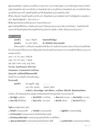 11 | P a g e
ตอบ ตัวหลุดพ้นคือจิต ฯ หลุดพ้นจากอาสวะทั้งหลาย ตามพระบาลีว่า กามาสวาปิ จิตฺต วิมุจฺจิตฺถ ภวาสวาปิ จิตฺต วิมุจฺจิตฺถ อวิชฺชาสวาปิ จิตฺต วิ
มุจฺจิตฺถ จิตหลุดพ้นแล้ว แม้จากอาสวะเนื่องด้วยกาม จิตหลุดพ้นแล้ว แม้จากอาสวะเนื่องด้วยภพ จิตหลุดพ้นแล้ว แม้จากอาสวะเนื่องด้วยอวิชชาฯ
ญาณเป็นตัวรู้ ตามพระบาลีว่า วิมุตฺตสฺมึ วิมุตฺตมิติ ญาณ โหติ เมื่อหลุดพ้นแล้ว ญาณว่าหลุดพ้นแล้ว ย่อมมีฯ
(ปี 51) บาลีอุทเทสว่า วิมุตฺตสฺมึ วิมุตฺตมิติ ญาณ โหติ แปลว่า เมื่อหลุดพ้นแล้ว ญาณว่าหลุดพ้นแล้ว ย่อมมี ใครเป็นผู้หลุดพ้น? และหลุดพ้นจาก
อะไร? ตอบ จิตเป็นผู้หลุดพ้น ฯ พ้นจากอาสวะ ๓ ฯ
(ปี 50) วิมุตติ เป็นโลกิยธรรมหรือโลกุตตรธรรม? เป็นสาสวะหรืออนาสวะ?
ตอบ ถ้าเพ่งถึงวิมุตติที่สืบเนื่องมาจากนิพพิทาและวิราคะแล้ว ก็เป็นโลกุตตระและอนาสวะอย่างเดียว ถ้าเพ่งถึงวิมุตติ ๕ วิมุตติเป็นโลกิยะก็มี
เป็นสาสวะก็มี คือตทังควิมุตติและวิกขัมภนวิมุตติเป็นโลกิยะและเป็นสาสวะ วิมุตติอีก ๓ ที่เหลือ เป็นโลกุตตระและเป็นอนาสวะ ฯ
วิสุทธิ ความหมดจด
อุทเทสที่ ๑ ปญฺญาย ปริสุชฺฌติ. ย่อมหมดจดด้วยปัญญา.
อุทเทสที่ ๒ เอส มคฺโค วิสุทฺธิยา. นั่น [คือนิพพิทา] เป็นทางแห่งวิสุทธิ.
ลัทธิพราหมณ์ถือว่า บาปที่ทาแล้วอาจลอยเสียด้วยทาพิธี เมื่ออาบน้า เช่นเดียวกับชาระมลทินกายด้วยอาบน้าโดยปกติ และลัทธิคริสตัง
ถือว่า อ้อนวอนพระเจ้าเพื่อโปรดยกประทานได้อยู่ เช่นเดียวกับพระเจ้าแผ่นดินโปรดยกโทษพระราชาทานแก่คนผู้ทาผิด ให้พ้นพระราชอาญา ฝ่าย
พระพุทธศาสนาถือว่า
อตฺตนา ว กต ปาปํ อตฺตนา สงฺกิลิสฺ สติ
อตฺตนา อกต ปาปํ อตฺตนา ว วิสุชฺฌติ
สุทฺธิ อสุทฺธิ ปจฺจตฺต นาญฺโญ อญฺญ วิโสธเย.
ทาบาปเอง ย่อมเศร้าหมองเอง ไม่ทาบาปเอง
ย่อมหมดจดเอง ความหมดจดและความเศร้าหมอง
เป็นเฉพาะตัว คนอื่นยังคนอื่นให้หมดจดหาได้ไม่
โดยนัยนี้ ถือว่าความบริสุทธิ์ ภายในย่อมมีด้วยปัญญา.
อีกบรรยายหนึ่ง
อุทเทสที่ ๓ มคฺคานฏฺฐงฺคิโก เสฏฺโฐ .................
เอเสว มคฺโค นตฺถญฺโญ ทสฺสนสฺส วิสุทฺธิยา.
ทางมีองค์ ๘ เป็นประเสริฐสุด แห่งทางทั้งหลาย....ทางนั้นหมด ไม่มีทางอื่น เพื่อหมดจดแห่งทัสสนะ.
ทางมีองค์ ๘ นั้น ในนิเทศแห่งทุกนิโรคามนีปฏิปทาอริยสัจแห่งธัมมจักกัปปวัตตนสูตรเป็นต้น จาแนกออกไปอย่างนี้ :-
๑. สัมมาทิฏฐิ ความเห็นชอบ ๒. สัมมาสังกัปโป ความดาริชอบ ๓. สัมมมาวาจา เจรจาชอบ ๔. สัมมากัมมันโต การงานชอบ
๕. สัมมาอาชีโว เลี้ยงชีวิตชอบ ๖. สัมมาวายาโม พยายามชอบ ๗. สัมมาสติ ระลึกชอบ ๘. สัมมาสมาธิ ตั้งใจชอบ.
วิสุทธิ ๗ ทางไปสู่พระนิพพาน ได้แก่...
๑. สีลวิสุทธิ ความหมดจดแห่งศีล ๒. จิตตวิสุทธิ ความหมดจดแห่งจิต ๓. ทิฏฐิวิสุทธิ ความหมดจดแห่งทิฏฐิ
๔. กังขาวิตรณวิสุทธิ ความหมดจดแห่งญาณ เป็นเครื่องข้ามพ้นความสงสัย
๕. มัคคามัคคญาณทัสสนวิสุทธิ ความหมดจดแห่งญาณเป็นเครื่องเห็นว่าทางหรือมิใช่ทาง
๖. ปฏิปทาญาณทัสสนวิสุทธิ ความหมดจดแห่งญาณเป็นเครื่องเห็นทางปฏิบัติ ๗. ญาณทัสสนวิสุทธิ ความหมดจดแห่งญาณทัสสนะ
 