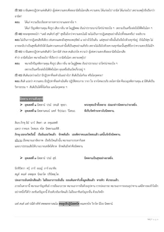 14 | P a g e
(ปี 50) บาลีแสดงปฏิปทาแห่งสันติว่า ผู้เพ่งความสงบพึงละอามิสในโลกเสีย ความสงบ ได้แก่อะไร? อามิส ได้แก่อะไร? เพราะเหตุไรจึงเรียกว่า
อามิส?
ตอบ ได้แก่ ความเรียบร้อยทางกายทางวาจาและทางใจ ฯ
ได้แก่ ปัญจพิธกามคุณ คือรูป เสียง กลิ่น รส โผฏฐัพพะ อันน่าปรารถนาน่าใคร่น่าชอบใจ ฯ เพราะเป็นเครื่องล่อใจให้ติดในโลก ฯ
(ปี 48) พระพุทธพจน์ว่า “นตฺถิ สนฺติปร สุข” สุขอื่นยิ่งกว่าความสงบไม่มี จะไม่เป็นการปฏิเสธสุขอย่างอื่นไปทั้งหมดหรือ? จงอธิบาย
ตอบ ไม่เป็นการปฏิเสธเสียทีเดียว เช่นทรงแสดงถึงสุขของคฤหัสถ์ ๔ อย่างไว้เป็นต้น แต่สุขอย่างอื่นนั้นยังเจือไปด้วยทุกข์อยู่ ยังไม่ใช่สุข ไม่
อาจจะนับว่าเป็นสุขที่แท้จริงได้ มีแต่ความสงบเท่านั้นที่เป็นสุขอย่างแท้จริง เพราะไม่เจือไปด้วยความทุกข์ฉะนั้นสุขที่ยิ่งกว่าความสงบจึงไม่มีฯ
(ปี 45) บาลีแสดงปฏิปทาแห่งสันติว่า โลกามิส ปชเห สนฺติเปกฺโข ความว่า ผู้เพ่งความสงบพึงละอามิสในโลกเสีย
คาว่า อามิสในโลก หมายถึงอะไร? ที่เรียกว่า อามิสในโลก เพราะเหตุไร?
ตอบ หมายถึงปัญจพิธกามคุณ คือรูป เสียง กลิ่น รส โผฏฐัพพะ อันน่าปรารถนา น่าใคร่น่าชอบใจ ฯ
เพราะเป็นเครื่องล่อใจให้ติดในโลก ดุจเหยื่ออันเบ็ดเกี่ยวอยู่ ฯ
(ปี 43) สันติแปลว่าอะไร? มีปฏิปทาที่จะดาเนินอย่างไร? สันติเป็นโลกิยะ หรือโลกุตตระ?
ตอบ สันติ แปลว่า ความสงบ มีปฏิปทาที่จะดาเนินคือ ปฏิบัติสงบกาย วาจา ใจ จากโทษเวรภัย ละโลกามิส คือเบญจพิธกามคุณ ๕ มีสันติเป็น
วิหารธรรม ฯ สันติเป็นได้ทั้งโลกิยะ และโลกุตตระ ฯ
นิพพาน ความดับทุกข์
➢ อุทเทสที่ ๑ นิพฺพาน ปรม วทนฺติ พุทฺธา. พระพุทธเจ้าทั้งหลาย ย่อมกล่าวนิพพานว่ายวดยิ่ง.
➢ อุทเทสที่ ๒ นิพฺพานคมน มคฺค ขิปฺปเมว วิโสธเย. พึงรีบรัดชาระทางไปนิพพาน.
สิญฺจ ภิกฺขุ อิม นาว สิตฺตา เต ลหุเมสฺสติ
เฉตฺวา ราคญฺจ โทสญฺจ ตโต นิพฺพานเมหิสิ .
ภิกษุ เธอจงวิดเรือนี้ เรืออันเธอวิดแล้ว จักพลันถึง เธอตัดราคะและโทสะแล้ว แต่นั้นจักถึงนิพพาน.
อธิบาย เรือหมายเอาอัตภาพ เรืออันวิดแล้วนั้น หมายเอาบรรเทากิเลส
และบาปธรรมเสียให้บางเบาจนขจัดได้ขาด จักพลันถึงท่าคือนิพพาน
➢ อุทเทสที่ ๓ นิพฺพาน ปรม สุข. นิพพานเป็นสุขอย่างยวดยิ่ง.
นิกฺขิปิตฺวา ครุ ภาร อญฺญ ภาร อนาทิย
สมูล ตณฺห อพฺพุยฺห นิจฺฉาโต ปรินิพฺพุ โต.
ปลงภาระอันหนักเสียแล้ว ไม่ถือเอาภาระอันอื่น ถอนตัณหากับทั้งมูลเสียแล้ว หายหิว ดับรอบแล้ว.
ภาระในคาถานี้ หมายเอาปํญจขันธ์ การถือเอาภาระ หมายเอาการถือด้วยอุปทาน การปลงภาระ หมายเอาการถอนอุปาทาน แต่มีทางจะเข้าใจอีก
อย่างหนึ่งก็ได้ว่า ละขันธปัญจกนี้ ด้วยดับจริมกจิตแล้ว ไม่ถือเอาขันธปํญจกอื่น ด้วยเกิดอีก
เอต สนฺต เอต ปณีต ยทิท สพฺพสงฺขารสมโถ สพฺพูปธิปฏินิสฺสคฺโค ตณฺหกฺขโข วิราโค นิโรธ นิพฺพาน.
 