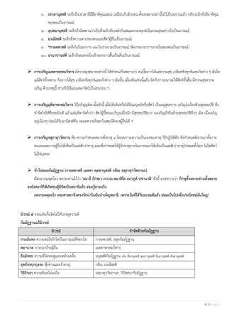 18 | P a g e
๖. เทวตานุสสติ ระลึกถึงเทวดาที่มีสีลาทิคุณเสมอ เหมือนกับด้วยตน ตั้งเทพดาเหล่านั้นไว้เป็นพยานแล้ว กลับระลึกถึงสีลาทิคุณ
ของตนเป็นอารมณ์
๗. อุปสมานุสสติ ระลึกถึงนิพพานว่าเป็นที่ระงับดับเพลิงกิเลสและกองทุกข์เป็นบรมสุขอย่างยิ่งเป็นอารมณ์
๘. มรณัสสติ ระลึกถึงความตายของตนและสัตว์ผู้อื่นเป็นอารมณ์
๙. *กายคตาสติ ระลึกไปในอาการ ๓๒ ในร่างกายเป็นอารมณ์ (พิจารณาอาการภายในของตนเป็นอารมณ์)
๑๐. อานาปานสติ ระลึกถึงลมหายใจเข้าออกยาวสั้นเป็นต้นเป็นอารมณ์
➢ การเจริญเมตตาพรหมวิหาร มีความมุ่งหมายอย่างนี้ ให้ทาตนเป็นพยานว่า ตนนี้อยากได้แต่ความสุข เกลียดชังทุกข์และภัยต่าง ๆ ฉันใด
แม้สัตว์ทั้งหลาย ก็อยากได้สุข เกลียดชังทุกข์และภัยต่าง ๆ ฉันนั้น เมื่อเห็นเช่นนี้แล้ว จิตก็ปรารถนาจะให้สัตว์ทั้งสิ้น มีความสุขความ
เจริญ ด้วยเหตุนี้ ท่านจึงให้แผ่เมตตาจิตไปในตนก่อน ฯ .
➢ การเจริญมุทิตาพรหมวิหาร วิธีเจริญมุทิตานั้นดังนี้ เมื่อได้เห็นหรือได้ยินมนุษย์หรือสัตว์ เป็นอยู่สุขสบาย เจริญรุ่งเรืองด้วยสุขสมบัติ พึง
ทาจิตใจให้ชื่นชมยินดี แล้วแผ่มุทิตาจิตไปว่า สัตว์ผู้นี้หนอบริบูรณ์ยิ่งนัก มีสุขสมบัติมาก จงเจริญยั่งยืนด้วยสุขสมบัติยิ่งๆ เถิด เมื่อเจริญ
อยู่เนืองๆ ย่อมได้รับอานิสงส์คือ จะละความริษยาในสมบัติของผู้อื่นได้ ฯ
➢ การเจริญจตุธาตุววัตถาน คือ ความกาหนดหมายซึ่งธาตุ ๔ โดยสภาวะความเป็นเองของธาตุ วิธีปฏิบัติคือ พึงกาหนดพิจารณาทั้งกาย
ตนเองและกายผู้อื่นให้เห็นเป็นแต่สักว่าธาตุ และพึงกาหนดให้รู้จักธาตุภายในภายนอกให้เห็นเป็นแต่สักว่าธาตุไปหมดทั้งโลก ไม่ใช่สัตว์
ไม่ใช่บุคคล
➢ หัวใจสมถกัมมัฏฐาน (กายคตาสติ เมตตา พุทธานุสสติ กสิณ จตุธาตุววัตถานะ)
มีพระบรมพุทโธวาทประทานไว้ว่า "สมาธึ ภิกฺขเว ภาเวถ สมาหิโต ยถาภูต ปชานาติ" ดังนี้ แปลความว่า ภิกษุทั้งหลายท่านทั้งหลาย
จงยังสมาธิให้เกิดชนผู้มีจิตเป็นสมาธิแล้ว ย่อมรู้ตามจริง.
เพราะเหตุอะไร พระศาสดาจึงทรงชักนาในอันบาเพ็ญสมาธิ. เพราะในที่ได้รับอบรมดีแล้ว ย่อมเป็นไปเพื่อประโยชน์อันใหญ่.
นิวรณ์ ๕ ธรรมอันกั้นจิตไม่ให้บรรลุความดี
กัมมัฏฐานแก้นิวรณ์
นิวรณ์ กาจัดด้วยกัมมัฏฐาน
กามฉันทะ ความพอใจรักใคร่ในอารมณ์ที่ชอบใจ กายคตาสติ, อสุภกัมมัฏฐาน
พยาบาท การปองร้ายผู้อื่น เมตตาพรหมวิหาร
ถีนมิทธะ ความที่จิตหดหู่และเคลิบเคลิ้ม อนุสสติกัมมัฏฐาน เช่น สีลานุสสติ พุทธานุสสติ ธัมมานุสสติ สังฆานุสสติ
อุทธัจจกุกกุจจะ ฟุ้งซ่านและราคาญ กสิน, มรณัสสติ
วิจิกิจฉา ความลังเลไม่แน่ใจ จตุธาตุววัตถานะ, วิปัสสนากัมมัฏฐาน
 
