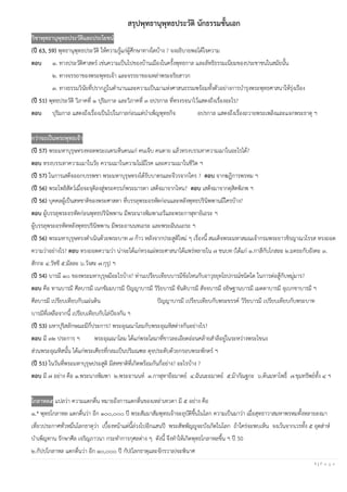 1 | P a g e
สรุปพุทธานุพุทธประวัติ นักธรรมชั้นเอก
วิชาพุทธานุพุทธประวัติและประโยชน์
(ปี 63, 59) พุทธานุพุทธประวัติ ให้ความรู้แก่ผู้ศึกษาทางใดบ้าง ? จงอธิบายพอได้ใจความ
ตอบ ๑. ทางประวัติศาสตร์ เช่นความเป็นไปของบ้านเมืองในครั้งพุทธกาล และลัทธิธรรมเนียมของประชาชนในสมัยนั้น
๒. ทางจรรยาของพระพุทธเจ้า และจรรยาของเหล่าพระอริยสาวก
๓. ทางธรรมวินัยที่ปรากฏในตํานานและความเป็นมาแห่งศาสนธรรมพร้อมทั้งตัวอย่างการบํารุงพระพุทธศาสนาให้รุ่งเรือง
(ปี 51) พุทธประวัติ วิภาคที่ ๑ ปุริมกาล และวิภาคที่ ๓ อปรกาล ที่ทรงรจนาไว้แสดงถึงเรื่องอะไร?
ตอบ ปุริมกาล แสดงถึงเรื่องเป็นไปในกาลก่อนแต่บําเพ็ญพุทธกิจ อปรกาล แสดงถึงเรื่องถวายพระเพลิงและแจกพระธาตุ ฯ
กว่าจะเป็นพระพุทธเจ้า
(ปี 57) พระมหาบุรุษทรงทอดพระเนตรเห็นคนแก่ คนเจ็บ คนตาย แล้วทรงบรรเทาความเมาในอะไรได้?
ตอบ ทรงบรรเทาความเมาในวัย ความเมาในความไม่มีโรค และความเมาในชีวิต ฯ
(ปี 57) ในการเสด็จออกบรรพชา พระมหาบุรุษทรงได้รับบาตรและจีวรจากใคร ? ตอบ จากฆฏิการพรหม ฯ
(ปี 56) พระโพธิสัตว์เมื่อจะจุติลงสู่พระครรภ์พระมารดา เสด็จมาจากไหน? ตอบ เสด็จมาจากดุสิตพิภพ ฯ
(ปี 56) บุคคลผู้เป็นสหชาติของพระศาสดา ที่บรรลุพระอรหัตก่อนและหลังพุทธปรินิพพานมีใครบ้าง?
ตอบ ผู้บรรลุพระอรหัตก่อนพุทธปรินิพพาน มีพระนางพิมพาเถรีและพระกาฬุทายิเถระ ฯ
ผู้บรรลุพระอรหัตหลังพุทธปรินิพพาน มีพระอานนทเถระ และพระฉันนเถระ ฯ
(ปี 56) พระมหาบุรุษทรงดําเนินด้วยพระบาท ๗ ก้าว หลังจากประสูติใหม่ ๆ เรื่องนี้ สมเด็จพระมหาสมณเจ้ากรมพระยาวชิรญาณวโรรส ทรงถอด
ความว่าอย่างไร? ตอบ ทรงถอดความว่า น่าจะได้แก่ทรงแผ่พระศาสนาได้แพร่หลายใน ๗ ชนบท (ได้แก่ ๑.กาสีกับโกสละ ๒.มคธะกับอังคะ ๓.
สักกะ ๔.วัชชี ๕.มัลละ ๖.วังสะ ๗.กุรุ) ฯ
(ปี 54) บารมี ๑๐ ของพระมหาบุรุษมีอะไรบ้าง? ท่านเปรียบเทียบบารมีข้อไหนกับอาวุธยุทโธปกรณ์ชนิดใด ในการต่อสู้กับหมู่มาร?
ตอบ คือ ทานบารมี ศีลบารมี เนกขัมมบารมี ปัญญาบารมี วิริยบารมี ขันติบารมี สัจจบารมี อธิษฐานบารมี เมตตาบารมี อุเบกขาบารมี ฯ
ศีลบารมี เปรียบเทียบกับแผ่นดิน ปัญญาบารมี เปรียบเทียบกับพระขรรค์ วิริยบารมี เปรียบเทียบกับพระบาท
บารมีที่เหลือจากนี้ เปรียบเทียบกับโล่ป้องกัน ฯ
(ปี 53) มหาปุริสลักษณะมีกี่ประการ? พระอุณณาโลมกับพระอุณหิสต่างกันอย่างไร?
ตอบ มี ๓๒ ประการ ฯ พระอุณณาโลม ได้แก่พระโลมาที่ขาวละเอียดอ่อนคล้ายสําลีอยู่ในระหว่างพระโขนง
ส่วนพระอุณหิสนั้น ได้แก่พระเศียรที่กลมเป็นปริมณฑล ดุจประดับด้วยกรอบพระพักตร์ ฯ
(ปี 51) ในวันที่พระมหาบุรุษประสูติ มีสหชาติที่เกิดพร้อมกันกี่อย่าง? อะไรบ้าง ?
ตอบ มี ๗ อย่าง คือ ๑.พระนางพิมพา ๒.พระอานนท์ ๓.กาฬุทายีอมาตย์ ๔.ฉันนะอมาตย์ ๕.ม้ากัณฐกะ ๖.ต้นมหาโพธิ์ ๗.ขุมทรัพย์ทั้ง ๔ ฯ
โกลาหล๕ แปลว่า ความแตกตื่น หมายถึงการแตกตื่นของเหล่าเทวดา มี ๕ อย่าง คือ
๑.* พุทธโกลาหล แตกตื่นว่า อีก ๑๐๐,๐๐๐ ปี พระสัมมาสัมพุทธเจ้าจะอุบัติขึ้นในโลก ความเป็นมาว่า เมื่อสุทธาวาสมหาพรหมทั้งหลายลงมา
เที่ยวประกาศทั่วหมื่นโลกธาตุว่า เบื้องหน้าแต่นี้ล่วงไปอีกแสนปี พระสัพพัญญูจะบังเกิดในโลก ถ้าใคร่จะพบเห็น จงเว้นจากเวรทั้ง ๕ อุตส่าห์
บําเพ็ญทาน รักษาศีล เจริญภาวนา กระทําการกุศลต่าง ๆ ดังนี้ จึงทําให้เกิดพุทธโกลาหลขึ้น ฯ ปี 50
๒.กัปปโกลาหล แตกตื่นว่า อีก ๑๐,๐๐๐ ปี กัป(โลกธาตุและจักรวาล)จะพินาศ
 