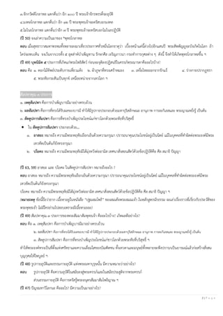 2 | P a g e
๓.จักกวัตติโกลาหล แตกตื่นว่า อีก ๑๐๐ ปี พระเจ้าจักรพรรดิ์จะอุบัติ
๔.มงคลโกลาหล แตกตื่นว่า อีก ๑๒ ปี พระพุทธเจ้าจะตรัสบอกมงคล
๕.โมไนยโกลาหล แตกตื่นว่าอีก ๗ ปี พระพุทธเจ้าจะตรัสบอกโมไนยปฏิบัติ
(ปี 50) จงเล่าความเป็นมาของ *พุทธโกลาหล
ตอบ เมื่อสุทธาวาสมหาพรหมทั้งหลายลงมาเที่ยวประกาศทั่วหมื่นโลกธาตุว่า เบื้องหน้าแต่นี้ล่วงไปอีกแสนปี พระสัพพัญญูจะบังเกิดในโลก ถ้า
ใคร่จะพบเห็น จงเว้นจากเวรทั้ง ๕ อุตส่าห์บําเพ็ญทาน รักษาศีล เจริญภาวนา กระทําการกุศลต่าง ๆ ดังนี้ จึงทําให้เกิดพุทธโกลาหลขึ้น ฯ
(ปี 49) บุพนิมิต ๕ ประการที่เกิดแก่พระโพธิสัตว์ ก่อนจะจุติลงปฏิสนธิในครรภ์พระมารดาคืออะไรบ้าง?
ตอบ คือ ๑. ดอกไม้ทิพย์ประดับกายเหี่ยวแห้ง ๒. ผ้าภูษาที่ทรงเศร้าหมอง ๓. เหงื่อไหลออกจากรักแร้ ๔. ร่างกายปรากฏชรา
๕. พระทัยกระสันเป็นทุกข์ เหนื่อยหน่ายจากเทวโลก ฯ
สัมปทาคุณ ๓ ประการ
๑. เหตุสัมปทา คือการบําเพ็ญบารมีมาอย่างครบถ้วน
๒. ผลสัมปทา คือการที่ทรงได้รับผลของบารมี ทําให้มีรูปกายประกอบด้วยมหาปุริสลักษณะ อานุภาพ การละกิเลสและ พระญาณหยั่งรู้ เป็นต้น
๓. สัตตูปการสัมปทา คือการที่ทรงบําเพ็ญประโยชน์แก่ชาวโลกด้วยพระทัยที่บริสุทธิ์
• ใน สัตตูปการสัมปทา ประกอบด้วย…
๑. อาสยะ หมายถึง ความมีพระหฤทัยเยือกเย็นด้วยความกรุณา ปรารถนาคุณประโยชน์อยู่เป็นนิตย์ แม้ในบุคคลที่ทําผิดต่อพระองค์มีพระ
เทวทัตเป็นต้นก็ยังทรงกรุณา
๒. ปโยคะ หมายถึง ความมีพระหฤทัยมิได้มุ่งหวังต่ออามิส เทศนาสั่งสอนสัตว์ด้วยข้อปฏิบัติคือ ศีล สมาธิ ปัญญา
(ปี 63, 59) อาสยะ และ ปโยคะ ในสัตตูปการสัมปทา หมายถึงอะไร ?
ตอบ อาสยะ หมายถึง ความมีพระหฤทัยเยือกเย็นด้วยความกรุณา ปรารถนาคุณประโยชน์อยู่เป็นนิตย์ แม้ในบุคคลที่ทําผิดต่อพระองค์มีพระ
เทวทัตเป็นต้นก็ยังทรงกรุณา
ปโยคะ หมายถึง ความมีพระหฤทัยมิได้มุ่งหวังต่ออามิส เทศนาสั่งสอนสัตว์ด้วยข้อปฏิบัติคือ ศีล สมาธิ ปัญญา ฯ
(หมายเหตุ ข้อนี้ถือว่ายาก เนื้อหาอยู่ในหนังสือ “ปฐมสมโพธิ” ของสมเด็จพระสมณเจ้า ในหลักสูตรนักธรรม จะเล่าเรื่องราวที่เกี่ยวกับประวัติของ
พระพุทธเจ้า ไม่มีใครอ่านไปสอบเพราะมีเนื้อหาเยอะ)
(ปี 49) สัมปทาคุณ ๓ ประการของพระสัมมาสัมพุทธเจ้า คืออะไรบ้าง? เกิดผลดีอย่างไร?
ตอบ คือ ๑. เหตุสัมปทา คือการบําเพ็ญบารมีมาอย่างครบถ้วน
๒. ผลสัมปทา คือการที่ทรงได้รับผลของบารมี ทําให้มีรูปกายประกอบด้วยมหาปุริสลักษณะ อานุภาพ การละกิเลสและ พระญาณหยั่งรู้ เป็นต้น
๓. สัตตูปการสัมปทา คือการที่ทรงบําเพ็ญประโยชน์แก่ชาวโลกด้วยพระทัยที่บริสุทธิ์ ฯ
ทําให้พระองค์ทรงเป็นที่ตั้งแห่งศรัทธาและความเลื่อมใสของบัณฑิตชน ทั้งเทวดาและมนุษย์ทั้งหลายจะพึงปรารภเป็นอารมณ์แล้วก่อสร้างสั่งสม
บุญกุศลให้ไพบูลย์ ฯ
(ปี 48) รูปกายอุบัติและธรรมกายอุบัติ แห่งพระมหาบุรุษนั้น มีความหมายว่าอย่างไร?
ตอบ รูปกายอุบัติ คือความอุบัติในสมัยลงสู่พระครรภ์และในสมัยประสูติจากพระครรภ์
ส่วนธรรมกายอุบัติ คือการตรัสรู้พระอนุตรสัมมาสัมโพธิญาณ ฯ
(ปี 47) ปัญจมหาวิโลกนะ คืออะไร? มีความเป็นมาอย่างไร?
 
