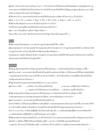 3 | P a g e
ตอบ คือ การพิจารณาถึงความเหมาะสมใหญ่ ๕ ประการ ฯ มีความเป็นมาอย่างนี้ คือเมื่อพระมหาสัตว์เป็นสันตุสิตเทวราชอยู่ในดุสิตเทวโลก หมู่
เทวดามาทูลอาราธนาให้จุติลงไปบังเกิดในครรภ์พระมารดา ในลําดับนั้น พระมหาสัตว์ยังมิได้ทรงให้ปฏิญญาแก่หมู่เทวดาผู้มาทูลอาราธนา ต่อเมื่อ
ทรงพิจารณาปัญจมหาวิโลกนะแลัว จึงทรงให้ปฏิญญา ฯ
(ปี 47) พระบารมี ๑๐ ย่อมอบรมพระอัธยาศัยทําพระหฤทัยให้หนักแน่นจนสามารถพิชิตมารได้ พระบารมี ๑๐ นั้น มีอะไรบ้าง?
ตอบ มี ๑. ทาน ๒. ศีล ๓. เนกขัมมะ ๔. ปัญญา ๕. วิริยะ ๖. ขันติ ๗. สัจจะ ๘. อธิษฐาน ๙. เมตตา ๑๐. อุเบกขาฯ
(ปี 45) พระสัมมาสัมพุทธเจ้า ทรงประกอบด้วยสัมปทาคุณกี่ประการ? อะไรบ้าง?
ในวันที่พระมหาบุรุษประสูตินั้น สหชาติที่เกิดพร้อมร่วมวันกับพระองค์มีอะไรบ้าง?
ตอบ ๓ ประการ คือเหตุสัมปทา ผลสัมปทา สัตตูปการสัมปทา ฯ
มีพระนางพิมพา พระอานนท์ กาฬุทายีอมาตย์ ฉันนะอมาตย์ ม้ากัณฐกะ ต้นมหาโพธิ์ และขุมทองทั้ง ๔ ฯ
พุทธคุณ
(ปี 54) นวหรคุณ คือพระพุทธคุณ ๙ บท บทไหนปรากฏแก่พระพุทธองค์เต็มที่ ที่ไหน? เมื่อไร?
ตอบ พระพุทธคุณบทว่า อรหํ สมฺมาสมฺพุทฺโธ วิชฺชาจรณสมฺปนฺโน สุคโต โลกวิทู พุทฺโธ ภควา ปรากฏแก่พระพุทธองค์เต็มที่ ณ ควงไม้พระมหาโพธิ
ตําบลอุรุเวลาเสนานิคม แคว้นมคธ ตั้งแต่ครั้งแรกตรัสรู้พระอนุตรสัมมาสัมโพธิญาณ ฯ
พระพุทธคุณบทว่า อนุตฺตโร ปุริสทมฺมสารถิ สตฺถา เทวมนุสฺสานํ ปรากฏแก่พระพุทธองค์เต็มที่ที่ป่าอิสิปตนมฤคทายวันในพระนครพาราณสี ตั้งแต่
ครั้งแสดงอนุตรธรรมจักรให้เป็นไปแก่ภิกษุปัญจวัคคีย์ ฯ
พุทธจริยวัตร
(ปี 64, 62, 46) พระพุทธองค์ทรงประดิษฐานพระพุทธศาสนาที่ไหนเป็นแห่งแรก ? ทรงเห็นประโยชน์อะไรจึงทรงประดิษฐาน ณ ที่นั้น ?
ตอบ ที่กรุงราชคฤห์ ฯ เพราะทรงเห็นว่าเมืองนี้เป็นเมืองที่บริบูรณ์มั่งคั่ง และมีศาสดาเจ้าลัทธิมาก ถ้าได้โปรดคนเหล่านี้ให้เกิดความเลื่อมใสได้แล้ว
การเผยแผ่พระพุทธศาสนาก็สะดวกและรวดเร็วยิ่งขึ้น เพราะศาสดาเจ้าลัทธิต่าง ๆ นั้น ล้วนมีคนนับถือมาก ด้วยเหตุนี้จึงทรงเลือกเมืองนี้เป็นที่
ประดิษฐานพระพุทธศาสนาเป็นแห่งแรก ฯ
(ปี 52) พระพุทธเจ้าทรงแสดงธรรมโปรดพุทธบริษัทด้วยอาการ ๔ อย่าง อะไรบ้าง?
ตอบ ด้วยอาการดังนี้ ๑. สันทัสสนา อธิบายให้แจ่มแจ้งให้เข้าใจชัด ๒. สมาทปนา ชวนให้มีแก่ใจสมาทานคือทําตาม
๓. สมุตเตชนา ชักนําให้เกิดอุตสาหะอาจหาญเพื่อจะทํา ๔. สัมปหังสนา พยุงให้ร่าเริงในอันทํา ฯ
(ปี 46) พระพุทธองค์ทรงประดิษฐานพระพุทธศาสนาที่ไหนเป็นแห่งแรก? ทรงเห็นประโยชน์อะไรจึงทรงประดิษฐาน ณ ที่นั้น?
การที่พระพุทธองค์ทรงสามารถประดิษฐานพระพุทธศาสนาได้มั่นคง เพราะทรงสั่งสอนโดยอาการอย่างไรบ้าง ?
ตอบ ที่ กรุงราชคฤห์ ฯ เพราะทรงเห็นว่าเมืองนี้เป็นเมืองที่บริบูรณ์มั่งคั่ง และ
มีศาสดาเจ้าลัทธิมาก ถ้าได้โปรดคนเหล่านี้ให้เกิดความเลื่อมใสได้แล้ว การเผยแผ่พระพุทธศาสนาก็สะดวกและรวดเร็วยิ่งขึ้น เพราะศาสดาเจ้าลัทธิ
ต่างๆ นั้น ล้วนมีศิษยานุศิษย์มาก ผู้คนนับถือมาก ด้วยเหตุนี้ จึงทรงเลือกเมืองนี้เป็นที่ประดิษฐานพระพุทธศาสนาเป็นแห่งแรก ฯ
โดยอาการ ๓ อย่าง คือ ๑. ทรงสั่งสอนให้ผู้ฟังรู้ยิ่ง เห็นจริงในธรรมที่ควรรู้ควรเห็น ๒. ทรงสั่งสอนมีเหตุมีผลที่ผู้ฟังอาจตรองตามให้เห็นจริงได้
๓. ทรงสั่งสอนเป็นอัศจรรย์ที่ผู้ปฏิบัติตาม ย่อมได้รับผลโดยสมควรแก่การปฏิบัติ ฯ
(ปี 44) พระพุทธเจ้าทรงสั่งสอนคฤหัสถ์ด้วยวิธี ๔ สถานนั้น ได้แก่อะไรบ้าง? ในการสอนธรรมของพระพุทธองค์นั้น ทรงมีจุดมุ่งหมายอย่างไรบ้าง?
ตอบ ได้แก่ ๑. สันทัสสนา ชี้ให้ชัด ให้เห็นแจ่มแจ้งในสัมมาปฏิบัติ ๒. สมาทปนา ชวนให้ปฏิบัติ แสดงเหตุผลให้เห็นสมจริง
๓. สมุตเตชนา ให้อาจหาญ มีกําลังใจในสัมมาปฏิบัติ ๔. สัมปหังสนา ให้ร่าเริง แช่มชื่น ในการปฏิบัติตามธรรมของพระสัมมาสัมพุทธเจ้า ฯ
 