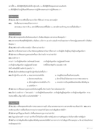 4 | P a g e
อย่างนี้คือ ๑. เพื่อให้ผู้ฟังได้รู้เห็นในสิ่งที่ควรรู้ควรเห็น ๒. เพื่อให้ผู้ฟังใช้เหตุผลตรองตามจนเห็นจริง
๓. เพื่อให้ผู้ฟังนําไปปฏิบัติและได้รับผลของการปฏิบัติตามสมควรแก่การปฏิบัติของตน ๆ ฯ
กาเนิดศากยวงศ์
(ปี 64, 61, 55) ศากยวงศ์สืบเชื้อสายมาจากใคร? ที่ได้นามว่า ศากยะ เพราะเหตุไร?
ตอบ สืบเชื้อสายมาจากพระเจ้าโอกกากราช ฯ
เพราะเหตุ ๒ ประการ คือ ๑. เพราะได้ชื่อตามชนบทที่ตั้งเมือง ๒. เพราะมีความกล้าหาญ สามารถตั้งเมืองได้เอง ฯ
พระมหาบุรุษประสูติ
(ปี 62, 44) พระพุทธองค์ทรงยืนยันพระองค์เองว่า เป็นสัมมาสัมพุทธะ เพราะทรงอาศัยเหตุอะไร ?
ตอบ เพราะทรงอาศัยเหตุที่ตรัสรู้อริยสัจ ๔ อันมีรอบ ๓ มีอาการ ๑๒ อย่าง แจ่มแจ้ง ครบถ้วนทุกประการ จึงทรงปฏิญาณพระองค์ว่า เป็นสัมมา
สัมพุทธะ ฯ
(ปี 60, 44) อาสภิวาจาคือวาจาเช่นไร ? มีใจความว่าอย่างไร ?
ตอบ คือวาจาที่เปล่งอย่างองอาจ เป็นภาษิตของบุรุษพิเศษอาชาไนยฯ มีใจความว่า เราเป็นผู้เลิศ เป็นผู้ใหญ่ เป็นผู้ประเสริฐแห่งโลกฯ
(ปี 55) พระวาจาที่พระมหาบุรุษทรงเปล่งครั้งแรก เรียกว่าอะไร? ความว่าอย่างไร?
ตอบ อาสภิวาจา ฯ
ความว่า “เราเป็นผู้เลิศแห่งโลก (อคฺโคหมสฺมิ โลกสฺส) เราเป็นผู้เจริญแห่งโลก (เชฏฺโฐหมสฺมิ โลกสฺส)
เราเป็นผู้ประเสริฐแห่งโลก (เสฏฺโฐหมสฺมิ โลกสฺส) ชาตินี้เป็นชาติสุดท้าย (อยมนฺติมา ชาติ)
บัดนี้ ภพใหม่มิได้มี (นตฺถิทานิ ปุนพฺภโว)” ฯ
(ปี 49) เมื่อเจ้าชายสิทธัตถะประสูติ มีปาฏิหาริย์อะไรเกิดขึ้นบ้าง ?
ตอบ มีปาฏิหาริย์ ๗ อย่าง คือ ๑. พระมารดาทรงประทับยืน ๒. ประสูติไม่เปรอะเปื้อนด้วยครรภมลทิน
๓. มีเทวดามาคอยรับก่อน ๔. มีธารนํ้าร้อนนํ้าเย็นตกลงมาจากอากาศสนานพระกาย
๕. เมื่อประสูติออกมาทรงเดินได้ ๗ ก้าว ๖. ทรงเปล่งวาจาเป็นบุพพนิมิตแห่งพระสัมมาสัมโพธิญาณ
๗. แผ่นดินไหว ฯ
(ปี 46) พระวาจาที่พระมหาบุรุษทรงเปล่งในวันประสูตินั้น เรียกว่าอะไร? ใจความโดยย่ออย่างไร?
ตอบ เรียกว่า อาสภิวาจา ฯ ใจความย่อว่า “ เราเป็นผู้เลิศเป็นยอดแห่งโลก เราเป็นผู้เจริญผู้ใหญ่แห่งโลก เราเป็นผู้ประเสริฐแห่งโลก ความ
บังเกิดชาตินี้มี ณ ที่สุด บัดนี้ ความบังเกิดอีกมิได้มี ” ฯ
บาเพ็ญทุกรกิริยา
(ปี 59, 55) การที่พระพุทธองค์ทรงเลิกการทรมานพระวรกายแล้ว กลับมาเสวยพระกระยาหาร เพราะทรงพิจารณาเห็นอย่างไร? ตอบ เพราะ
ทรงพิจารณาเห็นว่า คนที่ไม่บริโภคอาหารจนร่างกายหมดกําลัง ไม่สามารถบําเพ็ญเพียรทางจิตได้ ฯ
(ปี 53) สตานุสารีวิญญาณ คืออะไร? เกิดขึ้นแก่พระมหาบุรุษ ความว่าอย่างไร?
ตอบ วิญญาณไปตามสติ ฯ ความว่า ทุกรกิริยานี้ จักไม่เป็นทางเพื่อการตรัสรู้ แต่อานาปานสติปฐมฌาน จักเป็นทางเพื่อการตรัสรู้แน่ฯ
(ปี 49) ในการบําเพ็ญเพียรเพื่อบรรลุสัมมาสัมโพธิญาณของพระโพธิสัตว์ อยากทราบว่าการบําเพ็ญทุกรกิริยาและอุปมา ๓ ข้อ อย่างไหนเกิดก่อน?
ทรงมีเหตุผลอย่างไร?
 