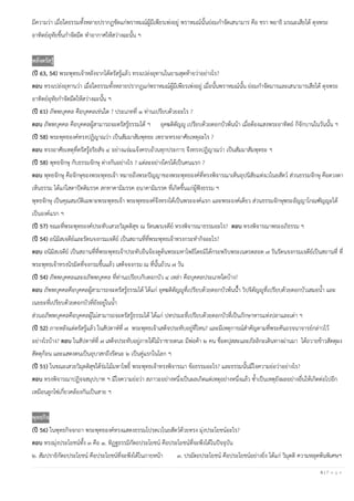 6 | P a g e
มีความว่า เมื่อใดธรรมทั้งหลายปรากฏชัดแก่พราหมณ์ผู้มีเพียรเพ่งอยู่ พราหมณ์นั้นย่อมกําจัดเสนามาร คือ ชรา พยาธิ มรณะเสียได้ ดุจพระ
อาทิตย์อุทัยขึ้นกําจัดมืด ทําอากาศให้สว่างฉะนั้น ฯ
หลังตรัสรู้
(ปี 63, 54) พระพุทธเจ้าหลังจากได้ตรัสรู้แล้ว ทรงเปล่งอุทานในยามสุดท้ายว่าอย่างไร?
ตอบ ทรงเปล่งอุทานว่า เมื่อใดธรรมทั้งหลายปรากฏแก่พราหมณ์ผู้มีเพียรเพ่งอยู่ เมื่อนั้นพราหมณ์นั้น ย่อมกําจัดมารและเสนามารเสียได้ ดุจพระ
อาทิตย์อุทัยกําจัดมืดให้สว่างฉะนั้น ฯ
(ปี 61) ภัพพบุคคล คือบุคคลเช่นใด ? ประเภทที่ ๑ ท่านเปรียบด้วยอะไร ?
ตอบ ภัพพบุคคล คือบุคคลผู้สามารถจะตรัสรู้ธรรมได้ ฯ อุคฆติตัญญู เปรียบด้วยดอกบัวพ้นน้า เมื่อต้องแสงพระอาทิตย์ ก็จักบานในวันนั้น ฯ
(ปี 58) พระพุทธองค์ทรงปฏิญาณว่า เป็นสัมมาสัมพุทธะ เพราะทรงอาศัยเหตุอะไร ?
ตอบ ทรงอาศัยเหตุที่ตรัสรู้อริยสัจ ๔ อย่างแจ่มแจ้งครบถ้วนทุกประการ จึงทรงปฏิญาณว่า เป็นสัมมาสัมพุทธะ ฯ
(ปี 58) พุทธจักษุ กับธรรมจักษุ ต่างกันอย่างไร ? แต่ละอย่างใครได้เป็นคนแรก ?
ตอบ พุทธจักษุ คือจักษุของพระพุทธเจ้า หมายถึงพระปัญญาของพระพุทธองค์ที่ทรงพิจารณาเห็นอุปนิสัยแห่งเวไนยสัตว์ ส่วนธรรมจักษุ คือดวงตา
เห็นธรรม ได้แก่โสดาปัตติมรรค สกทาคามิมรรค อนาคามิมรรค ที่เกิดขึ้นแก่ผู้ฟังธรรม ฯ
พุทธจักษุ เป็นคุณสมบัติเฉพาะพระพุทธเจ้า พระพุทธองค์จึงทรงได้เป็นพระองค์แรก และพระองค์เดียว ส่วนธรรมจักษุพระอัญญาโกณฑัญญะได้
เป็นองค์แรก ฯ
(ปี 57) ขณะที่พระพุทธองค์ประทับเสวยวิมุตติสุข ณ รัตนฆรเจดีย์ ทรงพิจารณาธรรมอะไร? ตอบ ทรงพิจารณาพระอภิธรรม ฯ
(ปี 54) อนิมิสเจดีย์และรัตนจงกรมเจดีย์ เป็นสถานที่ที่พระพุทธเจ้าทรงกระทํากิจอะไร?
ตอบ อนิมิสเจดีย์ เป็นสถานที่ที่พระพุทธเจ้าประทับยืนจ้องดูต้นพระมหาโพธิโดยมิได้กระพริบพระเนตรตลอด ๗ วันรัตนจงกรมเจดีย์เป็นสถานที่ ที่
พระพุทธเจ้าทรงนิรมิตที่จงกรมขึ้นแล้ว เสด็จจงกรม ณ ที่นั้นถ้วน ๗ วัน
(ปี 54) ภัพพบุคคลและอภัพพบุคคล ที่ท่านเปรียบกับดอกบัว ๔ เหล่า คือบุคคลประเภทใดบ้าง?
ตอบ ภัพพบุคคลคือบุคคลผู้สามารถจะตรัสรู้ธรรมได้ ได้แก่ อุคฆติตัญญูที่เปรียบด้วยดอกบัวพ้นนํ้้า วิปจิตัญญูที่เปรียบด้วยดอกบัวเสมอนํ้า และ
เนยยะที่เปรียบด้วยดอกบัวที่ยังอยู่ในนํ้า
ส่วนอภัพพบุคคลคือบุคคลผู้ไม่สามารถจะตรัสรู้ธรรมได้ ได้แก่ ปทปรมะที่เปรียบด้วยดอกบัวที่เป็นภักษาหารแห่งปลาและเต่า ฯ
(ปี 52) ภายหลังแต่ตรัสรู้แล้ว ในสัปดาห์ที่ ๗ พระพุทธเจ้าเสด็จประทับอยู่ที่ไหน? และมีเหตุการณ์สําคัญตามที่พระคันถรจนาจารย์กล่าวไว้
อย่างไรบ้าง? ตอบ ในสัปดาห์ที่ ๗ เสด็จประทับอยู่ภายใต้ไม้ราชายตนะ มีพ่อค้า ๒ คน ชื่อตปุสสะและภัลลิกะเดินทางผ่านมา ได้ถวายข้าวสัตตุผง
สัตตุก้อน และแสดงตนเป็นอุบาสกถึงรัตนะ ๒ เป็นคู่แรกในโลก ฯ
(ปี 51) ในขณะเสวยวิมุตติสุขใต้ร่มไม้มหาโพธิ์ พระพุทธเจ้าทรงพิจารณา ข้อธรรมอะไร? และธรรมนั้นมีใจความย่อว่าอย่างไร?
ตอบ ทรงพิจารณาปฏิจจสมุปบาท ฯ มีใจความย่อว่า สภาวะอย่างหนึ่งเป็นผลเกิดแต่เหตุอย่างหนึ่งแล้ว ซํ้าเป็นเหตุยังผลอย่างอื่นให้เกิดต่อไปอีก
เหมือนลูกโซ่เกี่ยวคล้องกันเป็นสาย ฯ
พุทธกิจ
(ปี 56) ในพุทธกิจจกถา พระพุทธองค์ทรงแสดงธรรมโปรดเวไนยสัตว์ด้วยทรง มุ่งประโยชน์อะไร?
ตอบ ทรงมุ่งประโยชน์ทั้ง ๓ คือ ๑. ทิฏฐธรรมิกัตถประโยชน์ คือประโยชน์ที่จะพึงได้ในปัจจุบัน
๒. สัมปรายิกัตถประโยชน์ คือประโยชน์ที่จะพึงได้ในภายหน้า ๓. ปรมัตถประโยชน์ คือประโยชน์อย่างยิ่ง ได้แก่ วิมุตติ ความหลุดพ้นพิเศษฯ
 