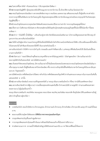 11 | P a g e
ตอบ ในสวรรค์ชั้นดาวดึงส์ ฯ ด้วยพระอภิธรรม ฯ ได้บรรลุพระโสดาปัตติผล ฯ
(ปี 50) พระพุทธบัญญัติที่ว่า ผู้ขออุปสมบทต้องได้รับอนุญาตจากมารดาบิดาก่อน นั้น มีประวัติความเป็นมาโดยย่ออย่างไร?
ตอบ พระเจ้าสุทโธทนะทรงโทมนัสมาก เพราะพระสิทธัตถราชกุมาร พระนันทะ และพระราหุล เสด็จออกผนวชแล้ว สิ้นผู้จะสืบราชวงศ์ ต่อไป
ทรงปรารภทุกข์นี้ที่จะพึงมีแก่มารดาบิดาในตระกูลอื่น จึงทูลขอพระพุทธองค์ให้มารดาบิดาต้องอนุญาตก่อนจึงจะบวชกุลบุตรได้ จึงเกิดพระพุทธ
บัญญัติข้อนี้ขึ้น ฯ
(ปี 47) พระเจ้าสุทโธทนะทรงบรรลุพระโสดาปัตติผลด้วยพระธรรมเทศนามีใจความว่าอย่างไร? ทรงบรรลุอริยผลสูงสุดชั้นไหน?
ตอบ มีใจความว่า ไม่พึงประมาทในบิณฑบาต พึงประพฤติธรรมให้เป็นสุจริต ผู้ประพฤติธรรมย่อมอยู่เป็นสุขทั้งในโลกนี้ทั้งในโลกอื่นฯ ชั้นพระ
อรหัตผล ฯ
(ปี 44) คําว่า " บัวไม่ให้ชํ้า นํ้าไม้ให้ขุ่น " เปรียบด้วยปฏิปทาจริยาวัตรข้อใดของพระโมคคัลลานะ? เจ้าศากยะได้ทูลขอพระศาสดาให้บวชอุบาลี
ภูษามาลาก่อน เพราะเห็นประโยชน์อันใด?
ตอบ ข้อที่ท่านเป็นผู้ฉลาดในการแนะนําตระกูลที่ยังไม่เลื่อมใสให้เลื่อมใส ไม่ทําศรัทธาและโภคทรัพย์ของเขาให้เสีย เปรียบเหมือนแมลงผึ้งบินเที่ยว
ไปในสวนดอกไม้ ไม่ทําสีและกลิ่นของดอกไม้ให้ชํ้า ถือเอาแต่รสบินไปฉะนั้น ฯ
เพราะเห็นประโยชน์ว่า จักได้ทําการกราบไหว้ ลุกรับ ประณมมือ และทํากิจที่สมควรอื่น ๆ แก่พระอุบาลีซึ่งเดิมเป็นคนรับใช้ เมื่อเป็นเช่นนี้จักละ
มานะความถือตัวได้ ฯ
(ปี 44) ข้อความว่า " ขออย่าให้พระภิกษุทั้งหลายบวชบุตรที่บิดามารดายังไม่อนุญาตต่อไป " เป็นคําพูดของใคร? มีความเป็นมาอย่างไร?
พระราหุลได้สําเร็จเป็นพระอรหันต์ เพราะได้สดับธรรมอะไร?
ตอบ เป็นพระดํารัสของพระเจ้าสุทโธทนะ, มีความเป็นมาอย่างนี้ คือเมื่อพระนันทะพระโอรสทรงผนวช พระเจ้าสุทโธทนะทรงโทมนัสเป็นอันมาก
ครั้นราหุลกุมารบวชแล้ว สิ้นผู้ที่จะสืบพระวงศ์ ยิ่งทรงโทมนัสมากขึ้น ทรงปรารภถึงทุกข์อันนี้ที่จะพึงมีแก่มารดาบิดาในตระกูลอื่นในเวลาเมื่อบุตร
ออกบวช จึงทูลขอพรนี้ ฯ
เพราะได้สดับพระโอวาทซึ่งสั่งสอนในทางวิปัสสนา คล้ายกับโอวาทที่ตรัสสอนพระปัญจวัคคีย์ ต่างกันแต่ทรงยกอายตนะภายในภายนอกเป็นต้นขึ้น
แสดงแทนขันธ์ ๕ เท่านั้น
(ปี 43) เพราะเห็นอานิสงส์อะไร พระอานนท์จึงทูลขอพรข้อที่ ๘? พระอุบาลีออกบวชพร้อมใครบ้าง? ที่ไหน? ท่านได้รับเอตทัคคะทางไหน?
ตอบ เพราะเห็นอานิสงส์ว่าหากมีผู้มาถามว่า ธรรมนี้พระพุทธองค์ทรงแสดงในที่ใด ถ้าท่านตอบไม่ได้ เขาจะพูดได้ว่า ท่านตามเสด็จพระศาสดา
ตลอดกาลนาน ไม่รู้แม้แต่เรื่องเท่านี้ ฯ
พระอุบาลีออกบวชพร้อมกับ พระภัททิยะ พระอนุรุทธะ พระอานันทะ พระภัคคุ พระกิมพิละ พระเทวทัต ที่อนุปิยนิคม ได้รับเอตทัคคะทางเป็นผู้
เลิศกว่าภิกษุทั้งหลายผู้ทรงวินัย ฯ
พระอานนท์
• บวชพร้อมกันกับ พระเจ้าภัททิยราช เจ้าชายอนุรุทธะ เจ้าชายอานนท์ เจ้าชายภคุ เจ้าชายกิมพิละ เจ้าชายเทวทัต และอุบาลี รวมแล้วทั้งหมด
๗ คน
• พระอานนท์ได้บรรลุโสดาปัตติผลเพราะได้ฟังโอวาทจากพระปุณณมันตานีบุตร
• บรรลุอรหัตผลก่อนวันรุ่งขึ้นจะทําปฐมสังคายนา
• การบรรลุอรหัตผลของท่านในขณะที่กําลังเอนกายศีรษะยังไม่ถึงหมอนเท้ายกขึ้นในระหว่างอิริยาบถ ๔
• ท่านนิพพานบนอากาศ กลางแม่นํ้าโรหิณีแล้วอธิษฐานให้สรีระของท่านแยกเป็น ๒ ภาค ให้ตกลงที่ฝั่งแม่นํ้าฝั่งละภาค
 