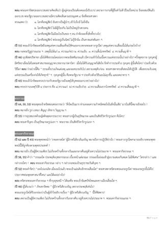 15 | P a g e
ตอบ พระมหากัสสปะออกบวชเพราะคิดเห็นว่า ผู้อยู่ครองเรือนต้องคอยนั่งรับบาป เพราะการงานที่ผู้อื่นทําไม่ดี มีใจเบื่อหน่าย จึงละสมบัติแล้ว
ออกบวช พระรัฐบาลออกบวชเพราะมีความคิดเห็นตามธรรมุเทศ ๔ ข้อที่พระศาสดา
ทรงแสดง ว่า ๑. โลกคือหมู่สัตว์ อันชราเป็นผู้นําๆ เข้าไปใกล้ ไม่ยั่งยืน
๒. โลกคือหมู่สัตว์ ไม่มีผู้ป้องกัน ไม่เป็นใหญ่จําเพาะตน
๓. โลกคือหมู่สัตว์ไม่มีอะไรเป็นของ ๆ ตน จําต้องละทิ้งสิ่งทั้งปวงไป
๔. โลกคือหมู่สัตว์ พร่องอยู่เป็นนิตย์ ไม่รู้จักอิ่ม เป็นทาสแห่งตัณหา ฯ
(ปี 51) พระเจ้าโกรัพยะตรัสถึงเหตุแห่งความเสื่อมที่จะให้คนออกบวชกะพระสาวกรูปใด? เหตุแห่งความเสื่อมนั้นได้แก่อะไรบ้าง?
ตอบ กะพระรัฏฐปาลเถระ ฯ เหตุนั้นได้แก่ ๑. ความแก่ชรา ๒. ความเจ็บ ๓. ความสิ้นโภคทรัพย์ ๔. ความสิ้นญาติ ฯ
(ปี 46) อุปติสสปริพาชก เมื่อได้ฟังธรรมโดยย่อจากพระอัสสชิเถระแล้ว มีความเข้าใจในเนื้อความแห่งธรรมนั้นว่าอย่างไร? ครั้งพุทธกาล กุลบุตรผู้
มีศรัทธาเลื่อมใสในพระศาสนาขออนุญาตบวชจากมารดาบิดา เมื่อไม่ได้รับอนุญาตก็เสียใจ จึงทําการประท้วง กุลบุตร ผู้นั้นคือใคร? ประท้วงด้วย
วิธีใด? ตอบ ว่าอย่างนี้คือ “ ธรรมทั้งปวงเกิดแต่เหตุ และจะสงบระงับไป เพราะเหตุดับก่อน พระศาสดาทรงสั่งสอนให้ปฏิบัติ เพื่อสงบระงับเหตุ
แห่งธรรมเป็นเครื่องก่อให้เกิดทุกข์” ฯ กุลบุตรผู้นั้น คือพระรัฐบาล ฯ ประท้วงด้วยวิธีนอนไม่ลุกขึ้น และอดอาหาร ฯ
(ปี 45) พระเจ้าโกรัพยะทรงปรารภกับพระรัฐบาลถึงเหตุให้บุคคลออกบวชว่าอย่างไร?
ตอบ ทรงปรารภเหตุวิบัติ ๔ ประการ คือ ๑) ความแก่ ๒) ความเจ็บป่วย ๓) ความเสื่อมจากโภคทรัพย์ ๔) ความเสื่อมญาติ ฯ
พระราธะ
(ปี 64, 59, 53) พระพุทธเจ้าตรัสสอนพระราธะว่า "สิ่งใดเป็นมาร ท่านจงละความกําหนัดพอใจในสิ่งนั้นเสีย" มารในที่นี้หมายถึงอะไร ?
ตอบ หมายถึง รูป เวทนา สัญญา สังขาร วิญญาณ ฯ
(ปี 55) การอุปสมบทด้วยญัตติจตุตถกรรมวาจา พระสาวกผู้เป็นอุปัชฌายะ และเป็นสัทธิวิหาริกรูปแรก คือใคร?
ตอบ พระสารีบุตร เป็นอุปัชฌายะรูปแรก ฯ พระราธะ เป็นสัทธิวิหาริกรูปแรก ฯ
พระมหากัจจายนะ
(ปี 62 และ ปี 43) พระพุทธพจน์ว่า "ภทฺเทกรตฺโต" ผู้มีราตรีเดียวอันเจริญ หมายถึงการปฏิบัติย่างไร ? พระสาวกรูปใดสามารถอธิบายพระพุทธ
พจน์นี้ได้ถูกต้องตามพุทธประสงค์ ?
ตอบ หมายถึง เป็นผู้มีความเพียร ไม่เกียจคร้านทั้งกลางวันและกลางคืนอยู่ด้วยความไม่ประมาท ฯ พระมหากัจจายนะ ฯ
(ปี 58, 55) คําว่า “วรรณะใด ประพฤติอกุศลกรรมบถ เบื้องหน้าแต่มรณะ วรรณะนั้นย่อมเข้าสู่อบายเสมอกันหมด ไม่มีพิเศษ” ใครกล่าว ? และ
กล่าวกะใคร ? ตอบ พระมหากัจจายนะ กล่าว ฯ กล่าวกะพระเจ้ามธุรราชอวันตีบุตร ฯ
(ปี 52) พระดํารัสว่า “เธอไปเองเถิด เมื่อเธอไปแล้ว พระเจ้าแผ่นดินจักทรงเสื่อมใส” พระศาสดาตรัสกะพระเถระรูปใด? พระเถระรูปนั้นได้ไป
ประกาศพระพุทธศาสนาที่ไหน? และได้ผลอย่างไร?
ตอบ ตรัสกะพระมหากัจจายนะ ฯ ที่กรุงอุชเชนี ฯ ได้ผลคือ พระเจ้าจัณฑปัชโชตและชาวเมืองเลื่อมใส ฯ
(ปี 46) ผู้ได้นามว่า “ ภัทเทกรัตตะ ” ผู้มีราตรีเดียวเจริญ เพราะประพฤติเช่นไร?
พระเถระรูปใดได้รับยกย่องว่าเป็นผู้เข้าใจอธิบายเรื่อง “ ผู้มีราตรีเดียวเจริญ ” นี้ให้พิสดาร?
ตอบ เพราะเป็นผู้มีความเพียร ไม่เกียจคร้านทั้งกลางวันกลางคืน อยู่ด้วยความไม่ประมาท ฯ พระมหากัจจายนเถระ ฯ
 