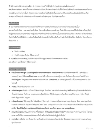 17 | P a g e
(ปี 58) พระสาวกที่มักเปล่งอุทานเนืองๆ ว่า “สุขหนอ สุขหนอ” ดังนี้ คือใคร? ท่านเปล่งอุทานเช่นนี้เพราะเหตุไร?
ตอบ คือพระภัททิยะ ฯ เพราะเมื่อก่อนท่านเป็นพระเจ้าแผ่นดิน ต้องจัดการรักษาป้องกันทั้งในวังนอกวัง ทั้งในเมืองนอกเมือง จนตลอดทั่วอาณา
เขต แม้มีคนคอยรักษาอย่างนี้แล้ว ยังต้องหวาดระแวง สะดุ้งกลัวอยู่เป็นนิตย์ ครั้นทรงออกบวชได้บรรลุอรหัตผลแล้ว แม้อยู่ในที่ไหนๆ ก็ไม่
หวาดระแวง ไม่สะดุ้งกลัว ไม่ต้องขวนขวาย มีใจปลอดโปร่งเป็นดุจมฤคอยู่ จึงเปล่งอุทานเช่นนั้น ฯ
พระโสณโกฬิวิสะ
(ปี 45) พระพุทธองค์ทรงแนะนําพระเถระองค์ใดให้ปรารภความเพียรแต่พอประมาณ? เพราะเหตุใดจึงทรงแนะนําเช่นนั้น?
ตอบ พระโสณโกฬิวิสะ ฯ เพราะพระโสณโกฬิวิสะ ทําความเพียรเดินจงกรมจนเท้าแตก ก็ไม่อาจให้บรรลุมรรคผลได้ สมัยเมื่อท่านเป็นคฤหัสถ์
เป็นผู้ฉลาดเข้าใจในเสียงแห่งสายพิณ พระผู้มีพระภาคจึงทรงแนะนําว่า ในการดีดพิณนั้นจะต้องขึงสายพิณแต่พอดี เสียงพิณจึงจะไพเราะ หย่อน
เกินไปหรือตึงเกินไปก็ไม่น่าฟัง ความเพียรก็เหมือนกัน ถ้าย่อหย่อนนัก ก็เป็นไปเพื่อเกียจคร้าน ถ้าเกินไปนักก็เป็นไป เพื่อฟุ้งซ่าน จึงควรทําความ
เพียรแต่พอดี ฯ
อนาถบิณฑิกเศรษฐี
• ชื่อเดิมว่า สุทัตตะ
• ท่านได้บรรลุโสดาปัตติผล ที่เมืองราชคฤห์
(ปี 58, 46) อนาถบิณฑิกเศรษฐี มีนามเดิมว่าอะไร? ได้บรรลุคุณวิเศษอะไรในพระพุทธศาสนา? ที่ไหน?
ตอบ สุทัตตะฯ โสดาปัตติผลฯ ที่เมืองราชคฤห์ฯ
ธรรมเทศนาของพระพุทธเจ้า
• ธรรมจักรกัปปวัตตนสูตร (*แปลว่า สูตรว่าด้วยการหมุนพระธรรม (การประกาศธรรม) ) ในวันอาสาฬหบูชา ขึ้น ๑๕ คํ่าเดือน ๘
พระพุทธเจ้าแสดง สิ่งที่บรรพชิตไม่ควรเสพ ๑.กามสุขัลลิกานุโยค ความหมกมุ่นอยู่ในกาม ๒.อัตตกิลมถานุโยค ความทําตนให้ลําบาก
มัชฌิมาปฏิปทา ข้อปฏิบัติอันเป็นทางสายกลางอริยมรรคมีองค์ ๘ และอริยสัจ ๔ แก่พระปัญจวัคคีทั้ง ๕ ที่ป่าอิสิปตนมฤคทายวัน เมือง
พาราณสี
• อริยสัจ ๔ คือ ทุกข์ สมุทัย นิโรธ มรรค
• อนัตตลักขณสูตร (ขันธ์ทั้ง ๕ เป็นของไม่เที่ยง เป็นทุกข์ เป็นอนัตตา ไม่ควรยึดมั่น)*มีผลให้ปัญจวัคคีทั้ง ๕บรรลุเป็นพระอรหันต์พร้อมกัน
ทั้งหมดในวันแรม ๕ คํ่าเดือน ๘ ทรงแสดงแก่พระปัญจวัคคีทั้ง ๕ ที่ป่าอิสิปตนมฤคทายวัน เมืองพาราณสี [หมายเหตุ *ขันธ์ ๕ คือ รูป
เวทนา สัญญา สังขาร วิญญาณ]
• อาทิตตปริยายสูตร *ที่ตําบลคยาสีสะ ใกล้แม่นํ้าคยา* ใจความว่า “อายตนะภายใน อายตนะภายนอก วิญญาณ ผัสสะ และเวทนาซึ่งเกิด
ตามลําดับ เป็นของร้อน ร้อนเพราะไฟคือราคะ โทสะ โมหะ และร้อนเพราะความเกิด ความแก่ ความตาย ความโศก รํ่าไร รําพัน ความคับ
แค้นใจ” มีผลทาให้ชฎิล(อุรุเวลกัสสปะ นทีกัสสปะ คยากัสสปะ และบริวาร ๑,๐๐๐ คน) บรรลุอรหัตตผล
• เวทนาปริคคหสูตร แก่ทีฆนขปริพาชก ณ *ถ้าสุกรขาตา เขาคิชฌกูฏ แขวงเมืองราชคฤห์* ฯ มีใจความว่า “ให้พิจารณาร่างกาย ซึ่งมีความ
แตกทําลายไม่ยั่งยืน และแสดงผลเสียของการยึดมั่น พร้อมกับตรัสให้ละเลิกทิฏฐิอย่างนั้นเสีย”
• อนุปุพพีกถา ๕ คือ คือ ทาน ศีล สวรรค์ กามาทีนพ(โทษแห่งกาม) และเนกขัมมานิสงส์(อานิสงส์แห่งการออกจากกาม) ทรงแสดงแก่ยสกุล
บุตรเป็นคนแรก
 