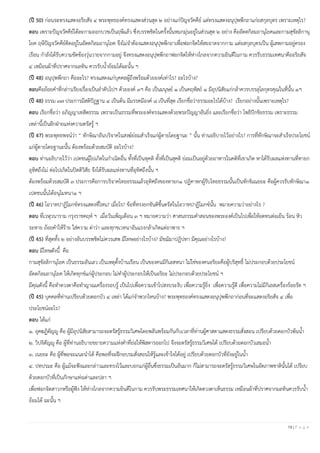 19 | P a g e
(ปี 50) ก่อนจะทรงแสดงอริยสัจ ๔ พระพุทธองค์ทรงแสดงส่วนสุด ๒ อย่างแก่ปัญจวัคคีย์ แต่ทรงแสดงอนุปุพพีกถาแก่ยสกุลบุตร เพราะเหตุไร?
ตอบ เพราะปัญจวัคคีย์ได้ละกามออกบวชเป็นฤษีแล้ว ซึ่งบรรพชิตในครั้งนั้นหมกมุ่นอยู่ในส่วนสุด ๒ อย่าง คืออัตตกิลมถานุโยคและกามสุขัลลิกานุ
โยค ฤษีปัญจวัคคีย์ติดอยู่ในอัตตกิลมถานุโยค จึงไม่จําต้องแสดงอนุปุพพีกถาเพื่อฟอกจิตให้สะอาดจากกาม แต่ยสกุลบุตรเป็น ผู้เสพกามอยู่ครอง
เรือน กําลังได้รับความขัดข้องวุ่นวายจากกามอยู่ จึงทรงแสดงอนุปุพพีกถาฟอกจิตให้ห่างไกลจากความยินดีในกาม ควรรับธรรมเทศนาคืออริยสัจ
๔ เหมือนผ้าที่ปราศจากมลทิน ควรรับนํ้าย้อมได้ฉะนั้น ฯ
(ปี 48) อนุปุพพีกถา คืออะไร? ทรงแสดงแก่บุคคลผู้ถึงพร้อมด้วยองค์เท่าไร? อะไรบ้าง?
ตอบคือถ้อยคําที่กล่าวเรียงเรื่องเป็นลําดับไปฯ ด้วยองค์ ๓ฯ คือ เป็นมนุษย์ ๑ เป็นคฤหัสถ์ ๑ มีอุปนิสัยแก่กล้าควรบรรลุโลกุตรคุณในที่นั้น ๑ฯ
(ปี 48) ธรรม ๓๗ ประการมีสติปัฏฐาน ๔ เป็นต้น มีมรรคมีองค์ ๘ เป็นที่สุด เรียกชื่อว่าธรรมอะไรได้บ้าง? เรียกอย่างนั้นเพราะเหตุไร?
ตอบ เรียกชื่อว่า อภิญญาเทสิตธรรม เพราะเป็นธรรมที่พระองค์ทรงแสดงด้วยพระปัญญาอันยิ่ง และเรียกชื่อว่า โพธิปักขิยธรรม เพราะธรรม
เหล่านี้เป็นฝักฝ่ายแห่งความตรัสรู้ ฯ
(ปี 47) พระพุทธพจน์ว่า “ ทักษิณาอันบริจาคในสงฆ์ย่อมสําเร็จแก่ผู้ตายโดยฐานะ ” นั้น ท่านอธิบายไว้อย่างไร? การที่ทักษิณาจะสําเร็จประโยชน์
แก่ผู้ตายโดยฐานะนั้น ต้องพร้อมด้วยสมบัติ อะไรบ้าง?
ตอบ ท่านอธิบายไว้ว่า เปตชนผู้ไปเกิดในกําเนิดอื่น ทั้งที่เป็นทุคติ ทั้งที่เป็นสุคติ ย่อมเป็นอยู่ด้วยอาหารในคติที่เขาเกิด หาได้รับผลแห่งทานที่ทายก
อุทิศถึงไม่ ต่อไปเกิดในปิตติวิสัย จึงได้รับผลแห่งทานที่อุทิศถึงนั้น ฯ
ต้องพร้อมด้วยสมบัติ ๓ ประการคือการบริจาคไทยธรรมแล้วอุทิศถึงของทายก๑ ปฏิคาหกผู้รับไทยธรรมนั้นเป็นทักขิเณยยะ คือผู้ควรรับทักษิณา๑
เปตชนนั้นได้อนุโมทนา๑ ฯ
(ปี 46) โอวาทปาฏิโมกข์ทรงแสดงที่ไหน? เมื่อไร? ข้อที่ทรงยกขันติขึ้นตรัสในโอวาทปาฏิโมกข์นั้น หมายความว่าอย่างไร ?
ตอบ ที่เวฬุวนาราม กรุงราชคฤห์ ฯ เมื่อวันเพ็ญเดือน ๓ ฯ หมายความว่า ศาสนธรรมคําสอนของพระองค์เป็นไปเพื่อให้อดทนต่อเย็น ร้อน หิว
ระหาย ถ้อยคําให้ร้าย ใส่ความ ด่าว่า และทุกขเวทนาอันแรงกล้าเกิดแต่อาพาธ ฯ
(ปี 45) ที่สุดทั้ง ๒ อย่างอันบรรพชิตไม่ควรเสพ มีโทษอย่างไรบ้าง? มัชฌิมาปฏิปทา มีคุณอย่างไรบ้าง?
ตอบ มีโทษดังนี้ คือ
กามสุขัลลิกานุโยค เป็นธรรมอันเลว เป็นเหตุตั้งบ้านเรือน เป็นของคนมีกิเลสหนา ไม่ใช่ของคนอริยะคือผู้บริสุทธิ์ ไม่ประกอบด้วยประโยชน์
อัตตกิลมถานุโยค ให้เกิดทุกข์แก่ผู้ประกอบ ไม่ทําผู้ประกอบให้เป็นอริยะ ไม่ประกอบด้วยประโยชน์ ฯ
มีคุณดังนี้ คือทําดวงตาคือทําญาณเครื่องรอบรู้ เป็นไปเพื่อความเข้าไปสงบระงับ เพื่อความรู้ยิ่ง เพื่อความรู้ดี เพื่อความไม่มีกิเลสเครื่องร้อยรัด ฯ
(ปี 45) บุคคลที่ท่านเปรียบด้วยดอกบัว ๔ เหล่า ได้แก่จําพวกไหนบ้าง? พระพุทธองค์ทรงแสดงอนุปุพพีกถาก่อนที่จะแสดงอริยสัจ ๔ เพื่อ
ประโยชน์อะไร?
ตอบ ได้แก่
๑. อุคฆฏิตัญญู คือ ผู้มีอุปนิสัยสามารถจะตรัสรู้ธรรมวิเศษโดยพลันพร้อมกันกับเวลาที่ท่านผู้ศาสดาแสดงธรรมสั่งสอน เปรียบด้วยดอกบัวพ้นนํ้า
๒. วิปจิตัญญู คือ ผู้ที่ท่านอธิบายขยายความแห่งคําที่ย่อให้พิสดารออกไป จึงจะตรัสรู้ธรรมวิเศษได้ เปรียบด้วยดอกบัวเสมอนํ้า
๓. เนยยะ คือ ผู้ที่พอจะแนะนําได้ คือพอที่จะฝึกอบรมสั่งสอนให้รู้และเข้าใจได้อยู่ เปรียบด้วยดอกบัวที่ยังอยู่ในนํ้า
๔. ปทปรมะ คือ ผู้แม้จะฟังและกล่าวและทรงไว้และบอกแก่ผู้อื่นซึ่งธรรมเป็นอันมาก ก็ไม่สามารถจะตรัสรู้ธรรมวิเศษในอัตภาพชาตินั้นได้ เปรียบ
ด้วยดอกบัวที่เป็นภักษาแห่งเต่าและปลา ฯ
เพื่อฟอกจิตสาวกหรือผู้ฟัง ให้ห่างไกลจากความยินดีในกาม ควรรับพระธรรมเทศนาให้เกิดดวงตาเห็นธรรม เหมือนผ้าที่ปราศจากมลทินควรรับนํ้า
ย้อมได้ ฉะนั้น ฯ
 