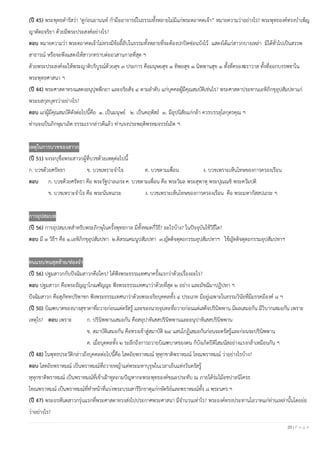 20 | P a g e
(ปี 45) พระพุทธดํารัสว่า "ดูก่อนอานนท์ กํามืออาจารย์ในธรรมทั้งหลายไม่มีแก่พระตถาคตเจ้า” หมายความว่าอย่างไร? พระพุทธองค์ทรงบําเพ็ญ
ญาตัตถจริยา ด้วยมีพระประสงค์อย่างไร?
ตอบ หมายความว่า พระตถาคตเจ้าไม่ทรงมีข้อลี้ลับในธรรมทั้งหลายที่จะต้องปกปิดซ่อนบังไว้ แสดงได้แก่สาวกบางเหล่า มิได้ทั่วไปเป็นสรรพ
สาธารณ์ หรือจะพึงแสดงให้สาวกทราบต่ออวสานกาลที่สุด ฯ
ด้วยพระประสงค์จะให้พระญาติบริบูรณ์ด้วยสุข ๓ ประการ คือมนุษยสุข ๑ ทิพยสุข ๑ นิพพานสุข ๑ ทั้งที่ครองฆราวาส ทั้งที่ออกบรรพชาใน
พระพุทธศาสนา ฯ
(ปี 44) พระศาสดาทรงแสดงอนุปุพพีกถา และอริยสัจ ๔ ตามลําดับ แก่บุคคลผู้มีคุณสมบัติเช่นไร? พระศาสดาประทานเอหิภิกขุอุปสัมปทาแก่
พระยสกุลบุตรว่าอย่างไร?
ตอบ แก่ผู้มีคุณสมบัติดังต่อไปนี้คือ ๑. เป็นมนุษย์ ๒. เป็นคฤหัสถ์ ๓. มีอุปนิสัยแก่กล้า ควรบรรลุโลกุตรคุณ ฯ
ท่านจงเป็นภิกษุมาเถิด ธรรมเรากล่าวดีแล้ว ท่านจงประพฤติพรหมจรรย์เถิด ฯ
เหตุในการบวชของสาวก
(ปี 51) จงระบุชื่อพระสาวกผู้ที่บวชด้วยเหตุต่อไปนี้
ก. บวชด้วยศรัทธา ข. บวชเพราะจําใจ ค. บวชตามเพื่อน ง. บวชเพราะเห็นโทษของการครองเรือน
ตอบ ก. บวชด้วยศรัทธา คือ พระรัฐปาลเถระค. บวชตามเพื่อน คือ พระวิมล พระสุพาหุ พระปุณณชิ พระควัมปติ
ข. บวชเพราะจําใจ คือ พระนันทเถระ ง. บวชเพราะเห็นโทษของการครองเรือน คือ พระมหากัสสปเถระ ฯ
การอุปสมบท
(ปี 56) การอุปสมบทสําหรับพระภิกษุในครั้งพุทธกาล มีทั้งหมดกี่วิธี? อะไรบ้าง? ในปัจจุบันใช้วิธีใด?
ตอบ มี ๓ วิธีฯ คือ ๑.เอหิภิกขุอุปสัมปทา ๒.ติสรณคมนูปสัมปทา ๓.ญัตติจตุตถกรรมอุปสัมปทาฯ ใช้ญัตติจตุตถกรรมอุปสัมปทาฯ
คนแรก/คนสุดท้าย/ท่องจา
(ปี 56) ปฐมสาวกกับปัจฉิมสาวกคือใคร? ได้ฟังพระธรรมเทศนาครั้งแรกว่าด้วยเรื่องอะไร?
ตอบ ปฐมสาวก คือพระอัญญาโกณฑัญญะ ฟังพระธรรมเทศนาว่าด้วยที่สุด ๒ อย่าง และมัชฌิมาปฏิปทา ฯ
ปัจฉิมสาวก คือสุภัททปริพาชก ฟังพระธรรมเทศนาว่าด้วยพระอริยบุคคลทั้ง ๔ ประเภท มีอยู่เฉพาะในธรรมวินัยที่มีมรรคมีองค์ ๘ ฯ
(ปี 50) บิณฑบาตของนางสุชาดาที่ถวายก่อนแต่ตรัสรู้ และของนายจุนทะที่ถวายก่อนแต่เสด็จปรินิพพาน มีผลเสมอกัน มีวิบากเสมอกัน เพราะ
เหตุไร? ตอบ เพราะ ก. ปรินิพพานเสมอกัน คือสอุปาทิเสสปรินิพพานและอนุปาทิเสสปรินิพพาน
ข. สมาบัติเสมอกัน คือทรงเข้าสู่สมาบัติ ๒๔ แสนโกฏิเสมอกันก่อนจะตรัสรู้และก่อนจะปรินิพพาน
ค. เมื่อบุคคลทั้ง ๒ ระลึกถึงการถวายบิณฑบาตของตน ก็บังเกิดปีติโสมนัสอย่างแรงกล้าเหมือนกัน ฯ
(ปี 48) ในพุทธประวัติกล่าวถึงบุคคลต่อไปนี้คือ โสตถิยพราหมณ์ หุหุกชาติพราหมณ์ โทณพราหมณ์ ว่าอย่างไรบ้าง?
ตอบ โสตถิยพราหมณ์ เป็นพราหมณ์ที่ถวายหญ้าแด่พระมหาบุรุษในเวลาเย็นแห่งวันตรัสรู้
หุหุกชาติพราหมณ์ เป็นพราหมณ์ที่เข้าเฝ้าทูลถามปัญหากะพระพุทธองค์ขณะประทับ ณ ภายใต้ร่มไม้อชปาลนิโครธ
โทณพราหมณ์ เป็นพราหมณ์ที่ทําหน้าที่แบ่งพระบรมสารีริกธาตุแก่กษัตริย์และพราหมณ์ทั้ง ๘ พระนคร ฯ
(ปี 47) พระอรหันตสาวกรุ่นแรกที่พระศาสดาทรงส่งไปประกาศพระศาสนา มีจํานวนเท่าไร? พระองค์ทรงประทานโอวาทแก่ท่านเหล่านั้นโดยย่อ
ว่าอย่างไร?
 