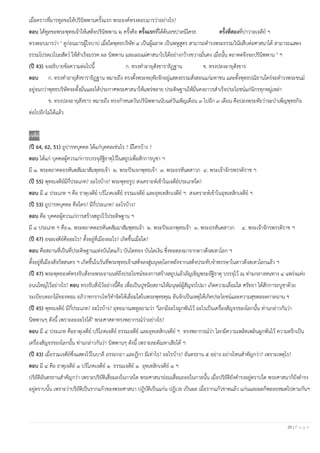 25 | P a g e
เมื่อคราวที่มารทูลขอให้ปรินิพพานครั้งแรก พระองค์ทรงตอบมารว่าอย่างไร?
ตอบ ได้ทูลขอพระพุทธเจ้าให้เสด็จปรินิพพาน ๒ ครั้งคือ ครั้งแรกที่ใต้ต้นอชปาลนิโครธ ครั้งที่สองที่ปาวาลเจดีย์ ฯ
ทรงตอบมารว่า " ดูก่อนมารผู้ใจบาป เมื่อใดพุทธบริษัท ๔ เป็นผู้ฉลาด เป็นพหูสูตร สามารถดํารงพระธรรมวินัยสืบต่อศาสนาได้ สามารถแสดง
ธรรมโปรดเวไนยสัตว์ ให้สําเร็จมรรค ผล นิพพาน และเผยแผ่ศาสนาไปได้อย่างกว้างขวางมั่นคง เมื่อนั้น ตถาคตจึงจะปรินิพพาน " ฯ
(ปี 43) จงอธิบายข้อความต่อไปนี้ ก. ทรงทําอายุสังขาราธิฏฐาน ข. ทรงปลงอายุสังขาร
ตอบ ก. ทรงทําอายุสังขาราธิฏฐาน หมายถึง ทรงตั้งพระหฤทัยจักอยู่แสดงธรรมสั่งสอนแก่มหาชน และตั้งพุทธปณิธานใคร่จะดํารงพระชนม์
อยู่จนกว่าพุทธบริษัทจะตั้งมั่นและได้ประกาศพระศาสนาให้แพร่หลาย ประดิษฐานให้มั่นคงถาวรสําเร็จประโยชน์แก่นิกรทุกหมู่เหล่า
ข. ทรงปลงอายุสังขาร หมายถึง ทรงกําหนดวันปรินิพพานนับแต่วันเพ็ญเดือน ๓ ไปอีก ๓ เดือน คือปลงพระทัยว่าจะบําเพ็ญพุทธกิจ
ต่อไปอีกไม่ได้แล้ว
เจดีย์
(ปี 64, 62, 51) ถูปารหบุคคล ได้แก่บุคคลเช่นไร ? มีใครบ้าง ?
ตอบ ได้แก่ บุคคลผู้ควรแก่การบรรจุอัฐิธาตุไว้ในสถูปเพื่อสักการบูชา ฯ
มี ๑. พระตถาคตอรหันตสัมมาสัมพุทธเจ้า ๒. พระปัจเจกพุทธเจ้า ๓. พระอรหันตสาวก ๔. พระเจ้าจักรพรรดิราช ฯ
(ปี 55) พุทธเจดีย์มีกี่ประเภท? อะไรบ้าง? พระพุทธรูป สงเคราะห์เข้าในเจดีย์ประเภทใด?
ตอบ มี ๔ ประเภท ฯ คือ ธาตุเจดีย์ บริโภคเจดีย์ ธรรมเจดีย์ และอุทเทสิกเจดีย์ ฯ สงเคราะห์เข้าในอุทเทสิกเจดีย์ ฯ
(ปี 53) ถูปารหบุคคล คือใคร? มีกี่ประเภท? อะไรบ้าง?
ตอบ คือ บุคคลผู้ควรแก่การสร้างสถูปไว้ประดิษฐาน ฯ
มี ๔ ประเภท ฯ คือ๑. พระตถาคตอรหันตสัมมาสัมพุทธเจ้า ๒. พระปัจเจกพุทธเจ้า ๓. พระอรหันตสาวก ๔. พระเจ้าจักรพรรดิราช ฯ
(ปี 47) อจลเจดีย์คืออะไร? ตั้งอยู่ที่เมืองอะไร? เกิดขึ้นเมื่อใด?
ตอบ คือสถานที่เป็นที่ประดิษฐานแห่งบันไดแก้ว บันไดทอง บันไดเงิน ซึ่งทอดลงมาจากดาวดึงสเทวโลก ฯ
ตั้งอยู่ที่เมืองสังกัสสนคร ฯ เกิดขึ้นในวันที่พระพุทธเจ้าเสด็จลงสู่มนุษยโลกหลังจากเสด็จประทับจําพรรษาในดาวดึงสเทวโลกแล้ว ฯ
(ปี 47) พระพุทธองค์ทรงรับสั่งกะพระอานนท์ถึงประโยชน์ของการสร้างสถูปแล้วอัญเชิญพระอัฐิธาตุ บรรจุไว้ ณ ท่ามกลางหนทาง ๔ แพร่งแห่ง
ถนนใหญ่ไว้อย่างไร? ตอบ ทรงรับสั่งไว้อย่างนี้คือ เพื่อเป็นปูชนียสถานให้มนุษย์ผู้สัญจรไปมา เกิดความเลื่อมใส ศรัทธา ได้สักการะบูชาด้วย
ระเบียบดอกไม้ของหอม อภิวาทกราบไหว้ทําจิตให้เลื่อมใสในพระพุทธคุณ อันจักเป็นเหตุให้เกิดประโยชน์และความสุขตลอดกาลนาน ฯ
(ปี 45) พุทธเจดีย์ มีกี่ประเภท? อะไรบ้าง? อุทยมาณพทูลถามว่า "โลกมีอะไรผูกพันไว้ อะไรเป็นเครื่องสัญจรของโลกนั้น ท่านกล่าวกันว่า
นิพพานๆ ดังนี้ เพราะละอะไรได้" พระศาสดาทรงพยากรณ์ว่าอย่างไร?
ตอบ มี ๔ ประเภท คือธาตุเจดีย์ บริโภคเจดีย์ ธรรมเจดีย์ และอุทเทสิกเจดีย์ ฯ ทรงพยากรณ์ว่า โลกมีความเพลิดเพลินผูกพันไว้ ความตรึกเป็น
เครื่องสัญจรของโลกนั้น ท่านกล่าวกันว่า นิพพานๆ ดังนี้ เพราะละตัณหาเสียได้ ฯ
(ปี 43) เมื่อรวมเจดีย์ซึ่งแสดงไว้ในบาลี อรรถกถา และฎีกา มีเท่าไร? อะไรบ้าง? อันตรธาน ๕ อย่าง อย่างไหนสําคัญกว่า? เพราะเหตุไร?
ตอบ มี ๔ คือ ธาตุเจดีย์ ๑ บริโภคเจดีย์ ๑ ธรรมเจดีย์ ๑ อุทเทสิกเจดีย์ ๑ ฯ
ปริยัติอันตรธานสําคัญกว่า เพราะปริยัติเสื่อมลงในกาลใด พระศาสนาย่อมเสื่อมถอยในกาลนั้น เมื่อปริยัติยังดํารงอยู่ตราบใด พระศาสนาก็ยังดํารง
อยู่ตราบนั้น เพราะว่าปริยัติเป็นรากแก้วของพระศาสนา ปฏิบัติเป็นแก่น ปฏิเวธ เป็นผล เมื่อรากแก้วขาดแล้ว แก่นและผลก็พลอยหมดไปตามกันฯ
 