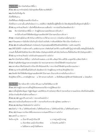 15 | P a g e
อนุวาทาธิกรณ์ คือการโจทกันด้วยอาบัตินั้น ๆ
(ปี 60, 50) อนุวาทาธิกรณ์เช่นไร อันภิกษุจะพึงยกขึ้นพิจารณาตัดสินได้ ?
ตอบ ต้องเป็นเรื่องมีมูล คือ
เรื่องที่ได้เห็นเอง ๑
เรื่องที่ได้ยินเอง หรือมีผู้บอกและเชื่อว่าเป็นจริง ๑
เรื่องที่เว้นจาก ๒ สถานนั้น แต่รังเกียจโดยอาการ ๑ เช่นได้ยินว่า พัสดุชื่อนี้ของผู้มีชื่อนี้หายไป ได้พบพัสดุชนิดนั้นในที่อยู่ของภิกษุชื่อนั้น ฯ
(ปี 59) อนุวาทาธิกรณ์ คืออะไร ? เมื่อเกิดขึ้นใครต้องขวนขวายเพื่อระงับ ? หากปล่อยไว้จะเกิดผลเสียอย่างไร ?
ตอบ คือการโจทกันด้วยอาบัตินั้น ๆ ฯ ภิกษุผู้เป็นประธานสงฆ์ พึงขวนขวายรีบระงับ ฯ
หากไม่รีบระงับจะทาให้เสียสีลสามัญญตาและเสียสามัคคี เป็นทางแตกเป็นนานาสังวาส ฯ
(ปี 58) การโจทภิกษุอื่นด้วยอาบัติ ทาด้วยกายก็ได้ ด้วยวาจาก็ได้ อยากทราบว่า การโจทด้วยกายนั้นทาอย่างไร ?
ตอบ ทาโดยแสดงอาการไม่นับถือว่าเป็นภิกษุ มีการไม่อภิวาทเป็นต้น การเขียนหนังสือโจท ก็จัดว่าเป็นการโจทด้วยกาย ฯ
(ปี 58, 48) อธิกรณ์อันสงฆ์วินิจฉัยแล้ว ฝ่ายไม่ชอบใจ จักอุทธรณ์ต่อสงฆ์อื่นให้วินิจฉัยใหม่ได้หรือไม่ ? จงอธิบายพอเข้าใจ
ตอบ ได้ก็มี ไม่ได้ก็มี ฯ ตามสิกขาบทที่ ๓ แห่งสัปปาณวรรค ปาจิตติยกัณฑ์ โจทก์ก็ดี จาเลยก็ดี สงฆ์ก็ดี รู้อยู่ว่าอธิกรณ์นั้น สงฆ์หมู่นั้นวินิจฉัยเป็น
ธรรมแล้ว ฟื้นขึ้นเพื่อวินิจฉัยใหม่ ต้องอาบัติปาจิตติยะ เป็นอันอุทธรณ์ไม่ได้ แต่ถ้าเห็นว่าไม่เป็นธรรม ฟื้นขึ้นไม่เป็นอาบัติ เป็นอันอุทธรณ์ได้ ฯ
(ปี 55) อนุวาทาธิกรณ์ คืออะไร? ระงับด้วยอธิกรณสมถะเท่าไร? อะไรบ้าง?
ตอบ คือการโจทกันด้วยอาบัตินั้นๆฯ ระงับด้วยอธิกรณสมถะ ๔ อย่างคือ ๑.สัมมุขาวินัย ๒.สติวินัย ๓,อมูฬหวินัย ๔,ตัสสปาปิยสิกาฯ
(ปี 52) ภิกษุเสียสีลสามัญญตาเพราะประพฤติอย่างไร? พระบรมศาสดาทรงวางโทษไว้ให้สงฆ์ทากรรมอะไรแก่เธอ?
ตอบ เพราะต้องอาบัติแล้วไม่ยอมรับว่าเป็นอาบัติ หรือไม่ยอมทาคืน ฯ ทรงวางโทษไว้ให้สงฆ์ทาอุกเขปนียกรรมแก่เธอ ฯ
(ปี 45) อนุวาทาธิกรณ์ที่เกิดขึ้นแล้วไม่รีบระงับ มีผลเสียอย่างไร? ภิกษุผู้ต้องอนุวาทาธิกรณ์ พึงปฏิบัติอย่างไร?
ตอบ มีผลเสีย คือทาให้เสียสีลสามัญญตาและเสียสามัคคี เป็นทางแตก เป็นนานาสังวาส จนถึงเป็นนานานิกาย ฯ
พึงปฏิบัติอย่างนี้ คือ ๑. เคารพในผู้พิจารณา ๒. ให้การตามความเป็นจริง ๓. พึงเชื่อฟังและปฏิบัติตามคาวินิจฉัยของสงฆ์ ๔. ไม่ขุ่นเคืองฯ
อาปัตตาธิกรณ์ คือการต้องอาบัติ การปรับอาบัติ และการแก้ไขตัวให้พ้นจากอาบัติ
(ปี 64, 57) ภิกษุผู้ปรารถนาความตั้งอยู่ยั่งยืนของพระธรรมวินัย ควรปฏิบัติตนอย่างไร?
ตอบ ควรตั้งอยู่ในสีลสามัญญตา ทิฏฐิสามัญญตา และลัชชีธรรม สารวมในพระปาติโมกข์ ประกอบด้วยอาจาระและโคจระ เห็นภัยในโทษแม้เพียง
เล็กน้อย สาเหนียกศึกษาในสิกขาบททั้งหลาย ฯ
(ปี 64, 62, 44) วุฏฐานวิธี แปลว่าอะไร ? ประกอบด้วยอะไรบ้าง ?
ตอบ แปลว่าระเบียบเป็นเครื่องออกจากอาบัติ ฯ ประกอบด้วยปริวาส มานัต ปฏิกัสสนา และอัพภาน ฯ
(ปี 63, 60, 43) สัมมุขาวินัยมีองค์เท่าไร? อะไรบ้าง?
ตอบ มีองค์ ๔ ฯ คือ ๑. ในที่พร้อมหน้าสงฆ์ ๒. ในที่พร้อมหน้าธรรม ๓. ในที่พร้อมหน้าวินัย ๔. ในที่พร้อมหน้าบุคคล ฯ
(ปี 61, 45) ลักษณะการปกปิดอาบัตินั้น พระอรรถกถาจารย์แสดงไว้กี่ประการ? อะไรบ้าง?
ตอบ แสดงไว้ ๑๐ ประการ ฯ
จัดเป็น ๕ คู่ คือ ๑. เป็นอาบัติ และรู้ว่าเป็นอาบัติ ๔. อาจอยู่ และรู้ว่าอาจอยู่
๒. เป็นปกตัตตะ และรู้ว่าเป็นปกตัตตะ ๕. ใคร่จะปิด และปิดไว้ ฯ
๓. ไม่มีอันตราย และรู้ว่าไม่มีอันตราย
 