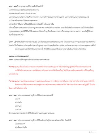 22 | P a g e
มาตรา ๑๕ ตรี มหาเถรสมาคมมีอานาจหน้าที่ดังต่อไปนี้
(๑) ปกครองคณะสงฆ์ให้เป็นไปโดยเรียบร้อยดีงาม
(๒) ปกครองและกาหนดการบรรพชาสามเณร
(๓) ควบคุมและส่งเสริมการศาสนศึกษา การศึกษา สงเคราะห์ การเผยแผ่ การสาธารณูปการ และการสาธารณสงเคราะห์ของคณะสงฆ์
(๔) รักษาหลักพระธรรมวินัยของพระพุทธศาสนา
(๕) ปฏิบัติหน้าที่อื่นๆ ตามที่บัญญัติไว้ในพระราชบัญญัตินี้ หรือกฎหมายอื่น
เพื่อการนี้ให้มหาเถรสมาคมมีอานาจตรากฎมหาเถรสมาคม ออกข้อบังคับ วางระเบียบ ออกคาสั่ง มีมติหรือออกประกาศ โดยไม่ขัดหรือแย้งกับ
กฎหมายและพระธรรมวินัยใช้บังคับได้ และจะมอบให้พระภิกษุรูปใดหรือคณะกรรมการหรือคณะอนุกรรมการตามมาตรา ๑๙ เป็นผู้ใช้อานาจ
หน้าที่ตามวรรคหนึ่งก็ได้
มาตรา ๑๕ จัตวา เพื่อรักษาหลักพระธรรมวินัย และเพื่อความเรียบร้อยดีงามของคณะสงฆ์ มหาเถรสมาคมจะตรากฎมหาเถรสมาคม เพื่อกาหนด
โทษหรือวิธีลงโทษทางการปกครองสาหรับพระภิกษุและสามเณรที่ประพฤติให้เกิดความเสียหายแก่พระศาสนา และการปกครองของคณะสงฆ์ก็ได้
พระภิกษุและสามเณรที่ได้รับโทษตามวรรคหนึ่ง ถึงขั้นให้สละสมณเพศต้องสึกภายในสามวันนับแต่วันทราบคาสั่งลงโทษ
หมวด ๓ การปกครองคณะสงฆ์
มาตรา ๒๐ คณะสงฆ์ต้องอยู่ภายใต้การปกครองของมหาเถรสมาคม
* มาตรา ๒๐/๑ เพื่อประโยชน์แก่การปกครองคณะสงฆ์ส่วนกลางและส่วนภูมิภาค ให้มีเจ้าคณะใหญ่ปฏิบัติหน้าที่ในเขตปกครองคณะสงฆ์
ภายใต้บังคับมาตรา ๒๐/๒ การแต่งตั้งและการกาหนดอานาจหน้าที่เจ้าคณะใหญ่ ให้เป็นไปตามหลักเกณฑ์และวิธีการที่กาหนดในกฎ
มหาเถรสมาคม
* มาตรา ๒๐/๒ การแต่งตั้งและถอดถอนเจ้าคณะใหญ่และเจ้าคณะภาค หากมีพระราชดาริเป็นประการใด ให้ดาเนินการไปตามพระราชดารินั้น
สาหรับการแต่งตั้งและถอดถอนพระภิกษุผู้ดารงตาแหน่งปกครองคณะสงฆ์ตาแหน่งอื่น ให้ดาเนินการไปตามพระราชบัญญัตินี้ เว้นแต่จะ
มีพระราชดาริเป็นประการอื่น
มาตรา ๒๑ การปกครองคณะสงฆ์ส่วนภูมิภาค ให้จัดแบ่งเขตปกครองดังนี้
(๑) ภาค
(๒) จังหวัด
(๓) อาเภอ
(๔) ตาบล
จานวนและเขตปกครองดังกล่าวให้เป็นไปตามที่กาหนดในกฎมหาเถรสมาคม
มาตรา ๒๒ การปกครองคณะสงฆ์ส่วนภูมิภาค ให้มีพระภิกษุเป็นผู้ปกครองตามชั้นตามลาดับ ดังต่อไปนี้
(๑) เจ้าคณะภาค
(๒) เจ้าคณะจังหวัด
 