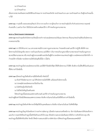 23 | P a g e
(๓) เจ้าคณะอาเภอ
(๔) เจ้าคณะตาบล
เมื่อมหาเถรสมาคมเห็นสมควรจะจัดให้มีรองเจ้าคณะภาค รองเจ้าคณะจังหวัด รองเจ้าคณะอาเภอ และ รองเจ้าคณะตาบล เป็นผู้ช่วยเจ้าคณะนั้น
ๆ ก็ได้
มาตรา ๒๓ การแต่งตั้ง ถอดถอนพระอุปัชฌาย์ เจ้าอาวาส รองเจ้าอาวาส ผู้ช่วยเจ้าอาวาส พระภิกษุอันเกี่ยวกับตาแหน่งปกครอง คณะสงฆ์
ตาแหน่งอื่น ๆ และไวยาวัจกร ให้เป็นไปตามหลักเกณฑ์และวิธีการ ที่กาหนดในกฎมหาเถรสมาคม
หมวด ๔ นิคหกรรมและการสละสมณเพศ
มาตรา ๒๔ พระภิกษุจะต้องรับนิคหกรรมก็ต่อเมื่อกระทาการล่วงละเมิดพระธรรมวินัยและ นิคหกรรม ที่จะลงแก่พระภิกษุก็ต้องเป็นนิคหกรรม
ตามพระธรรมวินัย
มาตรา ๒๕ ภาย ใต้บังคับมาตรา ๒๔ มหาเถรสมาคมมีอานาจตรากฎมหาเถรสมาคม กาหนดหลักเกณฑ์ และวิธีการปฏิบัติ เพื่อให้การลง
นิคหกรรมเป็นไปโดยถูกต้อง สะดวก รวดเร็วและเป็นธรรม และให้ถือว่า เป็นการชอบด้วยกฎหมายที่มหาเถรสมาคมจะกาหนดในกฎมหาเถร
สมาคมให้มหาเถรสมาคม หรือ พระภิกษุผู้ปกครองสงฆ์ตาแหน่งใดเป็นผู้มีอานาจลงนิคหกรรมแก่พระภิกษุผู้ล่วง ละเมิดพระธรรมวินัยกับทั้ง การ
กาหนดให้การวินิจฉัยการลงนิคหกรรมให้เป็นอันยุติในชั้นใด ๆ นั้นด้วย
มาตรา ๒๖ พระภิกษุรูปใดล่วงละเมิดพระธรรมวินัย และได้มีคาวินิจฉัยถึงที่สุด ให้ได้รับนิคหกรรม ถ้าให้สึก ต้องสึกภายในยี่สิบสี่ชั่วโมงนับแต่เวลา
ที่ได้ทราบคาวินิจฉัยนั้น
มาตรา ๒๗ เมื่อพระภิกษุรูปใดต้องด้วยกรณีข้อใดข้อหนึ่ง ดังต่อไปนี้
(๑) ต้องคาวินิจฉัยตามมาตรา ๒๕ ให้รับนิคหกรรมไม่ถึงให้สึก แต่ไม่ยอมรับนิคหกรรมนั้น
(๒) ประพฤติล่วงละเมิดพระธรรมวินัยเป็นอาจิณ
(๓) ไม่สังกัดอยู่ในวัดใดวัดหนึ่ง
(๔) ไม่มีวัดเป็นที่อยู่เป็นหลักแหล่ง
ให้พระภิกษุรูปนั้นสละสมณเพศตามหลักเกณฑ์ และวิธีการกาหนดในกฎมหาเถรสมาคม
พระภิกษุผู้ต้องคาวินิจฉัยให้สละสมณเพศตามวรรคสอง ต้องสึกภายในสามวันนับแต่วันที่ได้รับทราบคาวินิจฉัยนั้น
มาตรา ๒๘ พระภิกษุรูปใดต้องคาพิพากษาถึงที่สุดให้เป็นบุคคลล้มละลาย ต้องสึกภายในสามวันนับแต่ วันที่คดีถึงที่สุด
มาตรา ๒๙ พระภิกษุรูปใดถูกจับโดยต้องหาว่ากระทาความผิดอาญา เมื่อพนักงานสอบสวนหรือพนักงาน- อัยการไม่เห็นสมควรให้ปล่อยชั่วคราว
และเจ้าอาวาสแห่งวัดที่พระภิกษุรูปนั้นสังกัดไม่รับมอบตัวไว้ควบคุม หรือพนักงานสอบสวนไม่เห็นสมควรให้เจ้าอาวาสรับตัวไปควบคุม หรือ
พระภิกษุรูปนั้นมิได้สังกัดในวัดใด วัดหนึ่ง ให้พนักงานสอบสวนมีอานาจจัดดาเนินการให้พระภิกษุรูปนั้นสละสมณเพศเสียได้
 