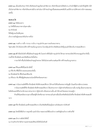24 | P a g e
มาตรา ๓๐ เมื่อจะต้องจาคุก กักขัง หรือขังพระภิกษุรูปใดตามคาพิพากษา หรือคาสั่งของศาลให้พนักงาน เจ้าหน้าที่ผู้มีอานาจหน้าที่ปฏิบัติการให้
เป็นไปตามคาพิพากษา หรือคาสั่งของศาลมีอานาจดาเนินการให้ พระภิกษุรูปนั้นสละสมณเพศเสียได้ และให้รายงานให้ศาลทราบถึงการสละสมณ
เพศนั้น
หมวด ๕ วัด
มาตรา ๓๑ วัดมีสองอย่าง
(๑) วัดที่ได้รับพระราชทานวิสุงคามสีมา
(๒) สานักสงฆ์
ให้วัดมีฐานะเป็นนิติบุคคล
เจ้าอาวาสเป็นผู้แทนของวัดในกิจการทั่วไป
มาตรา ๓๒ การสร้าง การตั้ง การรวม การย้าย การยุบเลิกวัด และการขอรับพระราชทาน
วิสุงคามสีมา ให้ เป็นไปตามวิธีการที่กาหนดในกฎกระทรวง ในกรณียุบเลิกวัด ทรัพย์สินของวัดที่ถูกยุบเลิกให้ตกเป็น ศาสนสมบัติกลาง
มาตรา ๓๒ ทวิ วัดใดเป็นวัดร้างที่ไม่มีพระภิกษุอยู่อาศัย ในระหว่างที่ยังไม่มีการยุบเลิกวัด ให้กรมการศาสนามีหน้าที่ปกครองดูแลรักษาวัดนั้น
รวมทั้งวัด ที่ธรณีสงฆ์ และทรัพย์สินของวัดนั้นด้วย
การยกวัดร้างขึ้นเป็นวัดมีพระภิกษุอยู่จาพรรษา ให้เป็นไปตามหลักเกณฑ์และวิธีการที่กาหนดในกฎกระทรวง
มาตรา ๓๓ ที่วัดและที่ซึ่งขึ้นต่อวัด มีดังนี้
(๑) ที่วัด คือ ที่ซึ่งตั้งวัด ตลอดจนเขตของวัดนั้น
(๒) ที่ธรณีสงฆ์ คือ ที่ซึ่งเป็นสมบัติของวัด
(๓) ที่กัลปนา คือ ที่ซึ่งมีผู้อุทิศแต่ผลประโยชน์ให้วัดหรือพระศาสนา
มาตรา ๓๔ การโอนกรรมสิทธิ์ที่วัด ที่ธรณีสงฆ์ หรือที่ศาสนสมบัติกลาง ให้กระทาได้ก็แต่โดยพระราชบัญญัติ เว้นแต่เป็นกรณีตามวรรคสอง
การโอนกรรมสิทธิ์ที่วัด ที่ธรณีสงฆ์ หรือที่ศาสนสมบัติกลาง ให้แก่ส่วนราชการ รัฐวิสาหกิจหรือหน่วยงานอื่น ของรัฐ เมื่อมหาเถรสมาคม
ไม่ขัดข้องและได้รับค่าผาติกรรมจากส่วนราชการ รัฐวิสาหกิจ หรือหน่วยงานนั้น แล้ว ให้กระทาโดยพระราชกฤษฎีกา
ห้ามมิให้บุคคลใดยกอายุความขึ้นต่อสู้กับวัดหรือกรมการศาสนาแล้วแต่กรณีในเรื่องทรัพย์สินอันเป็นที่วัด ที่ธรณีสงฆ์ หรือที่ศาสนสมบัติ
กลาง
มาตรา ๓๕ ที่วัด ที่ธรณีสงฆ์ และที่ศาสนสมบัติกลาง เป็นทรัพย์สินซึ่งไม่อยู่ในความรับผิดแห่งการบังคับคดี
มาตรา ๓๖ วัดหนึ่งให้มีเจ้าอาวาสรูปหนึ่ง และถ้าเป็นการสมควรจะให้มีรองเจ้าอาวาสหรือผู้ช่วยเจ้าอาวาสด้วยก็ได้
มาตรา ๓๗ เจ้าอาวาสมีหน้าที่ดังนี้
(๑) บารุงรักษาวัด จัดกิจการและศาสนสมบัติของวัดให้เป็นไปด้วยดี
 