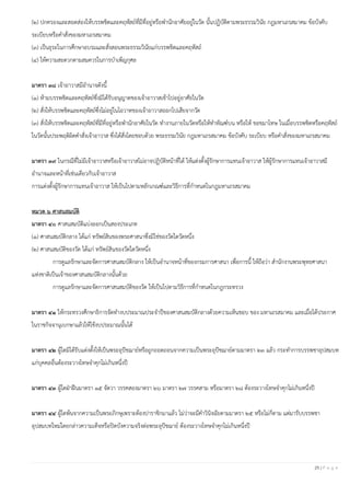 25 | P a g e
(๒) ปกครองและสอดส่องให้บรรพชิตและคฤหัสถ์ที่มีที่อยู่หรือพานักอาศัยอยู่ในวัด นั้นปฏิบัติตามพระธรรมวินัย กฎมหาเถรสมาคม ข้อบังคับ
ระเบียบหรือคาสั่งของมหาเถรสมาคม
(๓) เป็นธุระในการศึกษาอบรมและสั่งสอนพระธรรมวินัยแก่บรรพชิตและคฤหัสถ์
(๔) ให้ความสะดวกตามสมควรในการบาเพ็ญกุศล
มาตรา ๓๘ เจ้าอาวาสมีอานาจดังนี้
(๑) ห้ามบรรพชิตและคฤหัสถ์ซึ่งมิได้รับอนุญาตของเจ้าอาวาสเข้าไปอยู่อาศัยในวัด
(๒) สั่งให้บรรพชิตและคฤหัสถ์ซึ่งไม่อยู่ในโอวาทของเจ้าอาวาสออกไปเสียจากวัด
(๓) สั่งให้บรรพชิตและคฤหัสถ์ที่มีที่อยู่หรือพานักอาศัยในวัด ทางานภายในวัดหรือให้ทาทัณฑ์บน หรือให้ ขอขมาโทษ ในเมื่อบรรพชิตหรือคฤหัสถ์
ในวัดนั้นประพฤติผิดคาสั่งเจ้าอาวาส ซึ่งได้สั่งโดยชอบด้วย พระธรรมวินัย กฎมหาเถรสมาคม ข้อบังคับ ระเบียบ หรือคาสั่งของมหาเถรสมาคม
มาตรา ๓๙ ในกรณีที่ไม่มีเจ้าอาวาสหรือเจ้าอาวาสไม่อาจปฏิบัติหน้าที่ได้ ให้แต่งตั้งผู้รักษาการแทนเจ้าอาวาส ให้ผู้รักษาการแทนเจ้าอาวาสมี
อานาจและหน้าที่เช่นเดียวกับเจ้าอาวาส
การแต่งตั้งผู้รักษาการแทนเจ้าอาวาส ให้เป็นไปตามหลักเกณฑ์และวิธีการที่กาหนดในกฎมหาเถรสมาคม
หมวด ๖ ศาสนสมบัติ
มาตรา ๔๐ ศาสนสมบัติแบ่งออกเป็นสองประเภท
(๑) ศาสนสมบัติกลาง ได้แก่ ทรัพย์สินของพระศาสนาซึ่งมิใช่ของวัดใดวัดหนึ่ง
(๒) ศาสนสมบัติของวัด ได้แก่ ทรัพย์สินของวัดใดวัดหนึ่ง
การดูแลรักษาและจัดการศาสนสมบัติกลาง ให้เป็นอานาจหน้าที่ของกรมการศาสนา เพื่อการนี้ ให้ถือว่า สานักงานพระพุทธศาสนา
แห่งชาติเป็นเจ้าของศาสนสมบัติกลางนั้นด้วย
การดูแลรักษาและจัดการศาสนสมบัติของวัด ให้เป็นไปตามวิธีการที่กาหนดในกฎกระทรวง
มาตรา ๔๑ ให้กระทรวงศึกษาธิการจัดทางบประมาณประจาปีของศาสนสมบัติกลางด้วยความเห็นชอบ ของ มหาเถรสมาคม และเมื่อได้ประกาศ
ในราชกิจจานุเบกษาแล้วให้ใช้งบประมาณนั้นได้
มาตรา ๔๒ ผู้ใดมิได้รับแต่งตั้งให้เป็นพระอุปัชฌาย์หรือถูกถอดถอนจากความเป็นพระอุปัชฌาย์ตามมาตรา ๒๓ แล้ว กระทาการบรรพชาอุปสมบท
แก่บุคคลอื่นต้องระวางโทษจาคุกไม่เกินหนึ่งปี
มาตรา ๔๓ ผู้ใดฝ่าฝืนมาตรา ๑๕ จัตวา วรรคสองมาตรา ๒๖ มาตรา ๒๗ วรรคสาม หรือมาตรา ๒๘ ต้องระวางโทษจาคุกไม่เกินหนึ่งปี
มาตรา ๔๔ ผู้ใดพ้นจากความเป็นพระภิกษุเพราะต้องปาราชิกมาแล้ว ไม่ว่าจะมีคาวินิจฉัยตามมาตรา ๒๕ หรือไม่ก็ตาม แต่มารับบรรพชา
อุปสมบทใหม่โดยกล่าวความเท็จหรือปิดบังความจริงต่อพระอุปัชฌาย์ ต้องระวางโทษจาคุกไม่เกินหนึ่งปี
 