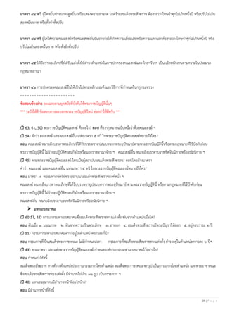 26 | P a g e
มาตรา ๔๔ ทวิ ผู้ใดหมิ่นประมาท ดูหมิ่น หรือแสดงความอาฆาต มาดร้ายสมเด็จพระสังฆราช ต้องระวางโทษจาคุกไม่เกินหนึ่งปี หรือปรับไม่เกิน
สองหมื่นบาท หรือทั้งจาทั้งปรับ
มาตรา ๔๔ ตรี ผู้ใดใส่ความคณะสงฆ์หรือคณะสงฆ์อื่นอันอาจก่อให้เกิดความเสื่อมเสียหรือความแตกแยกต้องระวางโทษจาคุกไม่เกินหนึ่งปี หรือ
ปรับไม่เกินสองหมื่นบาท หรือทั้งจาทั้งปรับ"
มาตรา ๔๕ ให้ถือว่าพระภิกษุซึ่งได้รับแต่งตั้งให้ดารงตาแหน่งในการปกครองคณะสงฆ์และ ไวยาวัจกร เป็น เจ้าพนักงานตามความในประมวล
กฎหมายอาญา
มาตรา ๔๖ การปกครองคณะสงฆ์อื่นให้เป็นไปตามหลักเกณฑ์ และวิธีการที่กาหนดในกฎกระทรวง
- - - - - - - - - - - - - - - - - - - - - - -
ข้อสอบข้างล่าง จะเฉลยตามยุคสมัยที่บังคับใช้พระราชบัญญัตินั้นๆ
*** ระวังให้ดี ข้อสอบอาจจะออกพระราชบัญญัติใหม่ ท่องจาให้ดีครับ ***
(ปี 63, 61, 50) พระราชบัญญัติคณะสงฆ์ คืออะไร? ตอบ คือ กฏหมายฉบับหนึ่งว่าด้วยคณะสงฆ์ ฯ
(ปี 54) คาว่า คณะสงฆ์ และคณะสงฆ์อื่น แห่งมาตรา ๕ ทวิ ในพระราชบัญญัติคณะสงฆ์หมายถึงใคร?
ตอบ คณะสงฆ์ หมายถึงบรรดาพระภิกษุที่ได้รับบรรพชาอุปสมบทจากพระอุปัชฌาย์ตามพระราชบัญญัตินี้หรือตามกฎหมายที่ใช้บังคับก่อน
พระราชบัญญัตินี้ ไม่ว่าจะปฏิบัติศาสนกิจในหรือนอกราชอาณาจักร ฯ คณะสงฆ์อื่น หมายถึงบรรดาบรรพชิตจีนนิกายหรืออนัมนิกาย ฯ
(ปี 45) ตามพระราชบัญญัติคณะสงฆ์ ใครเป็นผู้สถาปนาสมเด็จพระสังฆราช? ตอบโดยอ้างมาตรา
คาว่า คณะสงฆ์ และคณะสงฆ์อื่น แห่งมาตรา ๕ ทวิ ในพระราชบัญญัติคณะสงฆ์หมายถึงใคร?
ตอบ มาตรา ๗ พระมหากษัตริย์ทรงสถาปนาสมเด็จพระสังฆราชองค์หนึ่ง ฯ
คณะสงฆ์ หมายถึงบรรดาพระภิกษุที่ได้รับบรรพชาอุปสมบทจากพระอุปัชฌาย์ ตามพระราชบัญญัตินี้ หรือตามกฎหมายที่ใช้บังคับก่อน
พระราชบัญญัตินี้ ไม่ว่าจะปฏิบัติศาสนกิจในหรือนอกราชอาณาจักร ฯ
คณะสงฆ์อื่น หมายถึงบรรดาบรรพชิตจีนนิกายหรืออนัมนิกาย ฯ
➢ มหาเถรสมาคม
(ปี 60 57, 52) กรรมการมหาเถรสมาคมซึ่งสมเด็จพระสังฆราชทรงแต่งตั้ง พ้นจากตาแหน่งเมื่อใด?
ตอบ พ้นเมื่อ ๑. มรณภาพ ๒. พ้นจากความเป็นพระภิกษุ ๓. ลาออก ๔. สมเด็จพระสังฆราชมีพระบัญชาให้ออก ๕. อยู่ครบวาระ ๒ ปี
(ปี 51) กรรมการมหาเถรสมาคมดารงอยู่ในตาแหน่งคราวละกี่ปี?
ตอบ กรรมการที่เป็นสมเด็จพระราชาคณะ ไม่มีกาหนดเวลา กรรมการที่สมเด็จพระสังฆราชทรงแต่งตั้ง ดารงอยู่ในตาแหน่งคราวละ ๒ ปีฯ
(ปี 49) ตามมาตรา ๑๒ แห่งพระราชบัญญัติคณะสงฆ์ กาหนดองค์ประกอบมหาเถรสมาคมไว้อย่างไร?
ตอบ กาหนดไว้ดังนี้
สมเด็จพระสังฆราช ทรงดารงตาแหน่งประธานกรรมการโดยตาแหน่ง สมเด็จพระราชาคณะทุกรูป เป็นกรรมการโดยตาแหน่ง และพระราชาคณะ
ซึ่งสมเด็จพระสังฆราชทรงแต่งตั้ง มีจานวนไม่เกิน ๑๒ รูป เป็นกรรมการ ฯ
(ปี 48) มหาเถรสมาคมมีอานาจหน้าที่อะไรบ้าง?
ตอบ มีอานาจหน้าที่ดังนี้
 