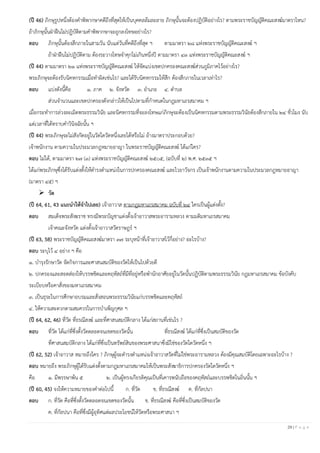 29 | P a g e
(ปี 46) ภิกษุรูปหนึ่งต้องคาพิพากษาคดีถึงที่สุดให้เป็นบุคคลล้มละลาย ภิกษุนั้นจะต้องปฏิบัติอย่างไร? ตามพระราชบัญญัติคณะสงฆ์มาตราไหน?
ถ้าภิกษุนั้นฝ่าฝืนไม่ปฏิบัติตามคาพิพากษาจะถูกลงโทษอย่างไร?
ตอบ ภิกษุนั้นต้องสึกภายในสามวัน นับแต่วันที่คดีถึงที่สุด ฯ ตามมาตรา ๒๘ แห่งพระราชบัญญัติคณะสงฆ์ ฯ
ถ้าฝ่าฝืนไม่ปฏิบัติตาม ต้องระวางโทษจาคุกไม่เกินหนึ่งปี ตามมาตรา ๔๓ แห่งพระราชบัญญัติคณะสงฆ์ ฯ
(ปี 44) ตามมาตรา ๒๑ แห่งพระราชบัญญัติคณะสงฆ์ ให้จัดแบ่งเขตปกครองคณะสงฆ์ส่วนภูมิภาคไว้อย่างไร?
พระภิกษุจะต้องรับนิคหกรรมเมื่อทาผิดเช่นไร? และได้รับนิคหกรรมให้สึก ต้องสึกภายในเวลาเท่าไร?
ตอบ แบ่งดังนี้คือ ๑. ภาค ๒. จังหวัด ๓. อาเภอ ๔. ตาบล
ส่วนจานวนและเขตปกครองดังกล่าวให้เป็นไปตามที่กาหนดในกฎมหาเถรสมาคม ฯ
เมื่อกระทาการล่วงละเมิดพระธรรมวินัย และนิคหกรรมที่จะลงโทษแก่ภิกษุจะต้องเป็นนิคหกรรมตามพระธรรมวินัยต้องสึกภายใน ๒๔ ชั่วโมง นับ
แต่เวลาที่ได้ทราบคาวินิจฉัยนั้น ฯ
(ปี 44) พระภิกษุจะไม่สังกัดอยู่ในวัดใดวัดหนึ่งเลยได้หรือไม่ อ้างมาตราประกอบด้วย?
เจ้าพนักงาน ตามความในประมวลกฎหมายอาญา ในพระราชบัญญัติคณะสงฆ์ ได้แก่ใคร?
ตอบ ไม่ได้, ตามมาตรา ๒๗ (๓) แห่งพระราชบัญญัติคณะสงฆ์ ๒๕๐๕, (ฉบับที่ ๒) พ.ศ. ๒๕๓๕ ฯ
ได้แก่พระภิกษุซึ่งได้รับแต่งตั้งให้ดารงตาแหน่งในการปกครองคณะสงฆ์ และไวยาวัจกร เป็นเจ้าพนักงานตามความในประมวลกฎหมายอาญา
(มาตรา ๔๕) ฯ
➢ วัด
(ปี 64, 61, 43 แนะนําให้จําไปเลย) เจ้าอาวาส ตามกฎมหาเถรสมาคม ฉบับที่ ๒๔ ใครเป็นผู้แต่งตั้ง?
ตอบ สมเด็จพระสังฆราช ทรงมีพระบัญชาแต่งตั้งเจ้าอาวาสพระอารามหลวง ตามมติมหาเถรสมาคม
เจ้าคณะจังหวัด แต่งตั้งเจ้าอาวาสวัดราษฎร์ ฯ
(ปี 63, 58) พระราชบัญญัติคณะสงฆ์มาตรา ๓๗ ระบุหน้าที่เจ้าอาวาสไว้กี่อย่าง? อะไรบ้าง?
ตอบ ระบุไว้ ๔ อย่าง ฯ คือ
๑. บารุงรักษาวัด จัดกิจการและศาสนสมบัติของวัดให้เป็นไปด้วยดี
๒. ปกครองและสอดส่องให้บรรพชิตและคฤหัสถ์ที่มีที่อยู่หรือพานักอาศัยอยู่ในวัดนั้นปฏิบัติตามพระธรรมวินัย กฎมหาเถรสมาคม ข้อบังคับ
ระเบียบหรือคาสั่งของมหาเถรสมาคม
๓. เป็นธุระในการศึกษาอบรมและสั่งสอนพระธรรมวินัยแก่บรรพชิตและคฤหัสถ์
๔. ให้ความสะดวกตามสมควรในการบาเพ็ญกุศล ฯ
(ปี 64, 62, 46) ที่วัด ที่ธรณีสงฆ์ และที่ศาสนสมบัติกลาง ได้แก่สถานที่เช่นไร ?
ตอบ ที่วัด ได้แก่ที่ซึ่งตั้งวัดตลอดจนเขตของวัดนั้น ที่ธรณีสงฆ์ ได้แก่ที่ซึ่งเป็นสมบัติของวัด
ที่ศาสนสมบัติกลาง ได้แก่ที่ซึ่งเป็นทรัพย์สินของพระศาสนาซึ่งมิใช่ของวัดใดวัดหนึ่ง ฯ
(ปี 62, 52) เจ้าอาวาส หมายถึงใคร ? ภิกษุผู้จะดารงตาแหน่งเจ้าอาวาสวัดที่ไม่ใช่พระอารามหลวง ต้องมีคุณสมบัติโดยเฉพาะอะไรบ้าง ?
ตอบ หมายถึง พระภิกษุผู้ได้รับแต่งตั้งตามกฎมหาเถรสมาคมให้เป็นพระสังฆาธิการปกครองวัดใดวัดหนึ่ง ฯ
คือ ๑. มีพรรษาพ้น ๕ ๒. เป็นผู้ทรงเกียรติคุณเป็นที่เคารพนับถือของคฤหัสถ์และบรรพชิตในถิ่นนั้น ฯ
(ปี 60, 45) จงให้ความหมายของคาต่อไปนี้ ก. ที่วัด ข. ที่ธรณีสงฆ์ ค. ที่กัลปนา
ตอบ ก. ที่วัด คือที่ซึ่งตั้งวัดตลอดจนเขตของวัดนั้น ข. ที่ธรณีสงฆ์ คือที่ซึ่งเป็นสมบัติของวัด
ค. ที่กัลปนา คือที่ซึ่งมีผู้อุทิศแต่ผลประโยชน์ให้วัดหรือพระศาสนา ฯ
 