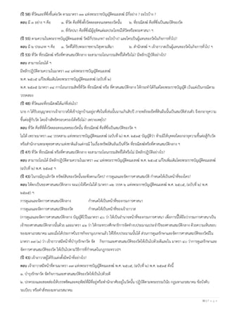 30 | P a g e
(ปี 58) ที่วัดและที่ซึ่งขึ้นต่อวัด ตามมาตรา ๓๓ แห่งพระราชบัญญัติคณะสงฆ์ มีกี่อย่าง ? อะไรบ้าง ?
ตอบ มี ๓ อย่าง ฯ คือ ๑. ที่วัด คือที่ซึ่งตั้งวัดตลอดจนเขตของวัดนั้น ๒. ที่ธรณีสงฆ์ คือที่ซึ่งเป็นสมบัติของวัด
๓. ที่กัลปนา คือที่ซึ่งมีผู้อุทิศแต่ผลประโยชน์ให้วัดหรือพระศาสนา ฯ
(ปี 55) ตามความในพระราชบัญญัติคณะสงฆ์ วัดมีกี่ประเภท? อะไรบ้าง? และใครเป็นผู้แทนของวัดในกิจการทั่วไป?
ตอบ มี ๒ ประเภท ฯ คือ ๑. วัดที่ได้รับพระราชทานวิสุงคามสีมา ๒. สานักสงฆ์ ฯ เจ้าอาวาสเป็นผู้แทนของวัดในกิจการทั่วไป ฯ
(ปี 53) ที่วัด ที่ธรณีสงฆ์ หรือที่ศาสนสมบัติกลาง จะสามารถโอนกรรมสิทธิ์ได้หรือไม่? มีหลักปฏิบัติอย่างไร?
ตอบ สามารถโอนได้ ฯ
มีหลักปฏิบัติตามความในมาตรา ๓๔ แห่งพระราชบัญญัติคณะสงฆ์
พ.ศ. ๒๕๐๕ แก้ไขเพิ่มเติมโดยพระราชบัญญัติคณะสงฆ์ (ฉบับที่ ๒)
พ.ศ. ๒๕๓๕ (มาตรา ๓๔ การโอนกรรมสิทธิ์ที่วัด ที่ธรณีสงฆ์ หรือ ที่ศาสนสมบัติกลาง ให้กระทาได้ก็แต่โดยพระราชบัญญัติ เว้นแต่เป็นกรณีตาม
วรรคสอง
(ปี 48) ที่วัดและที่ธรณีสงฆ์ได้แก่ที่เช่นไร?
นาย ก ได้รับอนุญาตจากเจ้าอาวาสให้เข้าปลูกบ้านอยู่อาศัยในที่เช่นนั้นนานเกินสิบปี ภายหลังจะยึดที่ดินผืนนั้นเป็นสมบัติส่วนตัว จึงยกอายุความ
ขึ้นต่อสู้กับวัด โดยอ้างสิทธิครอบครองได้หรือไม่? เพราะเหตุไร?
ตอบ ที่วัด คือที่ที่ตั้งวัดตลอดจนเขตของวัดนั้น ที่ธรณีสงฆ์ คือที่ซึ่งเป็นสมบัติของวัด ฯ
ไม่ได้ เพราะมาตรา ๓๔ วรรคสาม แห่งพระราชบัญญัติคณะสงฆ์ (ฉบับที่ ๒) พ.ศ. ๒๕๓๕ บัญญัติว่า ห้ามมิให้บุคคลใดยกอายุความขึ้นต่อสู้กับวัด
หรือสานักงานพระพุทธศาสนาแห่งชาติแล้วแต่กรณี ในเรื่องทรัพย์สินอันเป็นที่วัด ที่ธรณีสงฆ์หรือที่ศาสนสมบัติกลาง ฯ
(ปี 47) ที่วัด ที่ธรณีสงฆ์ หรือที่ศาสนสมบัติกลาง จะสามารถโอนกรรมสิทธิ์ได้หรือไม่ มีหลักปฏิบัติอย่างไร?
ตอบ สามารถโอนได้ มีหลักปฏิบัติตามความในมาตรา ๓๔ แห่งพระราชบัญญัติคณะสงฆ์ พ.ศ. ๒๕๐๕ แก้ไขเพิ่มเติมโดยพระราชบัญญัติคณะสงฆ์
(ฉบับที่ ๒) พ.ศ. ๒๕๓๕ ฯ
(ปี 43) ในกรณียุบเลิกวัด ทรัพย์สินของวัดนั้นจะพึงตกแก่ใคร? การดูแลและจัดการศาสนสมบัติ กาหนดให้เป็นหน้าที่ของใคร?
ตอบ ให้ตกเป็นของศาสนสมบัติกลาง จะแบ่งให้ใครไม่ได้ (มาตรา ๓๒ วรรค ๒ แห่งพระราชบัญญัติคณะสงฆ์ พ.ศ. ๒๕๐๕, (ฉบับที่ ๒) พ.ศ.
๒๕๓๕) ฯ
การดูแลและจัดการศาสนสมบัติกลาง กาหนดให้เป็นหน้าที่ของกรมการศาสนา
การดูแลและจัดการศาสนสมบัติของวัด กาหนดให้เป็นหน้าที่ของเจ้าอาวาส
(การดูแลและจัดการศาสนสมบัติกลาง บัญญัติไว้ในมาตรา ๔๐ ว่า ให้เป็นอานาจหน้าที่ของกรมการศาสนา เพื่อการนี้ให้ถือว่ากรมการศาสนาเป็น
เจ้าของศาสนสมบัติกลางนั้นด้วย และมาตรา ๔๑ ว่า ให้กระทรวงศึกษาธิการจัดทางบประมาณประจาปีของศาสนสมบัติกลาง ด้วยความเห็นชอบ
ของมหาเถรสมาคม และเมื่อได้ประกาศในราชกิจจานุเบกษาแล้ว ให้ใช้งบประมาณนั้นได้ ส่วนการดูแลรักษาและจัดการศาสนสมบัติของวัดมีใน
มาตรา ๓๗ (๑) ว่า เจ้าอาวาสมีหน้าที่บารุงรักษาวัด จัด กิจการและศาสนสมบัติของวัดให้เป็นไปด้วยดีและใน มาตรา ๔๐ ว่าการดูแลรักษาและ
จัดการศาสนสมบัติของวัด ให้เป็นไปตามวิธีการที่กาหนดในกฎกระทรวง)ฯ
(ปี 43) เจ้าอาวาสผู้ได้รับแต่งตั้งมีหน้าที่อย่างไร?
ตอบ เจ้าอาวาสมีหน้าที่ตามมาตรา ๓๗ แห่งพระราชบัญญัติคณะสงฆ์ พ.ศ. ๒๕๐๕, (ฉบับที่ ๒) พ.ศ. ๒๕๓๕ ดังนี้
๑. บารุงรักษาวัด จัดกิจการและศาสนสมบัติของวัดให้เป็นไปด้วยดี
๒. ปกครองและสอดส่องให้บรรพชิตและคฤหัสถ์ที่มีที่อยู่หรือพานักอาศัยอยู่ในวัดนั้น ปฏิบัติตามพระธรรมวินัย กฎมหาเถรสมาคม ข้อบังคับ
ระเบียบ หรือคาสั่งของมหาเถรสมาคม
 