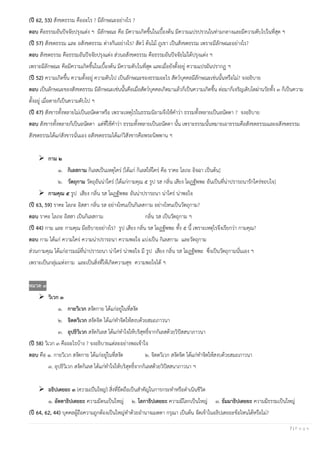 7 | P a g e
(ปี 62, 53) สังขตธรรม คืออะไร ? มีลักษณะอย่างไร ?
ตอบ คือธรรมอันปัจจัยปรุงแต่ง ฯ มีลักษณะ คือ มีความเกิดขึ้นในเบื้องต้น มีความแปรปรวนในท่ามกลางและมีความดับไปในที่สุด ฯ
(ปี 57) สังขตธรรม และ อสังขตธรรม ต่างกันอย่างไร? สัตว์ ต้นไม้ ภูเขา เป็นสังขตธรรม เพราะมีลักษณะอย่างไร?
ตอบ สังขตธรรม คือธรรมอันปัจจัยปรุงแต่ง ส่วนอสังขตธรรม คือธรรมอันปัจจัยไม่ได้ปรุงแต่ง ฯ
เพราะมีลักษณะ คือมีความเกิดขึ้นในเบื้องต้น มีความดับในที่สุด และเมื่อยังตั้งอยู่ ความแปรผันปรากฏ ฯ
(ปี 52) ความเกิดขึ้น ความตั้งอยู่ ความดับไป เป็นลักษณะของธรรมอะไร สัตว์บุคคลมีลักษณะเช่นนั้นหรือไม่? จงอธิบาย
ตอบ เป็นลักษณะของสังขตธรรม มีลักษณะเช่นนั้นคือเมื่อสัตว์บุคคลเกิดมาแล้วก็เป็นความเกิดขึ้น ต่อมาก็เจริญเติบโตผ่านวัยทั้ง ๓ ก็เป็นความ
ตั้งอยู่ เมื่อตายก็เป็นความดับไป ฯ
(ปี 47) สังขารทั้งหลายไม่เป็นอนัตตาหรือ เพราะเหตุไรในธรรมนิยามจึงใช้คาว่า ธรรมทั้งหลายเป็นอนัตตา ? จงอธิบาย
ตอบ สังขารทั้งหลายก็เป็นอนัตตา แต่ที่ใช้คาว่า ธรรมทั้งหลายเป็นอนัตตา นั้น เพราะธรรมนั้นหมายเอาธรรมคือสังขตธรรมและอสังขตธรรม
สังขตธรรมได้แก่สังขารนั่นเอง อสังขตธรรมได้แก่วิสังขารคือพระนิพพาน ฯ
➢ กาม ๒
๑. กิเลสกาม กิเลสเป็นเหตุใคร่ [ได้แก่ กิเลสให้ใคร่ คือ ราคะ โลภะ อิจฉา เป็นต้น]
๒. วัตถุกาม วัตถุอันน่าใคร่ [ได้แก่กามคุณ ๕ รูป รส กลิ่น เสียง โผฏฐัพพะ อันเป็นที่น่าปรารถนารักใคร่ชอบใจ]
➢ กามคุณ ๕ รูป เสียง กลิ่น รส โผฏฐัพพะ อันน่าปรารถนา น่าใคร่ น่าพอใจ
(ปี 63, 59) ราคะ โลภะ อิสสา กลิ่น รส อย่างไหนเป็นกิเลสกาม อย่างไหนเป็นวัตถุกาม?
ตอบ ราคะ โลภะ อิสสา เป็นกิเลสกาม กลิ่น รส เป็นวัตถุกาม ฯ
(ปี 44) กาม และ กามคุณ มีอธิบายอย่างไร? รูป เสียง กลิ่น รส โผฏฐัพพะ ทั้ง ๕ นี้ เพราะเหตุไรจึงเรียกว่า กามคุณ?
ตอบ กาม ได้แก่ ความใคร่ ความน่าปรารถนา ความพอใจ แบ่งเป็น กิเลสกาม และวัตถุกาม
ส่วนกามคุณ ได้แก่อารมณ์ที่น่าปรารถนา น่าใคร่ น่าพอใจ มี รูป เสียง กลิ่น รส โผฏฐัพพะ ซึ่งเป็นวัตถุกามนั่นเอง ฯ
เพราะเป็นกลุ่มแห่งกาม และเป็นสิ่งที่ให้เกิดความสุข ความพอใจได้ ฯ
หมวด ๓
➢ วิเวก ๓
๑. กายวิเวก สงัดกาย ได้แก่อยู่ในที่สงัด
๒. จิตตวิเวก สงัดจิต ได้แก่ทาจิตให้สงบด้วยสมถภาวนา
๓. อุปธิวิเวก สงัดกิเลส ได้แก่ทาใจให้บริสุทธิ์จากกิเลสด้วยวิปัสสนาภาวนา
(ปี 58) วิเวก ๓ คืออะไรบ้าง ? จงอธิบายแต่ละอย่างพอเข้าใจ
ตอบ คือ ๑. กายวิเวก สงัดกาย ได้แก่อยู่ในที่สงัด ๒. จิตตวิเวก สงัดจิต ได้แก่ทาจิตให้สงบด้วยสมถภาวนา
๓. อุปธิวิเวก สงัดกิเลส ได้แก่ทาใจให้บริสุทธิ์จากกิเลสด้วยวิปัสสนาภาวนา ฯ
➢ อธิปเตยยะ ๓ (ความเป็นใหญ่) สิ่งที่ยึดถือเป็นสาคัญในการกระทาหรือดาเนินชีวิต
๑. อัตตาธิปเตยยะ ความมีตนเป็นใหญ่ ๒. โลกาธิปเตยยะ ความมีโลกเป็นใหญ่ ๓. ธัมมาธิปเตยยะ ความมีธรรมเป็นใหญ่
(ปี 64, 62, 44) บุคคลผู้ถือความถูกต้องเป็นใหญ่ทาด้วยอานาจเมตตา กรุณา เป็นต้น จัดเข้าในอธิปเตยยะข้อไหนได้หรือไม่?
 