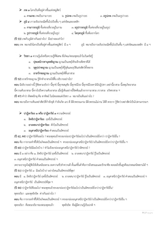 11 | P a g e
➢ ภพ ๓ โลกเป็นที่อยู่ต่างชั้นแห่งหมู่สัตว์
๑. กามภพ ภพเป็นกามาวจร ๒. รูปภพ ภพเป็นรูปาวจร ๓. อรูปภพ ภพเป็นอรูปาวจร
➢ ภูมิ ๔ ภาวะอันประณีตขึ้นไปเป็นชั้น ๆ แห่งจิตและเจตสิก
๑. กามาวจรภูมิ ชั้นท่องเที่ยวอยู่ในกาม ๓. อรูปาวจรภูมิ ชั้นท่องเที่ยวอยู่ในอรูป
๒. รูปาวจรภูมิ ชั้นท่องเที่ยวอยู่ในรูป ๔. โลกุตรภูมิ ชั้นพ้นจากโลก
(ปี 53) ภพกับภูมิต่างกันอย่างไร? มีอย่างละเท่าไร?
ตอบ ภพ หมายถึงโลกเป็นที่อยู่ต่างชั้นแห่งหมู่สัตว์ มี ๓ ฯ ภูมิ หมายถึงภาวะอันประณีตขึ้นไปเป็นชั้น ๆ แห่งจิตและเจตสิก มี ๔ ฯ
➢ วิชชา ๓ ความรู้แจ้งหรือความรู้ที่พิเศษ ที่เกิดแก่พระพุทธเจ้าในวันตรัสรู้
๑. ปุพเพนิวาสานุสสติญาณ ญาณเป็นเหตุให้ระลึกอดีตชาติได้
๒. จุตูปปาตญาณ ญาณเป็นเหตุให้รู้จุติและอุบัติแห่งสัตว์ทั้งหลาย
๓. อาสวักขยญาณ ญาณเป็นเหตุให้สิ้นอาสวะ
(ปี 52) อาสวักขยญาณ รู้จักทาอาสวะให้สิ้น อธิบายอย่างไร?
ตอบ มีอธิบายอย่างนี้ รู้ชัดตามจริงว่า นี้ทุกข์ นี้ทุกขสมุทัย นี้ทุกขนิโรธ นี้ทุกขนิโรธคามินีปฏิปทา เหล่านี้อาสวะ นี้เหตุเกิดอาสวะ
นี้ความดับอาสวะ นี้ทางไปถึงความดับอาสวะ เมื่อรู้เห็นอย่างนี้จิตพ้นแล้วจากกามาสวะ ภวาสวะ อวิชชาสวะ ฯ
(ปี 47) คาว่า ทิพพจักษุ คือ ตาทิพย์ ในนิทเทสแห่งวิชชา ๓ หมายถึงเห็นอย่างไร ?
ตอบ หมายถึงการเห็นเหล่าสัตว์ที่กาลังจุติ กาลังเกิด เลว ดี มีผิวพรรณงาม มีผิวพรรณไม่งาม ได้ดี ตกยาก รู้ชัดว่าเหล่าสัตว์เป็นไปตามกรรมฯ
➢ ปาฏิหาริยะ ๓ หรือ ปาฏิหาริย์ ๓ ความอัศจรรย์
๑. อิทธิปาฏิหาริยะ ฤทธิ์เป็นอัศจรรย์
๒. อาเทสนาปาฏิหาริยะ ดักใจเป็นอัศจรรย์
๓. อนุสาสนีปาฏิหาริยะ คาสอนเป็นอัศจรรย์
(ปี 62, 44) ปาฏิหาริย์คืออะไร ? พระพุทธเจ้าทรงยกย่องปาฏิหาริย์อะไรว่าเป็นอัศจรรย์ยิ่งกว่า ปาฏิหาริย์อื่น ?
ตอบ คือ การกระทาที่ให้บังเกิดผลเป็นอัศจรรย์ ฯ ทรงยกย่องอนุสาสนีปาฏิหาริย์ว่าเป็นอัศจรรย์ยิ่งกว่าปาฏิหาริย์อื่น ฯ
(ปี 60) ปาฏิหาริย์มีอะไรบ้าง ? ทาไมจึงยกย่องอนุสาสนีปาฏิหาริย์ว่าอัศจรรย์ ?
ตอบ มี ๓ อย่าง คือ ๑. อิทธิปาฏิหาริย์ ฤทธิ์เป็นอัศจรรย์ ๒. อาเทสนาปาฏิหาริย์ รู้ใจเป็นอัศจรรย์
๓. อนุสาสนีปาฏิหาริย์ คาสอนเป็นอัศจรรย์ ฯ
เพราะอาจจูงใจผู้ฟังให้เห็นคล้อยตาม ละความชั่วทาความดี ตั้งแต่ขั้นต่าคือการถึงสรณะและรักษาศีล ตลอดถึงขั้นสูงคือมรรคผลนิพพานได้ ฯ
(ปี 51) ปาฏิหาริย์ ๓ มีอะไรบ้าง? อย่างไหนเป็นอัศจรรย์ที่สุด?
ตอบ มี ๑. อิทธิปาฏิหาริย์ ฤทธิ์เป็นอัศจรรย์ ๒. อาเทสนาปาฏิหาริย์ รู้ใจเป็นอัศจรรย์ ๓. อนุสาสนีปาฏิหาริย์ คาสอนเป็นอัศจรรย์ ฯ
อนุสาสนีปาฏิหาริย์ เป็นอัศจรรย์ที่สุด ฯ
(ปี 44) ปาฏิหาริย์คืออะไร? พระพุทธเจ้าทรงยกย่องปาฏิหาริย์อะไรว่าเป็นอัศจรรย์ยิ่งกว่าปาฏิหาริย์อื่น?
พุทธจริยา และพุทธิจริต ต่างกันอย่างไร ?
ตอบ คือ การกระทาที่ให้บังเกิดผลเป็นอัศจรรย์ ฯ ทรงยกย่องอนุสาสนีปาฏิหาริย์ว่าเป็นอัศจรรย์ยิ่งกว่าปาฏิหาริย์อื่น ฯ
พุทธจริยา คือพระจริยาของพระพุทธเจ้า พุทธิจริต คือผู้มีความรู้เป็นปกติ ฯ
 