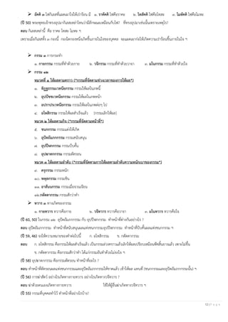 12 | P a g e
➢ อัคคิ ๓ ไฟกิเลสที่แผดเผาใจให้เร่าร้อน มี ๑. ราคัคคิ ไฟคือราคะ ๒. โทสัคคิ ไฟคือโทสะ ๓. โมหัคคิ ไฟคือโมหะ
(ปี 50) พระพุทธเจ้าทรงอุปมากิเลสเหล่าไหนว่ามีลักษณะเหมือนกับไฟ? ที่ทรงอุปมาเช่นนั้นเพราะเหตุไร?
ตอบ กิเลสเหล่านี้ คือ ราคะ โทสะ โมหะ ฯ
เพราะเมื่อกิเลสทั้ง ๓ กองนี้ กองใดกองหนึ่งเกิดขึ้นภายในใจของบุคคล จะแผดเผาก่อให้เกิดความเร่าร้อนขึ้นภายในใจ ฯ
➢ กรรม ๓ การกระทา
๑. กายกรรม กรรมที่ทาด้วยกาย ๒. วจีกรรม กรรมที่ทาด้วยวาจา ๓. มโนกรรม กรรมที่ทาด้วยใจ
➢ กรรม ๑๒
หมวดที่ ๑ ให้ผลตามคราว (*กรรมที่จัดตามช่วงเวลาของการให้ผล*)
๑. ทิฏฐธรรมเวทนียกรรม กรรมให้ผลในภพนี้
๒. อุปปัชชเวทนียกรรม กรรมให้ผลในภพหน้า
๓. อปราปรเวทนียกรรม กรรมให้ผลในภพต่อๆ ไป
๔. อโหสิกรรม กรรมให้ผลสาเร็จแล้ว [กรรมเลิกให้ผล]
หมวด ๒ ให้ผลตามกิจ (*กรรมที่จัดตามหน้าที่*)
๕. ชนกกรรม กรรมแต่งให้เกิด
๖. อุปัตถัมภกกรรม กรรมสนับสนุน
๗. อุปปีฬกกรรม กรรมบีบคั้น
๘. อุปฆาตกกรรม กรรมตัดรอน
หมวด ๓ ให้ผลตามลาดับ (*กรรมที่จัดตามการให้ผลตามลาดับความหนักเบาของกรรม*)
๙. ครุกรรม กรรมหนัก
๑๐. พหุลกรรม กรรมชิน
๑๑. อาสันนกรรม กรรมเมื่อจวนเจียน
๑๒.กตัตตากรรม กรรมสักว่าทา
➢ ทวาร ๓ ทางเกิดของกรรม
๑. กายทวาร ทวารคือกาย ๒. วจีทวาร ทวารคือวาจา ๓. มโนทวาร ทวารคือใจ
(ปี 60, 50) ในกรรม ๑๒ อุปัตถัมภกกรรม กับ อุปปีฬกกรรม ทาหน้าที่ต่างกันอย่างไร ?
ตอบ อุปัตถัมภกกรรม ทาหน้าที่สนับสนุนผลแห่งชนกกรรมอุปปีฬกกรรม ทาหน้าที่บีบคั้นผลแห่งชนกกรรม ฯ
(ปี 59, 46) จงให้ความหมายของคาต่อไปนี้ ก. อโหสิกรรม ข. กตัตตากรรม
ตอบ ก. อโหสิกรรม คือกรรมให้ผลสาเร็จแล้ว เป็นกรรมล่วงคราวแล้วเลิกให้ผลเปรียบเหมือนพืชสิ้นยางแล้ว เพาะไม่ขึ้น
ข. กตัตตากรรม คือกรรมสักว่าทา ได้แก่กรรมอันทาด้วยไม่จงใจ ฯ
(ปี 58) อุปฆาตกกรรม คือกรรมตัดรอน ทาหน้าที่อะไร ?
ตอบ ทาหน้าที่ตัดรอนผลแห่งชนกกรรมและอุปัตถัมภกกรรมให้ขาดแล้ว เข้าให้ผล แทนที่ (ชนกกรรมและอุปัตถัมภกกรรมนั้น) ฯ
(ปี 56) การฆ่าสัตว์ อย่างไรเกิดทางกายทวาร อย่างไรเกิดทางวจีทวาร ?
ตอบ ฆ่าด้วยตนเองเกิดทางกายทวาร ใช้ให้ผู้อื่นฆ่าเกิดทางวจีทวาร ฯ
(ปี 55) กรรมที่บุคคลทาไว้ ทาหน้าที่อย่างไรบ้าง?
 